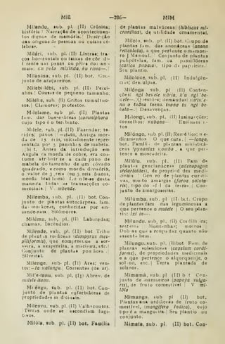 Mil -286- MÍM
Míiandu, lub. pi. (II) Crónica;
bÍ3tória '
Narração de acontecirnen*
tos dignos de memória. Dfscrrio
uas ongeQs de pessoas ou coisas cé-
lebre".
Milári, sub. pi. (II) Listrai; tra-
ços horizontais ou íaixas de côr d^-
f rente nas psnas ou p(*I< g do: an -
mais: ku poio mixinda, ku rima—.
Milasása, sub. pi. (II) bot, Cor.-
jiinto de araçazeiros.
Milebi lébi, sub. pi. (IIi Peixi-
nhos I
CousdS de pequeno tamanho.
MiléKs, sul>. (il) Gritos tumultuo-
SOI. ! Clamores; piotestos.
Milelame. sub pi. (II) Plantas
f-nm. das l)ue>^ei áceas (comnupfiora
cujo tjpo é o teribinto.
Milele, í=ub. pi. (II) Farendas; te
rides; paiios 
—itanu, Antiga moe-
da de 15 rt is, inicirtlmente re()re-
sentada por 5 panmhis de mabela.
j I
hi t, Antrs da iatrodução em
Angola ('a moeda de cobre, era cos-
tume atr buir se a cada pano de
mabela dotamenho de um LÓvado
quadrado, ts como moedi» divisória,
o valor de 3 .reis (ou 3 reis focos,
moeda bras Ic-irai f.z nio^ie desta
maneira todas no transacções co-
merciais. |
'- mbende.
Milemba, sub. pi. dl) bot. Con-
junto de plautas autocárpeâs. fam.
da- rnoiâceas, conhecida» por iin-
aandeiras» Sicóinorot.
Milému, sub, pi. (II) Labiredas;
chamas. Incêndios.
Mílende, sub. pi. fll) bot Tribu
de pirtut.s ro^âceHs {diospyrus mes-
pilijormis), que comjireti.ue a lor-
Vfira, a nespereira, a nidcieua, etc. I
(](.)DJunt(> de plantdS pon âcea .{
Silveira!.
Mílenge, íub- pi. (li) Ares; ven-
tos: -/a Kalunt^a. Correntai (de ari.
MiTe-fanu, sub. pi. (Iji Abrev. de
niileleilanu.
Ml éngu. sub. pi. (Ill bot. Con-
junto de plantas (u/orbiâceas de
propriedades m d ciuais.
Milenvu, sub. pi. dl) 'alhicoutos.
Terras onde se eicondiam fugi-
tivos.
de plantas malvâceasl (hiblscus mi-
cranthus), de utilidade ornamental.
Milolo. sub. })'. (11) bot. i;:upo de
plantas f.im. das anonéceas {anona
reticiilata). a que pertence omamoci-
ro I
Mauioal, Conjunto de plantas
puli()étila8, iam. oa p;iS.si flóreas
Icarica papaia), tipo d* papjieira.|
Síu plantio.
MiloloKe. sub. pi. (II) Indulgên-
Ciis; desi-ulpas.
Milónga sub. pi dl) Conten-
ções: ngi bcKele Kúria. ku ngi 'be-
Kele—. O iestõ's; demandas: K/r/K'e
nu o tudna iuenu. tnana tu ngi be-
liela — . Desavenças.
M.longi, sub. pi. ( II) ln»inu?çõe.e;
conselhos: Kiibana— Ensinam 1.-
tos
Milóngo, mb pi. (11) Reme lio.».; n e«
dicamentos O que cura . |
—lon^O,
bot. Famíli . de p|.inias miii->ticá-
ccas ipynanius Kornbo , a que pei-
tence a moscadeira.
Miiuiu, sub. pi. (II) Fam d*(
plaut.^s gencianàceas (adenopogon
sfelarioides), de proprid des medi-
cinais Gén ro de {)lanfas curiti-
vas, muito amargas (faroa saliita-
ris), tipo do >'{ I da leira» [
Con-
junto de amargoseiras.
Milúmba. sub. pi (It. btt. Grupo
de plantas fam das leguminosas a
que pertence o rnulete |
O seu plan-
ti;: íxi ia—-
Milundu. snb^ pi. (U) Coidilh ira;
serr^nid Montnnhas; moiros |
Dob as que a rcnpa faz quanto não
asâent>t bem.
Milungu. sub. pi. (Il)bot Fam. de
plantas solariáceas (capsium cordí-
forme), de propriedades medicinais
e a que pertence o alquequenje, o
sol no, etc.| Terra plantada de
solanos
Mimamá, Fub. pi (11) b t Con-
junto de iiiamoeiros [papaya vulga-
r/s), de fruto comestível V mi-
lolo
Mimanga. sub pi (II) bot.
Plantas ana ard;ãcea8 de fruto co-
meítívíl, anangifera indica), cujo
tipo é a manguiira-l Seu plantio ou
conjunto.
Mil61a, sub. pi. (II) bot. Família | Mimaía, sub, pi. (II) bot. Con-
 