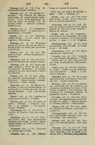 MIS -ta?- Míf
Misanga, sub pi. (II) Fioi de
Contas miudinhas. jRoiário.
Misánhi, sub pi (II) Sanifas; ba-
rambás. :
bot. Género de plantas
piparáceas, de propriedades medi-
cinajt. O seu fruto tmpregue na
cura de dores de dentes. I Tb se
chama Kabela j
misanhi—misanhi;
Desfiaduras.
Misanu, sub- pi (II) Filamentos
de matéria têxtil. |
Fiapos; linhas. |
Estranhesas; raridades.
Miselu. sub. pi. (II) Verduras;
verdes: ^íir/<7—. 1 1
A côr verJe dos
vegetais. I
Hortaliças.
Mísengu, sub. pi. (II) Peqntnat
covas em que se laoçam as semen-
tes de feijão ou milho para germinar
e frutificar.
MisoKo, sub pi (H) bot. Ra"
mos; palmas Grelos de palmeira. |
Palmitos.
Misombo, sub pi (II) zool. Gru-
po de batráquios de espécie ranida.
Misóngo, sub pi. (II) Raios; fre-
chas; espetos, I
Parte de um exér-
cito armado de lanças |
As pontas
aguçadas de quo se reveste o cacho
do dendém.
Misóso, sub pi (Hj bot. Fam.
de plantas mitnoseâceas. j
O seu
conjunto |
j
Paus; cajados; cacetes.
I
Mastros, f
Vigas; traves.
Misúnda, sub pi (II) Monstruo-
sidades.} Coisas extraordinárias ou
contrárias à ordem natural da na-
tureza: kuzuela— •

[adj Quo merece
repulsa.
Misúri, sub. pi. (II) Vasilhas de
peles pdra líquidos. |
OJraria.
Misúsu, sub. pi. (II) As dores do
parto. I
Pezares. |
Estertor; vas-
cas: — ia Kalunga. 
Convulsões;
ânsias; náuseas.
MifaKanga, sub pi. (II) Olival. ]
Género de plantas tipo das oleagi-
neas.
Mifámba, sub. pi. (II; bot. Plan-
tas têxteis gan. dau leguminosas
próprias dos paises quentes {tama-
rindus indica), de fruto comestível, I
Tamanndal.
Mítamba, sub. pi. (II; Conjunto
de peixes espinacidas.
Mitánhi. lub. pi. (II) Uaat«B;
varas ou ramos de plantas.
Mife, sub. pi. abrev. de mlKuta: —
uâna; — tatu; — samanu, etc.
Miteke, adj, pi. íll) Que 69rve
para tingir. || sub. Diz-se das cou-
sas ou plantas tinctórias-
MifeKuria, sub. pi. (II) zool. Gé-
nero de pássaros dentiro^tros (ficus
capelli) de que há varias espécies. [
Bando de tordos.
Mitéle. sub. pi- (II) Tregeitos. |
Movimentos de, dançando, levantar
a perna e voltear o corpo conjunta-
mente, jl kuta —, V, tr Tregeitar.
Mifelendende, sub. pi. (II) Sons
estrondosos, simultâneos ou suces-
sivos: — ia nzâji.
Mifendelelu, sub. pi. (II) Reco-
mendações; instâneias.
Mífendu, sub. pi. (II) Conjunto
de vozes soltas com inergia. |
Urros.
Mi(ólo, sub. pi. (II) Lugares ocul-
tos onde se escondiam criminosos.!
Matas.
MUolo, sub. pi. (II) bot. Grelos:—
ia masa, 
Gemas que se desenvol-
vem nas plantas. | |
kuta —, v. Int.
Grelar; espigar.
Mifómbe, sub. pi. (Ii) Os pontos
mais altos das montanhas, das ser-
ras, etc I
Topos; cumiadas.
Mifomo, sub. pi. (II) As primei-
ras produções de um rebanho; os
primeiros produtos da terra. |
Pre-
lúdios; começos. |
Os primeiros re-
sultados; os primeiros efeitos; os
primeiras lucros. | Primícias.
Mitóndo, sub. pi. (II) bot. Plan-
tas fam. das leguminosas cuja fruti-
{ícaç&o é a vagem. |
Campo planta-
do destas plantas. | Seus frutos.
Mi(one, sub. pi. (II) bot. Fam*
de plantas herbáceas, cujo tipo é o
hipericúo.
Mitongaíonga, sub. pi, (II) Gé-
nero de plantas tintóreas, fam. das
íitoláceas. 
Seu conjunto.
Mitonji, sub. pi. (II) bot. Con-
junto de almecegueiras. |
Seu plan-
tio:
Mitungu, sub. pi. (II) bot. Fam-
de plantas fanerogámicas qus coa'
têem espécies como a azôda, o rui*
barbo* etc. | Plantai poUgoosáeeai.
 