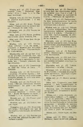 MIT -J90- MOM
Mítutu, tub pi. (11) O que pla-
neamos fizer. I
Projectos; deii-
gnioí. I
Fito. I
'
kuta —, V. tr. Pla-
near; tencionar,
Miváta, sub. pi. iII) bot. Família
de plantai hip<*ricáceas. | O seu
toDJunto.
Mívu, "ub. pi. (Il.y Anos. Época;
idade. |
Ttmpo maia ou menos lon-
go. I
Duração de uma vida.
Mixangu. sub. pi. (II) Traços; ei-
critâ ilegível.
MIxi, aub. pi. (II) Nome genérico
das árvores; paus; troncos, etc.
Mísci, sub. /II) Nome (ara. do ga-
to. I
Bichano.
MiXÍbd. sub. pi. (ÍI) Nervos;
veias; artérias: — ia mu tande. 
Conjunto e aspecto dos músculos
do corpo humano. I Representação
da musculatura.
Mixilu-xilu, sub pi. (n) bot. Gru*
po de plantas arcmaticas fam. das
veibenâceas {vitex ãndon^ensis),
a que pertence o agnocasto, a vei-
bena, etc. •
Terreno plantado des-
tes arbustos.
MixiKOÍe. lub. pi. (11) Quantidade
de pães em fôrraa de rosca j
V.
mlkondo-
Míxima, sub. ;)1. ill) Entranhas*
—ni tnirla. !
Vícerap; fígados i
i
bof
Família de plantas escn fuláriaceas
{nisscUia juncea). de utili lade medi-
cÍDal e ornamental.
Mixinda. sub. pi. (11) Traços ver-
ticais. I
Marcai»; listras (em sentido
longitudinaii: hu polo -- ku rima
mllárl.
Mixlnga, sub, pi. dl) Cabos!
amarras; calabres. '
Surra; açoi-
tes. 1
Acção de flagelar ou bater. ||
Kubana—. v. tr. Avoítar; surrar.
Mixínjf, sub. pi. I II) Planos pro'
jectos; ideias: íuta —
Mixiriri, fub. pi. (11) Sulco»; tra-
ços; regos.
Mizambu, sub, pi. (IIi Bruxirias:
adivinhas, j
Soltilegios em que se
íai supor a intervenção do sobrena-
tural.
MizéKU, sub. pi. (II) Feridas que
le ctiam nai plantas dos pés r difi-
cultam o andar-
Mizémba, sub pi. (II) Género de
árvores fam. das leguoiinosas (albiz-
lia cariaria) cujo tipo é o ingá |
A
sua caica, utilizada no curtume de
couros. I
Plintação de ingazeirar.
Mizévu, sub. pi. (II) Pedúnculos |
Os doiS prolongamentos cia parte
superior Ja medula espinal que co-
municam com o cérebro.
Mizéze, sub. pi. (il) bot. Género
de árvores mimosoideas, iam. das
leguminosas (albizaia antunesiana),
cujo tipo é a acácia. |
Plantas pró-
priís das regiões quentes, de utili-
zação medicinal. Terreuo planta,
do de acácias.
Mizondo, sub pi. (IIj bot. F^m.
de plantas anacaridi iceas, tribu das
terebiatâceas {pseudospondias micro-
carpa). cujo tipo é o anacardo. j O
seu plantio.
MizuKutu, sub, pi (II) Ralíições;
atrito»; desassocegos. 
Apoquenta-
çõea; encómodos.
Mizumba, sub. i)l. (III) bot. Co.i-
junto de plantas faiu. das legumino-
sas (millelia verricolor), cujo tipo 6 •
tabúa, !
Tabual.
Mizúmbu, sub. pi. (II) Lábios.
1
Rebordos:— ía'/7i^/a. |
Beiços.
Mizunga, sub. pi. (II) bot. Fimí-
lia de plantas [ voteaceai de proprie-
dades melicinais, cujo tipo é a pro-
tela. !
O seu plantio.
Môbe, adj pi. (V) Novos; novas.
V. úbc.
Móío, adv. Expressão para diser
«adeus». | |
lub. Cumprimento de
despepida' ,{
port. Massa de tomate
MoKÓKO, sub, (V) Nome porque
no lul da prov. se conhece o antílo-
pe Kisema.
Móma, adj. e pron. demonstr. pi.
Estes; estas: makczíi—. 1
V. mama.
sub. pi. Os presentes |
zool. G bóia,
I
Icorog. Extensa região a O. do Bié,
entre os rios Cubango e (]utato (das
ganguelas). 

Afluente da margem
direita do rio Lucala, no antigo
cone. de Ambaca, circ. civ. de Cazen-
go, distr. e prov. de Luanda.
Momo, adv. Nesse lugar; ahi den-
tro.
Mona. sub. (D Pilho; filha. !|
Rebento; ramo de arvore; ptrnadt.
 