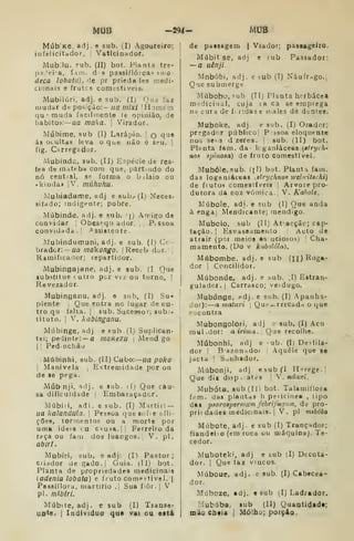 MUB -294- MUB
Múb'Ke. adj. e sub. (I) Agoureiro;
infelicitador, |
Vatlcinador.
Mubílu, Fub. (II) bot. Planta tre-
p3Jei'a, f.im. d s passiflóreas idío
deca lobata), de pr prieda les n.edi-
cionais e frutos comt6tiveÍ8.
Mubilúri. adj. e sub. (I) Que faz
mudar de posição:- na niixi IHomem
qu"muda facilmente le opinião, de
liabitoii: —iia maka. 
Virador,
Múbime, sub (I) Larapio. | q ^.^^
ás ocultas leva o que não é st^u. |
fig. Carregsdor.
Mubind^, sub. (11) Espécie de res-
(ea de inateba com que, pârtuido do
DÓ cential. ss forma o bilaio ou
• kinda» |V. múhuhu.
Mubiadame, adj e 8ub,-(I) Neces-
sitado; indigente; pobre.
Múbinde, adj. e sub. j) Amigo de
convidar Obesequador. ,, PvSsoa
convidada. I
Assistente.
Mubindumuni, adj. e sub. (I) Cc-
brador:- ua rnakongo. 
Receb dor.!
Ramificarior; repartidor.
MubingajBne, adj. e sub. (I Que
«ubstitue tuiro per vez ou turno. !
Revezador.
Mubinganu, adj. e sub. (I) Su- j
plente j
Que entra no lugar de ou- |
tro qu falta. 1
sub. Sucessor; sub;- 
tituto. I
V. kabinganu.
Múbinge, adj e 8ub.(I) Suplican-
tei; pedinte: — a maKezu 
Mend go
I I
Pednchão
Múbinhi, sub. (11) Cabo:—ua poko

Manivela ,
Extremidade por on
de se pega.
Múbinji, adj. e sub. il) Que cau-
sa dificuldade | Embaraçadcr.
Múbiri, adi. e sub. (I) Mártir: —
ua kalandula. 
Pessoa quesof^e afli-
ções, tormentos ou a morte por
uma ideia t. u c^usa.jj Ferreiro da
r.»ça ou farn dos luangos. |
V. pi.
abiTÍ,
Mubiri, sub. e adj: (I) Pastor;
Criador de gado. |
Guia. (II) bot.
Planta de propriedades medicinais
[adenia lobata) e fruto comestível. |
Passíílora, martírio .| Sua fiôr. )
V
pi. míbtri.
Múbite, adj. e sub (I) Transe-
uo^e. I
Individuo que vai cu eitá
de passagem | Viador; passageiro.
Múbit se, adj e sub Passador:
—a uênji.
Mnbóbi, adj. e íub (I) Náufrago.,
Que submerge
Múbobu, «ub (IIj Planta herbácea
medicinal, cuja ta ca se emprega
na cura de f i:dase iiiales de dentes.
Muboke, adj. e sub. (I) Orador;
pregador público| Pssoa eloquente
nos seis dzeres. [, sub. (II) bot.
Planta farn. da- k ganiáceas (êtryíh-
no9 spinosa) de fruto comestível.
Mubóle, sub. (jl) bot. Piant.^ fam.
das loganiáceas ^strychnos weluitachi)
de frutos comestíveis ; Arvore pro-
dutora da Doz vómica., V. Kaholt.
Múbole, adi. e sub (I) Que anda
àengai Mendicante; mendigo.
Mubolo, sub (II) At-acçãc; cap-
tação, j
Plsvaseamenlo Acto de
atrair (por meios as uciosos) 
Cha-
mamento. (Do V kubolóla),
Múbombe. adj. e sub (n) Roga-
dor I
Concilidor.
Múbonde, adj. e sub. ,1) Estran-
guladrjí.j Carrasco; verdugo.
Mubónge, f»dj. e sub. (I) .Apanha-
dor): a matari 
Que-rrecad-i o que
eacontra
Mubongolori, adj e sub, (I) Acu
mui .dor: a iritua. ,
Que recolhe.
Múbonhi, adj e ub. (I; Deí-tila-
dor I
Bazon-idor Aquele que se
jacta 1
Saiihador.
Múbonji, adj esubfl Herege.,
Que dií disp.)at<;s |
V.ndaxi.
Mubóta. sub (11) bot. Talamiflora
fam. das plautds h periciuea , tipo
dai psorotpennnm febrifugnin, de pro-
prií dades medicinais, j
V. pi mibóta
Múbote. adj. e sub (I) Tranç^dor;
fiandeio (em roca ou máquina). Te-
cedor.
Muboteki, adj e tub (I) Decota-
dor. I
Que faz vincos.
Múboue, adj. e sub. (I) Cabecea-
dor.
Múbcze. adj. t sub (I) Ladrador.
Mubúba, sub (II) Quantidade;
mão cheia |
Mólb^; porçio,
 