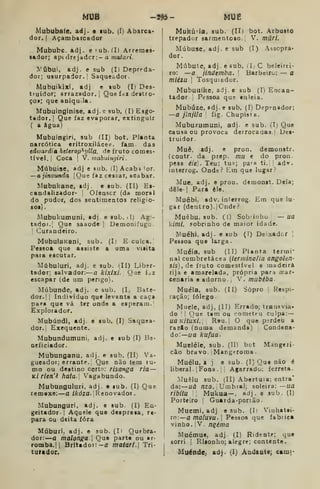 MUS -595- MUE
Mububa(e. adj. e sub. (I) Abarca»
dor.! Açambarcador
Mububc. adj. e í-ub.íl) Arremes-
ador; apt drejadcr:- a moían'.
IN^^Úbui, adj. e sub (I) Depre-da-
dor; usurpador.; Saqueador.
Mubuikixi, adj e »ub (I) Des-
truidor; arrazador. j
Que f.-ii destro-
ço»; que aniquila.
Mubuinginise, adj.e sub. (I) Esgo-
t«dor.| Que faz evaporar, extinguir
( a água)
Mubuingiri, sub (IIj bot. Planta
narcótica eritroxilácea. fam das
edwardia htUrop^ylla. de fruto comes-
tível. |
Coca I
Y. mabuingiri
Múbuise, adj e sub. (IjAcab^^or.
—a jinvunda jQue faz cessar, acabar.
Mubukane, adj. e sub. (II) Es-
candalizador- |
Ofensor (da moral
do pudor, dos sentimentos religio-
80l}.
Mubukumuni, sdj e sub. J) Agi-
tadoi.l Que saaode |
Demontíugo.
1
Curandeiro.
MubulaKani, sub. (I) E cuíca.
Pessoa que assiste a uma visita
para escutar.
Múbuluri, adj. e sub. i^II) Libsr-
tador; salvador: a kixixi- Qae íuz
escapar (de um perigo).
^lúbunde, adj. e sub. [, Bate-
dor. | I
Indivíduo que levanta a caça
par» que vá ter onde a esperam.;
Explorador.
Mubúndi, adj. e sub. (I) Saquea-
dor.] Exequente.
Mubundumuni. adj. e sub (I) Be-
neficiador.
Mubunganu, adj. e sub, (II) Va-
gueador; errante. Que não fem lu-
mo ou destino certo: risanga ria—
Kirlen'ê hata. Vagabundo.
Mubunguluri, adj. e sub, (I) Que
remexe: a /Ardza. ' Renovador
Mubunguri, adj. e sub. (I) Eu-
geitador I
Aquele que despresa, re*
para ou deita íóra
Múburi, adji e sub. (Ii Quebra»
dor: —a malonga 
Que parte ou «r-
romba.ll Brítador:-a maiari. Tri-
turador.
Mukiiria, sub. (II) bot. Arbusto
trepador sarmentoso.| V. múri.
Múbuse, adj. e sub (I) Assopra-
dor.
Múbute, adj. e sub. (I; C beleirei-
ro: —a jinúemba. '
Barbeiro: — a
miéza] Tosquiador.
Mubuuíke, adj. e sub (I) Encan-
tador Pessoa que enleia.
Mubúze, adj. e sub. (I) Depenador:
—a jlnjila fig. Chupista.
Mubuzumuni, adj. e sub. (Ij Que
causa ou provoca deifocaaas.l Des-
truidor.
Muê, »dj. e pron. demonstr.
(contr. da prep. mu e do pron.
pess éie). Teu; tu^; pa'» ti. ; adv.
interrog. Onde? Em que lugar?
Mue, adj. e pruu. demonst. Dela;
dêle-l Para èle.
Muêbi, adv. interrog. Em que lu-
gar (dentro). jCnde?
Muêbu, sub. (1) Sobrinho — ua
kimi, sobrinho de maior idade.
Muéhi, adj. e sub (T) Deixadcr |
Pessoa que Urga.
Muéia, sub (II) Planta termi*
nal combretácea {termina/ia angolen-
Sis), de fruto comestível e madeira
rija e amarelada, própria para tnar-
cenaria e adorno. , Y.mubèba.
Muéla. sub. (II) Sopro ; Respi-
ração; fôlego.
Muele, adj, (II) Errado; transvia-
do I
i Que t»m ou cometeu culpa: —
ua KitUXi. Reu.l O que perdeu a
razáo (numa demanda) Condena-
do:—i/a kufua.
Mueléle, sub. (II) bot Mangeri-
câo bravo, i
Mangf romã .
Muéiu, t j e sub. (I) Que não é
liberal. 1 Fona. j
!
Agarrado; ferreta.
Muêlu sub. (II) Abertura: entra'
da: uá nzo., Umbral; soleira: —ua
ribltu Mukua— , adj. e sub. (I)
Porteiro I
Guarda-portão.
Muemi, adj e sub. (It Vinhatei-
ro: amaluvu. Pessoa que fabtica
vinho, i
V. nqèma
Muétnue, adj (I) Ridente; que
sorri I
Risonho; alegre; contente.
MuéndC; adj. (I) Aadantej caoii-
 