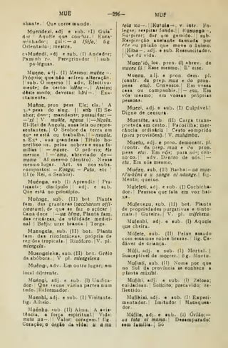 Mue -296- MUF
nhante.' Que corre mundo.
Mucndexi, «dj e lub. <I) Guia"
á:iT Aquele qu« con'^uz. I Erica-
nrnhado'; guii:— a /fofo, fig
Orientador ; mettre.
CíMuéndi, »dj e sub. (I) And«d'^r;
Paminh ro. Poregrinador '
'
sub
pa-léguas.
Muene. a^j. (]) Mesmo: muéne--
Próprio; qu« nfto lofreu alteração,
(sub. O mesmo | adv. Efectiva-
meutf; de certo: 'k.iine—, Assim;
deste modo; deveras: kUi — . Exa-
ctamente.
Muêne, pron pess Ele; elaJ A
3.» pe«8 do sing. II «nb ÍI) Se-
nhor; don'-; mandante; possuidor: —
—'xl 
V, muâia, ngana II
—N^ola.
EI-Rei de Aneula, suaa leis ou repre-
sentantes.! O Senhor da terra em
qu- fe está ou trabalha. ;
|—/7vua/j,
8. Ex* . sua grandeza '
Título ho-
norifico lis. pelos nobres e suas fa-
rolliis i
— muene. O pró rio; èle
mesmo 1
— omo, abreviado de —
momo Aí mesmo (dentro) Nessa
mesmo lugar. Art. us nos subs-
compostos: — Kongo', - Putu, etc
'
El (o Hei, o Senhor)
Muénga, sub (I) Aprendiz 
Pra-
ticante; disdpulo |i adj. e sub.
Qae está nu princípio.
Muêngc, sub. (II) bot Planta
iam. das graníneas {saccharum ojfi-
cinarum), d** que se íaz o açúcar
Cana doce —ua htma, Planta iam.
daa rricáreas. de utilidade mediei-
nal I
Brejo: urze branca | lorga.
Muengela, sub. (II) bot. Planta
fam. das rizoforácea», própria de
regiões tropicais, i
Rizóforo.|V. pi.
mlengela
Muengeleka, sub. (II) brt. Grelo
da abóbora. V pi. miengtlcKa
Muêngi, adv. Em outro lugar; em
local dijerente.
^íuéngi, adj e sub. (I) Unifica-
dor. Qae reúne várias partes num
todo. i Reformador.
Muenhi, adj. e sub. (1) Visitante.
fig. Alheio.
Muénhu. *ub (II) Alma. A exis-
tência, a força espiritual. | Vida:
mutu ua— Valor; coragem.! fig.
Cotação; o órgio da vida; u atnu.
feia Ku — . ! IKutula —, v. intr. Po-
legar; reipirar fundo.! i
Kusunga-,
Suspirar; dfar um gemido. '
sub.
Eeçpirpção anelante causada por
r*ór ru paixão que move o ânimo.
I
iKiba — . adj. e sub. Ressuscitador,
('^ue dá' vida.
Muen'ió, loc . prcn. (I) abrev. de
muene ió.l Esse mesmo. E' esse.
Muenu. aij. e pron. dem. pi.
(contr. da prep. mua e do pron.
pess enu). Crnvosco.I Em vosia
casa ou companhÍH.'| — enu. Em
vós mesmo; em vossas próprias
pessoas.
Mueri, adj. e sub. (I) Culpável.'
Digno de censura.
Muetéte. aub (II) Carga trans-
portada em cesto .
|
Pacotilha; mer-
cancia ordinária I Cesto eomprido
(para provisões). I
V. muhámba.
Muefu, sdj. e prnn. deroonstr. pi.
(contr. da prep. mua e do pron.
pess etu). Em rói"; para nó'; con-
no CO. I
adv. D.-ntro de nós. ' —
etu, Em nós mesmo.
Muézu. sub. (II) Barba:- ufl mua-
rVa-klmi a u sunga ni ndunge.] fig.
Mento; queixo.
Mulefeti, adj . e sub. (I) Cuchicha-
dor. I
Pesssoa que fala em voz bai-
xa.
MulcKezu, sub. (11) bot. Planta
de propriedades purgativas e tinto-
riais.] Guteira.| V. pi. mifeketu-
Mulenhi, adj. e sub. (I) Aquele
que cheira.
Múlefe, sub. (II) Peixe assado
com escamas §obre brazas. fig. Ca-
dáver de Criança.
Múji, adj. e sub. (1) Mortal. |
Susceptível de morrer, fig. Morto.
Muliafi, sub. (II) Nome por que
no Sul da provtacia se conhece a
planta miixibi-
Mu|iki. adj. e sub. (I) Zeloso;
Cuidadoso. I
Solícito; precavido; re-
flectido.
Mufikixi, adj . e sub. (I) Experi-
mentador.! Imitador {
Macaquca-
dor.
Mú(ile, adj. e sub. (1) Óríào: —
ua tatá ni mama.  Deaamparadol
lem íamilia. 
Só
 