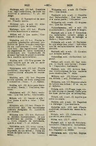 Mua -^97- MUH
Mufángu, lub. (II) bot. Gramínea
iam. das rixoíoiáceai, de fruto co-
mestíva! e «aboroío.l V. pi. mi-
fangu
Mú{i. adj. (I) Susceptível de mor*
rer., Finado; morto.
Múíongi, adj. • sub. (I) Afor-
mozeador.| Que dá beleza.
Mulongo, sub. (II) bot. Planta
de fruta semelbaute a ameixa.
Múfue, adj J) Que morre, 1
Con-
denado à morte.
Muíulúta, sub (I) bjt. Planta le-
guminosa {gladitschia africana), pro-
dutora de goma branca e emprega-
da em curtimentas.il Grande ár-
vore iam. das leguminosas {albiz-
xia angolensís) de casca venenosa e
íornecedara por transudaçio de
grossas lágrimas de goma alambrea-
da e madeira aproveitável.
Mu(úka, sub. (II) Tira grossa de
pano torcido que se ata no ante-
-braço.l Enchido.
Mnlukama, sub. (II) bot. Planta
medieinal, empregue em banhos
queotss contra ataques de reuma*
tiimo.
Muliiku, sub. (II) bot. Pequena
árvore exótica de fruto oleaginoso
e comssíível. I
Ocno.j V, p], mifuKU-
Mufúla, sub (II) Arco para dispa-
rar setas. |
Besta. I I
Frecheiro; bes-
teiro.
Mufulame, adj (H Feliz; ventu-
roso.; Que tem sorte. |
Afortunado.
Mufule, adj. (l) loaone-a k/7u. |
Que passa a noite a velar. |
Des-
perto.
Múlululu. adj. (II) bot. Planta di-
cotiledónea fam. das legumioasas
{albizzla fastigiata) tb. conhecida
por muánze.
Múfuma, sub. (II) bot. Mafumei-
ra (bombax buonopozensis), de que
se fabricam as canoas. >
; Ngúngu
—, fruto (cápsula da maíumeira,
que dá a isca) |
V. pi mifuma.
Mn|úinba, aub. (II) rco; curva,}
Parte posterior do joelho. | Peça
arqueada de um móvel. |
Volta em
íórma de liaha curva. | fig. Sobran-
et lha.
Múfumbe, adj. a sub (I) Cheirt-
dor. í
Qu» fareja.
Mu(úmbi, sub. e adj. (|) Espolia-
dor; defraudador |
Que tem para
si a maior parta. I
Usurpador.
Múfumbu, adj. e sub. (I) Arquea-
dor. Que faz curras.
Mulundamenu, adj e sub. (II)
Quarenteoário. |
Que está de magro.
Mufúndi, adj. e sub. (I Corpoferá»
rio; enterrador; coveiro: pangu a
ibula muKuiu. Itott ia kalunga a
ibula—. Sepultureiro.
Múfunde, adj. e sub. (I) Declaraa*
te; que alega (em juizo'^.| Indivíduo
que dá esclarecimentos sobre nm
assunto.
Mufúndi, adj. e sub. (I) Coveiro;
que enterra mortos.
Mulundiíe, sub. (I) Ouvidor; jul-
gador.
Milluni, adj. e sub. (I) Que com-
pra ou vende com lucros. | Funan-
te I
Negociador; traficante.
Muíúnji, sub. (II) Arvore fam.
das combretáceai, de boa madeira
para construções. |
V múbe-
Múíunu. sub (II) Oficial; opera»
rio; artista. !| adj. Profissional.
Múíunvu, sub. (II) Pequeno atado
de tabaco em folhas. I
E' m U9.no
pi. mlfunvu.
Mú{u(a, sub. (II) Prega; ruga, vin-
co (em roupas ou panos). jCada uma
das duas partes que se sobrepõem.
Múfuti, adj. e aub. (I) Aquele que
cobre ou abafa.
Mufúte. adj. e aub. (I) Pagadort
—a makanga. 
Qae remunera.
Muluíila. sub. (II) bot. Planta
medicinal, utilizada em casos de ia-
cisões.
Múfufu, sub. (U) Cobertura.! O
que serve para cobrir.
Múha. sub. (II) V. mâza.
Muhabi, adj e sub (I) Fabuiista;
f abulador. ITrapaceiro; Imbusteiro.
Muhaburi, adj. sub. (1) Devora-
dor; tragador:— a minha-
Múhalala. lub. (II) bot. Espina
carrina.
 