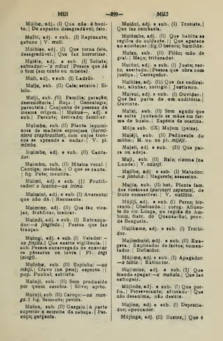 M13I ^-49^" rW3
Múibe, adj . (I) Que não é boai<
to. I
De aspecto deiagradável; faio.
Muibi, adj. e sub. (I) Rapinante;
gatuno I
V. muii.
Múibise, adj, (I) Que torna feio,
deaagradável. I
Que faz horrorisar-
Muiéíe, adj. e sub. (I) Solista;
entoador:— 'a mâzui |
Pessoa que dá
tom (em canto ou música)
Muii, adj. esub. (I) Ladrão-
Muíje, sub. (II) Cala; esteiro. I
Si-
bilo.
Muíji, sub. fll) Família; geraçio;
descendência. I
Kaça.| Genealogia;
parentela. I
Conjunto de pessoas da
mesma origem. || Mukua—, adj. e
ub. I
Parente; derivado; familiar.
Muimba, sub. (II) Planta legumi-
nosa de madeira esponjosa {fiermi-
niera craphroxllon), com cujos tron-
cos se aprende a nadar. |
V. pi.
mimba-
IViuimbC; adj. e sub. (II) Canta-
dor.
Muimbu, sub. (II) Música vocal. {
Cantiga; melodia.] O que se canta.
1
fig. Peta; mentira.
Muimi, adj. e sub. (|) Frutiíi-
cadorí o luanha—ua irima.
Muiminij adj. e sub. (I) Avarento;
que não dá.| Recusante.
Muimise, adj. (II) Que faz vice-
jar, frutificar, medrar.
Muindi, adj. o sub. (I) Entrança-
dor:—a jinglndu. Pessoa que faz
tranças.
Muíngi, adj. e sub- (I) Velador: -
ua finjila. Que exerce vigilância. {
sub. Pessoa encarregada de enxotar
os pássaros na lavra 1
PI. éngi
{aingl).
Muínha, sub. (II) Espinha: —ua
mbiji. Cravo (na peie); especto. 1
pop. Punha); estiiete.
Muinji, sub. (II) Som produzido
por quem assobia. | Silvo; apito.
Muinji, sub. (II) Caroço:—ua man-
ga] fig. Semente; pevide.
Muínu, sub. (II) Gargalo.] A parte
superior e estreita da cabaça .j Pes.
coço; garganta.
Muióici, adj. e sub. (I) Trocista.
Que faz zombaria.
Mutómbe, adj. (II) Que habita ai
regiões do ocidente. 1 1
Que aparece
ao anoitecer.) fig.O bscuro; humilde.
Muísu, sub. (II) Pilão; mão dò
gral. I
Maço; triturador.
Muíúkí, adj. e sub. (I) Justo; rec-
to; acertado. |
Pessoa que obra com
justiça. {
Corregedor.
Muikiic, adj. (U) Que faz endirei-
tar, alinhar, corrigir.] Justiceiro.
Muivui, adj. e sub. (I) Ouvidor. |
Que faz parte de um auditório.]
Ouvinte.
Mutxi, sub. (II) Som agudo que
se solta juntando as mãos em for-
ma de busio.] Espécie de ocarina.
Múja sub. (JX) Mujem (peixe).
Mujéji, sub. (II) Pedúnculo do
milho. I
M. UB. no pi. mljéji.
Mujeti, adj. e sub. (II) Que pai-
ra ou adeja.
Muji, sub. (II) Raiz; rizoma (na
Lunda).] V. ndúnjL
Mujíbe, adj. e sub. (I) Matador:
—a jinhoka. 
Magarefe; assassino.
Mujía, sub. (II) bot. Planta fam.
das rosáceas (pannari capensis), de
fruto comestível, j
V. Kalúbía.
Mújiji, adj. e sub. (I) Perco; bir-
rento.] Obstinado.] ]
corog. Afluen-
te do rio Longa, na regíãe do Am-
boim, dtstr. do Quanza-Sul, prov.
de Benguela.
Mujikame, adj. e sub. (I) Troibi-
dor.
Mujimbuiri, adj. e sub. (II) £xa-
geta.j Explicador de factos; comen-
tador.] Defiaidor.
Mújime, adj.e sub. (I) Apagador:
—atubia. Extinctor.'
Mujimise, adj. e sub. (I) Que
inanda apagar:—a makala.[ Que faz
extingair.
Mújinde, adj. e sub. (I) Que por-
fia,] Perseverante; afincaau' J
Que
não desanima, nlo desiste.
Mujine, adj. e sub. (I) Deprecia-
dor; apoucador.
Mújinga; adj. (II) Ilustre, |
Que é
 