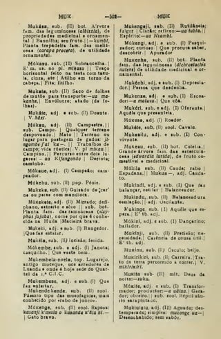 MUK -30S- MUK
Mukása, sub. (II) bo(. A'rvor«
fam. dat leguminosai {atbixzta), do
propriedades madicioal e ornamen-
tal I
Baaoilbs; ttn trvLto.—kumbt,
PlaDta trepadeira iam. das meliá-
ceaa {earapa proctra), dt atilidade
omameatal.
Múkasu. lub. (II) Sobrancelha-
E' m. us. no pi. míHasu 1
1 Traço
horiíontal feito na testa com taeu-
la, cinza, etc |
Atilho em torno da
cabeça. I
Fita; fitilho.
Mukafa, sub. (II) Saco d^ folhas
de matôe para transporte:—ua ma-
kanha.l Envólacro; atado (de fo*
lhas).
Hukáte, adj • sub. (II) Doente.
I
V.húxi.
Múkau, adj. (II) Campestre. 1
sub. Campo. |
Qualquer terreno
despovoado. |
Mato |
{
Terreno ou
lagar para pastagem de gados: ji-
ngombefal kií— .
i| Trabalhos de
Campo; vida rústicsj .V. pi miKau. 
Campino, il
Percurso entre dois lu-
gares: - ua Kifangondo 
Derrota;
caminho.
Múkaue, adj. (I) Campeio; cam-
peador.
Múkebu, sub. (II) pop. Pónis.
Mukeka, sub. (II) Guisftdo de ;car'
ne ou peixe com mandioca.
MúKekate, adj. (II) Mirrado; deíi-
nbaao, estreito e seco |

siub. bot.
Planta fam. das ramnàceas {zlzy-
phus jujuba), nome por que é conhe-
cida na Huila jMacieira brava.
Mukeki, adj. e sub (I) Rangedor.
IQue fas estalar.
Mukéla, sub. (11^ Incisão; feiida.
Múkembe, sub. e adj. (I) Janota;
casquilho.; Que veste bem.
Mukembela<nvela, top Lugarejo,
antigo muceque. nos arredores de
Luanda e onde é hoje sede do Quar-
tel da I,» C.I.C.
Mukembese. adj. e sub. (I) Que
faz enfeitar.
Mukendekendc. sub. (II) zool-
Pássaro tipo das musofagidas, mais
conhecido por «rabo de junco».
MúKcnge. sub. (II) zool. Raposa:
kasanji k'avula o kutanda K'âia ni.—

Cato bravo.
Mukengaji. lab. (II) Ratilincia:
fulgor I
Clarão; reflexo:—ua tubta. 
Espírito!—«a Nzambi.
Múkengi, adj. e sub. (I) Pesqui-
sador; curioso {
Que procura saber,
descobrir! Apurador
MuKenha. sub. (II) bot Planta
fam. das leguminosas {dlchroitacfiis
nutent) de utilidade medicinal e or-
namental.
Mukénhi, adj. e sub. (I) Deprecia-
dor. I
Pessoa que desdenha.
Mukenze. adj e sub. (I) Escoa-
dor:—a niatuvu. Que côà.
Mukéri. sub. e adj. (I) Oferente.
Aquele que presenteia.
MúKese. adj. (I) Roedor.
Muk6(e. sub. (II) zool. Cavalo.
Mukeailu, adj. e sub. (I) Con-
vivpnte.
MuKCSu, sub. (íl) bot. Coleiía.j
Grande árvore fam. das esterculá-
ceas {edwardla lurlda), de fruto co-
mestível e medicinal.
Múkila sub. (II) Cauda; rabo |
Espadana.! I
Mukua—. adj. CAada<
to.
Mukíndi, adj. e sub. (I) Que faz
balançar, oscilar |
Balanceador.
Mukindu, sub. (II) Balanceadura
oscilaçáo. I
!
adj . Oscilante.
FukinQC. sub. (I) Aquele que es-
pera. | E' tb. adj.
Múkini. adj. e sub. (I) Dançarino;
bailador.
Mukínji, sub. (II) Prscisão; ne-
cessidade.] Caiéncia de cousa útil.|
E' tb. adj.
MuKÍnu, sub. (11^ ósculo; beijo.
MuKirikiri, sub. (II; Carreira.] Tra-
to do terra percorrido a correr.) V.
miklriKiri.
MuKiía sub- (II) mit. Deus da
noite:—íuku.
MúKÍft, adj e sub. (I) Transfor-
mador; productor:— a uãlua. Gera*
dor; obreiro.! )
sub. zool. Réptil sáu-
lio sarapintado.
Mukiululu, adj. (II) Aguado; des-
temperado; simples: muzonge ua—
Desenchabido; sem sabõi.
 