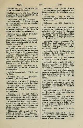 MUK -303- MUK
Mákiici, sub. (II) ídolo dt pau (en*
tre o» eabinda9).|Feitich«
Mukikikixi. sub. (II) bot. Planta
arbustiva, de aroma agradâval a de
propriedades medicinais.
Mukohone, adj. (I) Tosiesfoso.
MúkoKB, sub. (II) Rasto (de uma
servente ou objecto que se arrasta).
{Sinal; vsetígio.
MúKOKe, adj. e sub. (I) Que roja
ou arrasta:—/dug^u.j Que leva de
rastos pelo chio. |
Arrastadeiro.
Ifukóke, adj. a sub. (I) Podador. |
Decepador.j Mutilador.
MukÓKO. sub. (II) bot. Coqueiro.] {
Planta trepadeira fam das ampelí-
deas (ciisut quadrangularis), de uti-
lisação ornamental.
Mukoholo, sub. (II) Réstia; alha-
da. {
Tira de carne ou toucinho. ||
bot. Planta ampélídea sarmentoia
do género clssus e fruto comestível.
1
1 Planta hortense, utilisada como
cáustico. I
Alcaparrairai sua ilòr 
Alcaparra.! V pi. inlkOKolo  co-
rog, Pov. e sed9 do posto dêate
nome, circ. civ. do Pombo, distr. do
Conge, prov. de Luanda.
MuKoIa-humbu, (II) Arbusto bi-
-anual a que tb. se dá o nome de
muriangombe.
Mukola-hombo, sub. (II) V. mu-
ria-honbO'
MúKule. adj. (II) Agravativo;
molesto. IQue fac piorar.
Mukóle. adj. e sub- (I) Gritador
[Pessoa que tem o hábito de gritar]
MúKolo. sub. (II) Corda; cabo. I
Cordão:— ua ka5//a.| Guardim.||
Mnkua—, adj. Foiçado) presidiá-
rio; grilheta.
Mukólo, sub. (II) bot. Arbusto
saruientoio iam. das ampelídeas,
gen. ampelopsis, de utilidade me-
dicinal. |
Àmpelopraso;alho silvestre
MnKolomone, sub. (II) Chama-
mento. I
O que le dá ao hervaná-
rio ou eirurgifio para exercer seu
ofício no lugar onde é chamado. |
Adiantamento.
MúKombe, adj. e sub. (I) Var-
redor:—a maxita 
Vaseulhador. 1
Hóspede; estranho; visita. || eub.
Tromba da elefante! nnamba k'ane-
man'i^ut*
Makómbe. sub. (II) bot. Planta
fam. das leguminosas (swartxla ma-
dagascaríemis), de utilidade orna-
mental.
Mukombnerl, adj. e sub. d)
Agenciador. I
Que compra e vende.
I
Permutador.
Múkomo. sub. (II) Gemido; la-
mento.
Mukona, sub. (II) Curva. {
Feitio
arqueado de qualquer objecto ou
utensílio. I
Curvatura. || Caverna
(de uma embarcaç2o).| Curvadara:
rlhonjo rla—, fig Infelicidade; aiar:
k'u n^l bekeli—.] Enguiço; engano.
I
O ir na «urva.
MuKonda, pron. interrog. Por-
quê?! P°' 4^1^^ raslo, causa ou
votivo? 1
1 conj. Devido a; por
causa de.j Por que. |
! sub. Moti-
vo; rasão; causa.
Múkonde. sub. (II) Remédio que
fortifica.! Cordial; tónico |
O que
está eerca, sitia,! ! E' tb. adj.
Mukónde, sub. (II) bot. Planta
musácea.! Bananeira brava.
Múkondi, adj. e sub. (I) Mitiga-
dor; que consola: —a úxiri. Cari-
nhoso* |
Pessoa que proporciona
cuidados.!! Cercador; sitiador.
MúKondo, sub. (II) ContristaçSo;
banzo: u ar/Kua/a—.| Tristeza !
Ati*
tnda pensativa de quem tem pe-
na.!| Cavaca (doce). I
V. pi. mi-
Kondo.
Mukóndo. sub. (II) bot. A'rvorc
fam das leguminosas, tipo das mi-
mosoideas {bauhnia têrmtntosa), de
utilidade ornamental e madeira
aproveitável.
MukondoloRe, adj. (II) Envolven-
te. !
Diz-sa da vasta comprida que
envolve todo o corpo-
MuKondondo, sub. (II) Volta tor-
tuosa.! Torcicolo. I
Dôr das msm-
branas do cérebros. !
! adj. Que in-
clina a cabeça para o lado {
Que
fai ter o peseoço torto: u ata ni—.
 I
Torcido; tortuoso.
Mukóngo, adj. a sub. (I) Caça-
dor.
MúKongolo. sub- (II) bot. Arvo-
re fam. das combretáceas {termi-
nallã angoltn$Í3), de madeira resia-
tanta a fruto «omaitlvel.
 