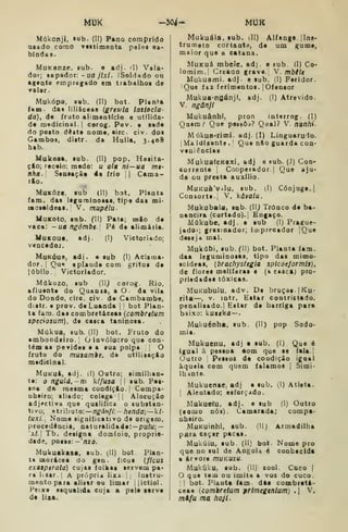 MUK -504- MUK
Múkonjl, tub. (II) Pano comprido
usado corno raitimenta pelos ea-
bindas.
MuKanze. sub. « adj. ^I) Vela-
dor; sapador: - ufl y7x/. ISoldado ou
agtnte empregado era trabalhos de
valar.
Mukópa, sab. (II) bot. PlanU
iam das liliáceas {grtwla laslocla
(ía), de fruto aliaientício e utilida-
de medicinal. I
corog. Pov. e sede
do posto deste nome, eirc. civ. dos
Gambos. distr. da Hulla. 3.408
hsb.
Mukeaa, sub. (II) pop. Hesita-
çio; receio; medo: u ai» ni—ua mt-
nhã., Seosaçãe 4e frio {| Cama-
rio.
MuKózt, sub (II) bot. Planta
íana. das legunainoaas, tipe das mi'
mos«ideas. V. mupilu
MuKoto, sub. (W) Patê; mio de
vaca: -ua ngómbt' Pé de alimária.
MuKOU*, adj. (I) Vietoriado;
vencedoj.
MuKóue, adj. e sub (1) Aclama*
dor. {
Qu« aplaude com gritos de
júbilo . Victoriador.
Múkozo, sub (11^ corog. Rio.
afluente do Quanta, a O- da vila
do Dondo, circ. civ de Cambambe,
distr. e prov. de Luanda |
|
bot Plan-
ta iam. das combretáceas {combrttum
spedosum). de casca taninosa.
Múkua, Bub. (II) bot. Fruto do
«mboodeiro. I
ò invólucro que con-
tém as pevides e a sua polpa O
fruto do mutamie, de utilisaçlo
medicinal.
MuKuá, adj. (1) Outro; simllhan-
te: o ngulá.-m kífusa || sub. Pes-
soa da mesma condiçto. |
Compa-
nheiro; aliado; colega |
|
Alocuçio
adjrctiva que qualifica o substan-
tivo; atributo:— n^dn//:-/icnda;— k/-
fux/.| Nome significativo de origem,
procedèncie. naturalidade:— pufu; —
'xL Tb. designa docsínio, proprie-
dade, posse: -'nzo.
Mukuakasa, sub. (II) bot Plan-
ta morácea do gen. ftcus {flcus
exaapirata) cujas folhas servem pa*
ra lixar, j A própria lixa i
,
laatru-
monto para alisar ou limar |{ictiol.
Peixe esquálida cuja a pele serve
de lisa.
Mukuála, sub. dl) Alfange, jlns-
trumeto cortante, de um gume,
maior que a catana.
MuKuâ mbele, adj. e sub. (I) Co-
lomim.l Greaao grave. V. mbile
Mukuami. adj. e sub. (I) Feridor.
iQue fez ferimentos. | Ofensor
Mukua-ngánji, adj. (I) Atrevido.
V. ngânjl
Mukuânhi. pron interrog. (I)
Qnem.-' Que peisôa? Qual? V. nanhi-
Múkua-rimi. adj. (I) Linguarulo.
{
Ma Idisente .
I
Que n&o guarda con-
veniêocias
MukuafeKexi, adj e sub. (J) Con-
corrente 1
Cooperador.] Que aju-
da ou presta auxílio.
MuKuà'Vílu, sub. (l) Cônjuge. I
Consorte. I
V. kávalu.
Mukubala, sub. {U) Tronco de ba-
naneira (cortado), j
Eogaço.
Múkube. adj. e sub (1) Prague-
jado'; graiinador; imprroador |Que
deseja mal.
Mukúbi, sub. (lij bot. Planta iam.
daa leguminosas, tipo das mimo-
soideas, (brachysfegla splcoe/ormis),
de flores melííeras e (a cascA} pro*
priedadea tóxicas.
MuKubulu, adv. De bruços- |Ku'
rita—, V. intr. Estar contristado,
penalisado.j Estar de barriga para
baixo: kuf«ka —
Mukuénha, sub. (II) pop Sodo-
mia.
Mukuenu, adj e sub. (I) Que é
igual à pessoa tom que se fala.|
Outro I
Pessoa de condição igaal
àquela com quem falamos |
Simi-
lb:inte.
Mukuense, adj e sub. (!) Atleta.
I
Alentado; esforçado.
Mukueiu. adj. e sub (I) Outro
(somo nós). Camarada; compa-
nheiro.
MuKuinhi, lub. (II) Armadilha
para caçar pacas.
Mukúiu, sub. (II) bot. Nome pro
que no sul de AogoU é conhecida
a árvore mUKUzu.
Mukúku, sub. (II) xool. Cuco (
O que tem ou imita a voz do cuco.
1
bot. Piauta fam dás combretá-
ceas {combretum primegtnium) .  V.
md/u ma hoji.
 