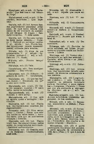 MUK -305- um
MuKukumi, adj. • lub. (I) Tarta*
mudo. I
Que fala com a voe trému-
la. !Gi«go.
Mukukumuni, e adj. e sub. (I) Sa-
cudidot; escovador. |
Que espa*
neja.
Mukula. sub. (II) bot. Arvore iam.
das papilionáceas {ptecarpus erina-
ceits), de cuja casca exsuda uma
resina de côr avermelh da conheci»
da por «sangue de drago*. |
Saa-
dalo-vermelho. V. njíla- sonde.
Mukúlu, lub (II) Enccsta; verten-
te: tunde ntenza mbambe—. Outei-
ro. II
Redondeza; extremo; confim.
V. pi. mikúlu.l bot. Planta fam.
das leguminosas (acacia mossambi-
censis), utilisada para sombra.
Múkulu, sub. (II) Alma de um
antepassado. V. pi míkulu. fig.
Vi lente, protector, jj adj . e sub.
Deíuato i
V. âkulu,,
M'úkulu, adv. Noutro tempo'
outr'ora.
Mukuluja. sub. (II) Vala.
MuKulukuxu, adv. Sem mastigar:
Kwninha— 
Sem triturar.
Mukuluma, sub. (II) Silêncio, j
O
silêncio da noite, i
V. kukulamana.
Mukulumu adj (II) Que faz bai"
xar, descer, 1 I
Silencioso; em qu®
se não ouve ruido.
Mukulundu, adj. e sub, (II) Ghc'
fe (dí sanzala); superior, j
O mais
velho (entre os cabindas).
MuKulundundu, adj. e sub- (II)
Maioral; o mais antigc
Mukumbame, adj. (I) Que está
na agonia^ quási a extinguir | Mo-
ribundo.
Mukúmbe, sub (II) bot Planta
fam. das leguminosas [swartzia ma-
dagaseariinsis)
MúKumbi, sub. (II) Hino sacro;
salmo I
1
Cantor [
Poeta que cele-
bra heróis ou altos feitos | {
Arru-
lho; canto com que se adormecem
crianças. I
Gemido.
MuKúmbi. sub. (II) bot. Planta
têxtil fam. das anacardiáceas [odina
acida), de propriedades medicindls.
I
Calesiam «ntiscrobutica.
Múkumbu. sub (II) Geoatdo; som:
nt-nt mulok.oso Coodeaceadêacia;
aatê acia.
MÚKume. «dj (I) Aborreddo 1 1
adj. e sub. Aquele que cau«a en-
fado.
MuKúmu, sub () bot. V* mU'
KÚbl-
Múkunde. adj. (I) Comunieante;
conferente.
MuKundi, adj- a sub. (I) Comuni-
cador:—a mahezu. || Cumprimen-
tador*
Mukúndi, adj. e sub. (I) Desleal;
traiçoei ro- 1
1 Aquele que ataca à
falsa fé.
Mukunduri, adj. e sub. (I) De-
nunciante.
Múkanga, sab. (II) Farinha da
milho enrolada em folhas de pal-
meira ou coqueiro cosida em banho-
-maria |
Cuscús
Mukúnga. sub (II) Valeta; rêgo |
Escoadouro ao lado das estradas.! |
Carreira; série; fileira:— ua jinno.]
Alinhamento.
Mukúngi, adj. e snb. (II) Eifre-
gador.
Muhúngu. sub (II) bot. Arvora
iam. das leguminosas {áfzella cuán-
zensis), de sementes ornamentais •
boa madeira.
Mukungúlu, adj. (II) Langitudi*
nal: u az^Ka— .
|
|
sub. Tronco de
coqueiro ou palmeira derrubado
para se lhe extrair o suco: maluvu
ma—.[Longueza. {
Paralelo. 1
1 Noma
por que era conhecida a espingar-
da «Snyder»: utã U—. adv. A*
comprido.
Mukúnha«tnbambi, sub. (II) bot.
Arvore euforbiicea {clelttantus an»
goUnsis). de boa madeira.
Múkuni, sub. e adj. ()) Semea-
dor; sementeiro:—a ///nftufu. I
Plan-
tador-
MúKunji, adj. e sub. (I) Envan-
gelisador; míssiooirio. | Apóstolo.)
j
Enviado; anunciador; profeta. ||
Individuo que preside e dirige o
culto, ou lè o Evangelhos—ua Nza-
mbl 1
1 sub. Salmo; doutrina; ensi-
no- 1 Formulário das orações e do
ensino religioso | Braviârio.
MúKumunu, sub. (II) A parta
ponteaguda das armas dos animais.
A parte aguçada da cornucopia: u
xiba /ru».| Pieo.H O que é duro da
roer.
 