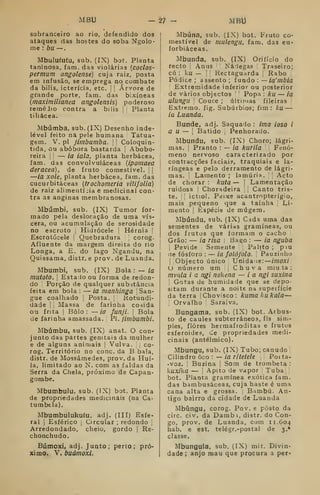 AIBU 27 - MBIJ
sobranceiro ao rio, defendido dos
ataques das hostes do soba Ngolo-
me : bu —
,
Mbuluíuíu, sub. (IX) bat. Planta
taninosa, fam. das violarias {coclos-
permum angolense) cuja raiz, posta
em infusão, se emprega no combate
da bilis, icterícia, etc. j
j
Árvore de
grande porte, fara. das bixíneas
[maximilianea angolensis) poderoso
reméJio contra a bílis |
[
Planta
tiliácea.
Mbúmba, sub. (IX) Desenho inde-
lével feito na pele humana Tatua-
gem. V, pi jimbiimba. 

Coloquin-
tida, ou abóbora bastarda 
Abobo-
reira I
!
— ia iala, planta herbácea,
fam. das convolvuláceas {ipomaea
deracea), de fruto comestível. !
|
—ia xole, planta herbácea, fam. das
cucurbitáceas (frocliomeria vitifolia)
de raiz alimentí jia e medicinal con-
tra as anginas membranosas.
Mbúmbi, sub. (IX) Tumor for-
mado pela deslocação de uma vís-
cera, ou acumulação de serosidade
no escroto |
Hidrócele !
Hérnia |
Escrotócele ! Quebradura corog.
Afluente da margem direita do no
Longa, a E. do lago Ngandu, na
Quissama, distr, e prov. de Luanda.
Mbumbi, sub. (IX) Bola : — ia
mutotO. I
Estado ou forma de redon-
do I
Porção de qualquer substância
feita em bola : — ia nianhinga San-
gue coalhado |
Posta. ;
Kotundi-
dade I
j
Massa de farinha cosida
ou frita I
Bolo: —ia funji. j
Bola
de farinha amassada. ;
PI. jimbumbi.
Mbúmbu, sub. (IX) anat. O con-
junto das partes genitais da mulher
e de alguns animais |
Vulva. 
co-
rog. Território no cone. da B.bala,
distr. de Mossâmedes, prov. da Huí-
la, limitado ao N. com as faldas da
Serra da Cheia, próximo de Capan-
gombe.
Mbumbulu, sub. (IX) bot. Planta
de propriedades medicinais (na Ca-
tumbela).
Mbumbulukufu, adj. (IIT) Esfe-
ral I
Esférico |
Circular ; redondo |
Arredondado, cheio, gordo |
Re-
chonchudo.
Búmoxi, adj. Junto; perto; pró-
ximo. V. buámoxi.
Mbúna, sub. (IX) bot. Fruto co-
mestível de mulengii, fam, das eu-
forbiáceas.
Mbunda, sub. (IX) Orifício do
recto i
Anus Nádegas Traseiro;
cú : ku — I I
Rectaguarda Rabo
Pódice ; assento; ínnáo .— ia' mbia
'
Extremidade inferior ou posterior
de vários objectos '
Popa : ku — ia
ulungn Couce ; últimas fileiras ,
Extremo, fig. Subúrbios; fim: ku —
ia Luanda.
Bunde, adj. Saquado : ima ioso i
a u — 
Batido ;
Penhorado.
Mbundu, sub. (IX) Choro; lágri-
mas. :
Pranto :
— ia kurila Fenó-
meno nervoso caracterizado por
contracções faciais, traquiais e la-
ríngeas e pelo derramento de lágri-
mas. !
Lamento ; lamúria. Acto
de chorar : kuta — '
Lamentação
ruidosa Choradeira 
Canto tris-
te. ;
ictiol. Peixe acantropterígio,
mais pequeno que a tainha Li-
mento j
Espécie de mugem.
Mbúndu, sub. (IX) Cada uma das
sementes de várias gramíneas, ou
dos frutos que formam o cacho
Grão: — ia risa Bago : — ia nguba
i
Pevide Semente Palito ; piu
cie fósforo : — ia folójolo. Pauzinho
I
[Objecto único Unida le:
—
imoxi
número um Chuva miu 1a :
mvnla i a ngi nokena — ia ngi suxina

Gotas de humidade que se depo-
sitam durante a noite na supsifície
da terra Chovisco: kumakukala—
1
Orvalho '
Saraiva.
Bungama, sub. (IX) bot. Arbus-
to de caules subterrâneos, fls sim-
ples, flores hermafroditas e frutos
esferoides, de propriedades medi-
cinais (antélmico).
Mbungu, sub. (IX) Tubo; canudo !
Cilindro ôco : — ia ritetele Poita-
• voz. '
Buzina |
Som de trombeta :
kuxika — '
Apito de vapor Tuba
bot. Planta gramínea exótica fam.
das bambusáceas, cuja haste é uma
cana alta e grossa. ,
Bambu. An-
tigo bairro da cidade de Luanda
Mbúngu, corog. Pov. e posto da
circ. civ. da Dambi, distr. do Con-
go, prov. de Luanda, com 11.604
hab. e est. telégr.-postal de 3.*
classe.
Mbungula, sub. (IX) mit. Divin-
dade; anjo mau que procura a per*
 