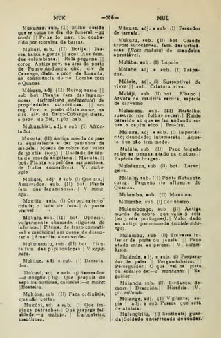 MUK -3Cé- MUt
MaKunza, lub. (II) Milho cosido
qua se como no dia do funeral: —ua
tambi II
Peixe do mar, tb- conhe-
cido por «corvina da barra».
MukúrI. tub. (II) Botija.] Pea-
oa baixa e gorda. |
{
zool. Ave iam.
das columbina!. I
Rola pequena ||
corog Antiga pov. na área do posto
de Pungo Andongo, circ. civ de
Cazengo, dístr. e prov de Luanda,
na confluência du rio Lombe com
o Quanza.
Múkusu, adj (II) Ruivo; rus3o | |
sub bot Planta fam das legumi-
nosas (tetrapleura andogensis) de
propriedades narcórticas. |
|
co-
rog. Pov. c posto deste nomr, na
circ. civ. do Baixo-Cubango, distr.
e prov. do Bié, 1.462 hab.
Mukusukixi, adj. e sub (I) Afron-
ta dor.
MúKuta, (II) Antiga moeda de pra-
ta equivalente a dez paninhos de
mabela.j Moeda de cobre no valor
de 30 réis (0,03) |
Unidade de con-
ta da moeda angolana. |
Macuta. | |
bot. Planta ampelfdea sarmeotoia,
de frutos comestíveis. |
V. muko-
kolo
Múkufe, adj- ê sub. (1) Que ata. I
Amarrador. sub. (II) but. Planta
fam das leguminosas. |
V mata-
ngu.
MUKÚÍU
ridade; o
visível.
Múkuíu, tub. (II) bot. Opúncií.
vulgarmente chamada ifígueira do
inferno». I
Piteira, de fruto comestí-
vel e medicinal em casoa de disen-
teria |Amarilis; alces verde.
MukufUKUtu, sub. (II) bot Plan-
ta fam das pipilionáceas |
V Kopa-
pata.
Mukúue, adj. e sub. (
l) Derrota-
dor.
Múkuui, adj e sub. (p Semeador'
—a uaniila. fig. C]ue propala ou
espalha notícias, calúnias:—a tnaka:
jBoateiro.
Mukúxa, sub. (II) Faca ordinária,
que u&o corta.
MuKÚxi, adj e sub. (I) Que im-
pinge patranhas. I
Que pespíga fal-
sidade:—a makutp» 1
Embusteiro;
mtntiroso.
sub. (1) Corpo; exterio"
lado de fora. |
A parte
MáKuze, adj. e sub (I) Pescador
de tarrafa.
Mukuzu, sub. (II) bot Grande
árvore autocámea, fam. das urticá-
ceas {f/cus mukutu) de mandeira
apreciável.
Mulába, sub. (I) Lúpulo
Múlabe, adj e sub. (I) Trepa-
dor.
Múlaie, àdj. (I) Susceptível de
viver*lj sub. Criatura viva.
Mulájl. sub (II) bot E'bano |
Arvora de madeira escura, espécie
de carvalho.
Mulaxasu, aub. (II) Restolho;
sussurro (de folhas secasi.j Ruído
paraeido ao qua se faz andando so*
bre o capim seco |
Fru-fru.
MúlsKe, adj e sub. (I) Impertér-
rito; denodado; intemerato. ]
Aque-
le que nio tem medo.
Mulâla, sub fll) Pano folgado
entre as pernas, atado na cintura, j
Espécie de bragas.
Mulalanza, sub. (II) bot. Laranj
geira.
Múlalu, sub. (I I) PoDte flutuante,
corog. Pequeno rio afluente do
Quanza.
Mulamba, sub. (II) Moxama.
Múlambe, sub. (1) Cozinheiro.
Mulanibongo, sub (II) Antiga
mu^da de cobre qu9 valia 5 réis
(ou 3 réis português^. I
Valor dado
ao antigo pano-moeda (muUle-mbo-
ngo).
Mulambu. sub (II) Travaisa in-
ferior de porta ou janela. ;
Pano
atado entre as pernas, j
V. kulam-
bcKa.
Mulánde, aij. e sub. (I) Prepara-
dor de peles. |
Pergaminheiro. |{
Perseguidor. I
O que vai na pista
ou encalço de:—a manhanhu- 
S«
guidor.
Múlandu, sub. (II) Tardança; de-
more. ! Descuido.il História. |V.
pi. milandu
Múlanflc, adj. (I) Vigilante; es-
pia II adj. e sub. Pessoa que está
ú** atalaia.
Mulanqirilu, (I) Sentinela; guar-
da [Soldado encarregado de londar.
 