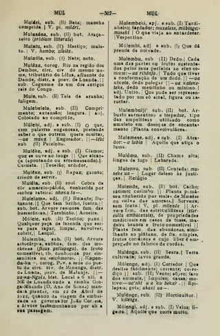 Mt3t ~S07- UBl
Multfri, sub. (II) Beta; mancha
comprida I
V. pi. mildri,
Mulasása. sub. (II) bot. Âraça-
zeiro {prídium liltorale)
Mulatu, sub. (II) Mostiço; mula-
to. |
V. hombo; xikita.
Mulaúla, sub. (í) Nata; neto.
Muláza, corog. Rio na região dos
Dembos, circ. cir do mesmo no-
me, tributário do Lêfua, afluente do
Dande, distr. • prov. de Luanda. | ]
sub. Cognoma de um dos antigos
reis do Congo-
Mule, Bub. (11) Teia de aranha;
fuligem.
Mulebelela^ sub. (II) Compri-
mento; extensão; longura. |
aaj.
Colocado ao comprido.
Múlebi, adj. e sub. (I) o <lue»
csm palavras enganosas, pretende
saber o que outrem quere ocultar,
—ua moKã 
Engorador. —iébi
sub (II) Peixinhu.
Muléke, adj. e sub. (I) Clamor;
que se ouve ao longe | |
Que alcan-
ça (apontando ou 8rrdmessando).| i
Cursista. iJTeoelão; urdidor,
MulêKe, sub (i) Rapaz; gatoto;
criado de servir.
Muléla, sub. (II) zool. Cobra de
côr amarelo-pálido, conhecida por
fcobra rateira: nhoKa la—.
Muleiame. adj. (11^ Boiante; flu-
tuante. || Qae tem brilho, lustro. | |
ub. bot. Arvore resinosa iam. das
busseráceas. {
Terebinto. |
Aroeira.
Múlele, sub. dl) Tecido; pano. |
Qualquer peça de fazenda que ser-
ve para tapar, limpar, envolver,
cobrir,! Lençol.
Mulemba, sub. (II) bot. Arvore
artocárp^a, exótica, iam. das mo-
ráceas (fícus psilopoga). de fruto
comestível, tb. cuQh::cida por <in-
sandeira ou «sicómoro». [
|
Kapen-
da-ka —. corog, Puv. e sede do pus-
to da circ. civ. de Minungo, distr.
d« LuBda, prov. de Malanje. ||
—
Ua-Tta-Ngolã, hist. Local a 6 Kil. a
M£ de Luanda onde a rainha Gin-
ga-Mbdodd (O. Ana de Suuzd) man-
dará pUntar, em 22 de Àbnl de
I022, quando da viagem de embai-
TEada ao governador João Cor. eia,
a árvore teatemunhando por ah a
mi paaiagem.
Mulembeki, apj. e sub. (I) Tardí-
nhefro; tardador: muxalese, múbingei-
muzeki {
O que viaja ao entardecer.
I
Vespertino
Múlembí, adj e lub. (I; Que dá
prenda de noivado.
Mulembu, sub (II) Dedo.| Cada
uma das partes cu frutas sustenta-
dos pelos seus pecíeloa ao eixo co-
mum: — ua rihônjo. 
Tudo que tiver
a conformação de um dedo. |
{
—Uã
KlKota, dedo polegar 11— «a KateKe-
teke, dedo meudinho ou mínimo. |
adj. Uni3o. ,
Que pode ser represen-
tado por um só sinal, figura ou ca-
racter.
Mulembuiji' sub. (II) bot. Ar-
busto sarmentoso a trepador, tipo
das ampelídeas utilizado como
amuleto em doenças de encanta*
manto |
Planta convolvulácea.
Mulemese, adj. e sub. (I) Atea-
dorida lubia 
Aquele que atiça o
lume.
Mulému. sub. (II) Chama alta;
língua de fogo | Labareda.
Mulenvu, sub. (II) Coutada: ma-
seke ua— 
Lugar defeso às justi»
ças.j Refúgio
Mulende, sub. (II) bot. Cacho;
rácimo; corimbo |
|
Planta pi.má-
cea conhecida por «sals-i de Moisés»
ou «silva das amoras». | Sorveira;
sem fruto. I
V, pi. milende || Ar*
vore fjm. das e:jterculiáceas (ster-
eulia ambacensis), de propriedades
medicinais em casos de tosse, ma-
deira branca e fruto comestível ||
Planta fam. das ebanáceas, simi-
Ihants ao plátano, de fls. simples,
frutos coriáceos e cujo liber é em»
pregado no fabrico de cordas.
Mulénga, sub. (II) Seara. | Terra
cultivada; lavra grande.
Múlenge, adj. (I) Corredor |
Qua
desli:}a facilmente; corrente; coire-
diço I I
sub. (II) Vento; sô^ro; faro
dos animais. |
Impulso; causa; mo-
tivo:— ua'/iÃí u a ka beka? .
1
1 Epi-
lepsia; gota; uhaxi ua — .
Mulénge, sub. (Il) Horticultor.!
V. kilénge.
Múlengi, adj . e sub. (I) Velox; li-
geiro, l
Aquele qae corre muito.
 