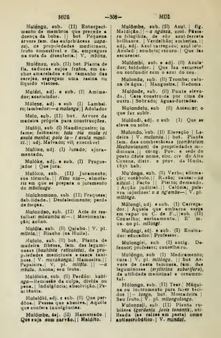 MUfi -SÔS- MUC
Maléngu. lub. (II) Eotorpeci-
OQCnto da membros quo precede a
doença da boba. |
|
bot Pequena
Arvore iam. dai euforbiáceas uapa-
ca). de propiiedadea medicinais,
fruto comestível e fli. empregues
na cura da disenteria.] V, mbâna.
Mulénzu, sub. {II) bot. Planta de
íls. caducas cujos frutos, em ca*
chos amarelados e do tamanho das
cerejas, segregam uma resin* ou
líquido viscoso.
Muléri. adj. e sub. (I) Amims-
dor; acariciador.
Múlese. adj. • sub (I) Lambei-
ro; lambedor: a malonga 
| Adulador
Maio, sub. (II) bot. Arvore de
madeira própria para construcções.
Mulóji, sub (!) Mandingueiro; in
fame; feiticeiro: tuta ria nvuía ri
avula menha; polo ia- i avula masô-
xl. adj. Malvado; vil; execra vel
MuIóKc. ndj. (I) Jurado; ajura«
mentado.
Mulóke. adj. • sub. (I) Prague-
jador I
Que jura.
MulÓKO, sub. (11^ Juramento;
sua íórmula.|| Klnu K/a—, almofa-
riz em que se prepara o juramento
do mbuluueu-
Mulokomono, sub. (II) Fraquess;
debilidade.! Desfalecimento; perda
de forças.
MulOKÓSO, sub. (II) Acfe de res-
tolhar: múKumbu ni-~-  Movimenta-
çfto; aceno.
Mulóla. snb. (II) Qaiabo.| V. pi.
mitola. I
Riacho (na Huila).
Mulolo, sub. (II) bot. Planta de
madeira fibfosa, fam. das legumi-
nosas (bauhinia reticulata), de pro-
piiedades medicinais a casca tani*
nosa.| V. muxakartga,] Mamoeiro. 1|
Papaicira.j V. pi. milõlo-  —a
mbulu. Anona; seu fruto.
Mulóloke, sub. (II) Perdão: kubi-
nga—Kemissfto da culpa, dívida ou
pena.l ladulgêacia; absolvição. |Pe-
ni tència.
Mulolók|,adj. e sub. (II) Que per-
dôoa.| Pessoa qoe absolve. { Aquele
que confere inaulgências-
Mulómbe. Aej. (II) Mascarrado i
Qutfuj» toiP6ftrvie.il M»ldito.
Mulõmbe. sub. (II) Aiul. |
<fg.
Maldição,] I
- a ngáma, zool. Pássa-
ro fringilida, de eôr azul-ferrete
brilhante. {
Verdelhão; emberiza.l|
adj. adj. Azul carregjdu; azul io'o.
AzuUd ; sombiio; escuro. |
Que faz
escurecer.
Mulómbi, sub. e adj. (II) Azula*
dor; toldador. |
Que fax cscurecef
ou confundir cem o azul do ceu-
Mulonda, sub. (II) Tromba; colu-
na de água. {
Mangueira.! Redoma.
Mulónde, lub. (II) Ponte eleva-
da.! Casa construída por cima de
outra-! Sobrado; águas-furtadas.
Mulondelu, sub (II) Ascemor; o
que faz lubir.
Mulóndi,adj. e sub (I) Que se
eleva ou sobs.
Mulondo, *Eub. (II) Elevação |
La-
deira I
V. mulundu.W bot. Planta
fam. daa combret&ceas (combretum
Meehowianum) de propriedades m-
dicinais. |
!
corog. Pov. e sedt* do
posto deste nome. circ. civ do Alto
Cunene, distr. e prov. da Huila.
1850 hab.
Mu'ónga, sub, (II) Verbo; afirma-
çãc; vocábulo. I I
R^zào; causa: — «a
KÍtuxi- Facto I!
Pleito; demand.^.
I
Acção judicial. II Calúnia; pala-
vra injuriosa; u a ng'ambe—j V. pi.
milónga.
Múlongi, adj e sub. (I) Carrega-
dor. I
Aquele que embarca carga
em vapor ou C de F.,||sub. (II)
Conselho; eni^inamento. |
E' m.
us. no pi. milongi.
Mulóngi, adj. « sub. (I) Ensina-
dor: educador. |
Professor.
Mulongiri, sub (I) antig. De-
fensor; professor; conselheiro.
Mulóngo, sub (I) Medicamento;
cura! V- P'- mllóngo.  bot Ar-
vore de casca taninosa, fam. das
leguminosas {etythrina suberifera),
da utilidade medicinal e ornamen-
tal.
Múlongo. sub. ;II) Tear.; Máqui-
na ou instrumento para fa^er tsci-
dos ||— longo, bot. Moscadeira |
Seu fruto.! V. pi. milongolongo.
Vulonzaji, sub (II) Planta ru-
biácea {gardénia jovis tonantis,, uti-
Usada (as raizss em pasta) como
•Dtífscrob^ticoj V. mundal.
 