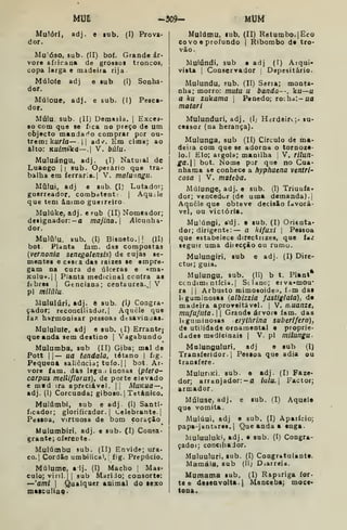 mi -3C9- mu
Mulóri, adj
dor.
e lub. (I) Prova-
Mu"Ó30, sub. (II) bof. Grande ár-
vore africana de grossos troncos,
copa larga e madeira rija
Múlofe adj
dor.
e lub (I) Sonha-
Múloue, adj. e sub. (!) Pesca-
dor.
Múlu. sub. (II) Demasia. |
Excej-
8o Com que se fica no preço de um
objecto mandarão comprar por ou-
trem: kurfa—. 1
1 advr. Em cima; ao
alto: KUim%k<i—. V. búlu-
Muluángu, adj. ^I) Natuial de
Luango {
|
sub. Operário que tra-
balha em íerraria.| V. malunngu.
Múlui, adj e sub. (I) Lutador;
guerreador, combdtentt |
Aqu;le
que tem ânimo guerreiro
Mulúke, adj. e Fub (II) Nomeador;
designador: — a majina. i4lcunha-
dor.
Mulúlu. sub. (I) Bisneto. M (II)
bot Planta iam. das compostas
{vernonia senegalensis) de cujas se-
mentes e casca das raízes se empre-
gam Da cura de úlceras e «ma-
Kuluu.JI Planta medicinal contra as
ftbres I
Genciana; centáurea., 1 V
pi milúlu
Alululurí, adj. ô sub. (I^ Congra-
çador; reconciliador. | Aquele que
ia/ harmonisar pessoas dtsavinuas.
Mululute, adj e sub. (I) Errante;
que anda sem destino | Vagabundo
Mulumba, sub (II) Giba; mal de
Pott i|— ua tandala, tétano |
fig.
Pequena saliência; tufo. |
[
bot. Ar-
vore fam. das legu 1 inosas (ptero-
carpui melliflorus). de porte elevado
e mad ira apreciável. || AÍUKua—
adj. (I) Corcunda; giboso. |
Tetânico.
Mulúmbi, sub e adj. (I) Santi-
íicador; glorificador. {
Celebrante. |
Pesioa, Virtuosa de bom çoréçio
Mulumbiri, adj. e sub. (I) Consa-
grante; oferecte.
Mulúmbu sub. (II) Envide; ura-
co.| Cordão umbilical, ^
fig. Prepúcio.
Múlume, a Ij. (I) Macho {
Mas»
culo; viril.] I
sub Mariio; consorte:
—'ami I
Qaalquer aoimal do lexo
maiculiaq*
Multimu, lub. (II) Retumbo. |Hco
CO vo e profundo |
Ribombo de tro-
vão.
Muiúndi, sub o adj (í) Arqui-
vista I
Conservador : Dapesitârio.
Mulundu, sub. fll) Serra; monta-
nha; morro: muta u banda--, ku—u
a ku zukama |
Penedo; rochdl-i/a
matari
Mulunduri, adj. (I; Hsrdeirt;. su-
cessor (na herança).
Mulunga, sub (II) Círculo de ma-
deira com que se adorna o tornoze-
lo. I Elo; argola; manilha i
V, Tilun-
ga.W bot. Nome por que no Cua-
nhama se conhece a hyphatna ventri-
cosa I
V. maieba.
Múlunge, adj. e sub. (I) Triunfa-
dor; vencedor (de uma demanda). I
Aqnêle que obteve decisão favorá-
vel, ou victória.
Mu^úngi, adj. e sub, (I) Orienta-
dor; dirigente: — a kifuxi |
Pessoa
que estabelece directnzes, que f<i/
seguir uma diiecção ou rumo.
Mulungiri, sub e adj. (I) Dire-
ctor; guia.
Mulungu, sub. (II) b t. Plant*
ccndimt ntícia. j
St lano; erva-mou"
ra I I
Arbusto mimosoidea, f.im das
leguminosas (albizzla fasíiglata), de
madeira aproveitável. {
V. íuuanzt,
mufu/iita. 1
1 Grande árvore fam. das
leguminosas erylfirina suberlfera),
de utilidade ornamental e proprie-
dades medicinais |
V. pi milungu-
Malunguluri. adj e sub (I)
Transferidor. I
Pessoa que adia ou
transfere.
MuluriKl. sub. e adj. (I) Faze-
dor; arranjador: — a lalu. Factor;
armador.
Múluse, adj. e sub. (I) Aquele
que vomita.
Mulúui, adj e sub. (I) Aparício;
papa-jantares. I
Que anda a «nga-
Muluuluki, adj. • sub. (í) Congra-
çadoí; concihaior.
Muluuluri, sub. (I) Cougratulants.
Mamála, sub (11; Diarreia.
Muraama sub, (I) Rapariga for-
te 6 deseavolta.l Manceba; moce-
tooa.
 
