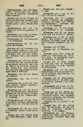MUN -3H- MUN
Munangulttodu, sub. (II) Maei-
cauba. | Arvore iam. d«i ebi>ná>
e«ai. de rija madeira. |
Graaadilho;
ébano vermelho.
Mundai, Hub. (II) bo(^. Planta ra-
biácea (gajdeniã jovis tonantis), que.
le^nodo crença, tem a nrnpriedarle
de fater parar o raio.| Planta feiti»
ceira.
Mnndalanpole. sub. (II) v>nt.
Tamareira.] Grelo da palmeira. | V.
másolco,
Mundámbe, adj. e tnb. (I) Prepa-
rador; manipulador; compositor.
Muodanaala, sub (II) M&laquite.
1
V. pi. mlndangala.
Mundanaalanga, tub. (II) bot.
Arvore da borracha.
Múndele. adj. (11^ Ilustrado: civi-
lisado; urbano: mublK'a—,—ue. Que
adopta hibitr>i e trajos de europeu:
—ua riiala. Que tem bo«§ manei-
ras I
Asseado; fino.|| sub. Homem
bianeo.
Mundende, sub. (II) bot. P<»que-
na árvore fam. das malvác«as {me-
lia azeradach), conh^c(ii por «lilaz
da Pérsia», de utilidade ornamen-
tal. |
Plsnta fam. daa esterculiá-
cefts (sterculea tragacanifta), de utili-
sacio têxtil e medicinal.
Mdndcndu, sub. (II) bot. Ébano;
loa madeira.
Mnndóinba. sub. (II) Alvor
(peixe).
Mundómbe, adj. e sub. (II) Som-
brio; moreno. |
Pessoa trigueira. ||
Natural do Dombe.
Mundóndo, sub (II) bot. Arvore
fam. das Atclepiadeas (chlofocodon
Whiiêil), de raia aromática, leaden'
te, medicinai e fls. comestíveis-
V. kandôndo.
Múndondolo, sub (II) bot. Plan-
te solanácea {sotanutn saponaceum),
cujfts folhas se utilizam como sá-
bio.
Mundonffolo, sub. (II) bot. Plan-
ta medicinal coatra dores de ca-
beça
Mându. sub. (IX) Grande nâme'
ro:—u'af(l.| Multidão; vaga.| Povo*
laa*
Mdndu, sub. (IX) port. Mundo |
V kíi/u
Mundumbe, adj. e sub (I) Nj*
viço. (Tb.se dis ndúmbe).
MunJându. adj. (II) Tamanhe;
grande; volumosa:— ua mbangatã |
Carnudo:-ua xlngu- sub Retum-
bo; resoamento. I
{
Lombada; cos-
tas.] V pi. mlnduudu.
Múndungu. sub (II> bot, Pimen-
teira. | Elatina.l V. pi. míndungu.
Mundanha. sub. (II) bot. Batata
doce; cará (no Li bolo). {V. mboitzo-
Múndanji, adj . c sub (I) lasti*
gador. I
Que concita.] |
sob. Serve
de servo:—ku tandu a kUa k/a hui-
nhi. { Escravo resgatado por ou-
tro.
Munému, sub. (II) Peto.
Múnena, adj. (I) Eminente; no-
tável.
Munenga. corog Pov. e sede do
posto civ. deite nome, eir do Li*
b^Io, distr. do Quanza-Sul, prov.
de Benguela, 6 184 hab.
Múnga. sub. jll Cana, bordSo
ou vara com que os tripulantes
OQ pescadores da costa impelem
as embarcaçõet.
Mungaiáva, sub (II) bot. Goia-
beira; planta de fruto eomeatfvel e
fls. de utilidade medicinal em ca-
sos de diarreia.
Mungalu, sub. (II) Embaciamen-
to; desmaio (da còr de tecido pela
acção do sol). Palidez. 1
1 fig. Atra-
palhaçio.
Mungangela, adj. e sub. (I) Na>
tural ou proveniente das gangue-
las.
Múnge, sub. (II) bot. Planta sar-
mentosa fam. das convolvulácsas.
produiindo juato à rais pequenos
tubérculos utilisados em clisteres
nas doenças de barriga.
Mungeia, sub, (II) Jujuba jV. pi.
minztla.
Mungéla, sub. (II) bot. Arvore
fam. das malvâ:eas, ae cuja ma-
deira se constroem canoas •
tambores. I
V, pi. mingela.
Mumgémbu, sub. (II) Pequena
cabaça com haste natural q.e lhe
serve de aza, utilizada para fina
doméaticoa.
 