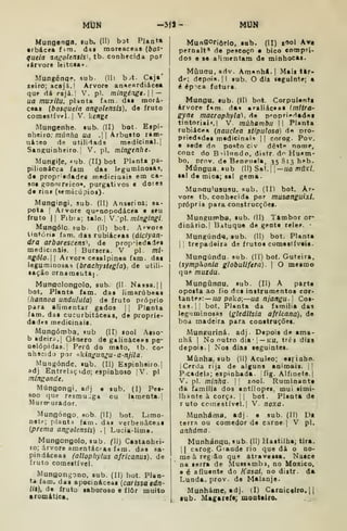 MUN -3j1- MUN
Mungenga. «ub. (H) bot Planta
• rbáceafim. das moreaceas (ftoS*
queia anfrolensis^ tb. conhecida por
«árvore leitosa*.
Mungénqp, sub. (11) b-it. Cajá'
reiro; acajá.i Arvore an«rRrdiácea
que dá rajá.l V. pi. mingénge. 
—
ua muyiiu, pUnta fam. das morá-
coas [bosqutia anigolensis), de fruto
comestível! V. kenge
Mungenhe. sub. (II) bot- Espi-
nheiro: múnha ua . Arbusto ram-
niceo da utilidada medicinal.
Sanguinheiro. I
V. pi. mingtnht'
Mungife, íub. (II) bot PUnta pa-
pilionicca iam das leguminosas,
de propriedades medicinais em ca-
sca Ronnrreico», purgativos e doies
d« rins («emicúpios).
Mungingi, sub. (II) Ânserioa; sa-
pota I
Arvore qu«"nopodácea e seu
fruto II Fib:a; talo.| V:p. mlngingi.
Mungóio. sub. (II) bot. Arvore
tintória faro. das rubiáceas (áicíyan-
dra arborescente, de propMedades
medicinais. |
Bursera. V pi. mi-
ngólo.W Arvor« cesalpinea iam. das
leguminosas (brachystegla), de utili-
sação ornameuta].
Munaolongolo. sub. (II Nassa.] |
bot. Planta iam. das limarúbaas
(hannoa undulatá) de fruto próprio
para alimentar gados |
[
Planta
fam. das cucurbitáceas, de proprie-
dades medicinaii.
Mungómba. sub (II) sool Asso-
b adeirp.] Género de galináceas pe-
nelópidas.l Peru do mato, tb. co-
nhscidj por <ikíngun^u-a-njila.
Mungónde. sub. (II) Espinheiro.
adj EntreUçido; espinhoso [V. pi
mingonde.
Múngongi. adj e sub. (I) Pes-
fioo que resrau-^ga ou lamenta.
Murirurador.
Mungóngo. sob. (II) bot. Limo-
nete; plant.^ fam. das verbenâceas
{prema angolensis) . Lucia-lima.
Mungongolo, sub. () Castanhei-
ro; árvore amentáci-as fam. das Ba-
pindáceas (allophylus africanas), de
fruto comestível.
Mungongono, sub. (II) bot. Plan-
ta fam. das apocináceas (car issa edn-
/!$), de fruto saboroso e ílôr muito
aromática.
Munaoriôrlo, sob. (II) gool kr»
pernait* de pescoço • bico compri-
dos e se aUruentam de minhocas.
Miiuau, adv. Am*nh*.| Mais tar-
de; depois. |l sub. O dia seguinte; a
é ép^ca futura.
Mungu, sub. (Ill bot. Corpulenta
árvore f^m da^ araliác«a« Imtira-
gyne maerophyta). de proprieHadai
tiotoriai».! V. múhambu II Planta
rubiácea {nauctea sVpulosa) d« oro-
pried«des medicinais |
|
corog. Pov.
e sede do posto civ dê«te nome,
cone do Biilnndo, distr. do Husm-
bo, prov. de Beopuela, 35 813 hí»b.
Múngua. sub ()SK.—ua múxi,
ai da mina; sal gema.
Munau^ususu. sub. (ID bot. Ar-
vore tb. conhecida por musanguixl.
própria para construcçõei.
Munguirba, sub. íll) Tambor or-
dinário. | Bituque de gente rele^. •
Mungúnd«i, sub. (11) bot. Planta
II
trepadeira de frutos comesiíveia.
Mungúndu. sub. (11) bo(. Guteira,
(iymphonia globullfera). 
O mesmo
que muzáu.
Mungiànqu, sub. (II) A parte
oposta ao fio doa instrumentos cor-
tante»»: — f/fl poko;—ua njangu] Cos-
tas. |! bot. Planta da familia das
leguminosas (gledltsia africana), de
boa madeira para construçõei.
Munguriná. adj. Depois de ama-
nhã I
No outro dia- 
— ku, trêa dias
depois. I
Noa dias seguintes.
Míinha, sub (11) Aculeo; esfiabo.
I
Cerda rija d« alguns animais. ||
Picadela: espinhada, fig. Alfinete.
V. pi. minha- 

rool. Ruminante
da família dos antílopes, mui simi-
Ihante à corça. |
[ bot. Planta de
r uto comestível. I
V. noxa.
Munháma, adj. e sub. (II) Da
terra ou comedor de carne. | V pi.
anhuma.
Munhánqu, sub. (II) Hastilha; tira.
II
carog. Giande rio que dá o no-
me à região que atravessa. Naace
na serra de Mussambi, no Moxico.
a é afluente do Kasai, no distr. da
Lunda. prov. de Malanje.
Munháme, adj. (I) Carniceiro. [ |
lub. Magareía; montairo.
 