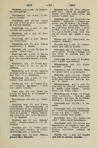 MUN -3Í5- Mm
Munhámí. adj. e lub. (I) Carn{vo<
ro; antropófago
Munhamuni, adj. e eub. (I) De-
lator; fil^ário.
Munhándi, lub. (II) bot Nome
por que no Sul da pr jv. é conheci-
da a pUnta mulende.
Munháng», adj. e sub. (l) Que
trucida; esti angulador
Munhane, adj. e lub (I) Rou-
b idor; gatuno.
Munhén?e, adj e eub. Papsoa
que dependura.
Munhenhe, sub. (II) bot. Planta
papilionada. I
V mutete.
Munhete, adj e ?ub. (I) Que dá
mimoa j Acariciador.
Munh nge, adj e sub (I) Pessoa
que faz rolo.", rodilhas: — a jihata.l
Que faz entrelaçamentos, cordoa-
lha
Múnhoka. sub (II) Verme ane-
lido t-rrcola.| E' m. us. no pi.
mínhoka.
Munhócnbo, sub. (II) bot. Jasmim
do Cabo, própria para perfumaria |
Sua flor.; V. pi. minhómbo.
Munhunge, adj. e sub, (I) Vol-
tfador.| Que dá roleioa.
Munhungu, sub. '11) Vagado; ton-
tur.^; vertigem: nga'bana — .
i
Delí-
quic; enjoo; voluteio.
Muni. lab. (II) bot. Nome por
que no lul da p ov 6 cunhecido o
muboKt e seu fruto.
Munjangute, adj. sub. (jl Masti-
gador.
MúDJimu, sub. (II) bot. Planta
ro!-ácea fara das crisocárpeas. de
jruto comestível, tb. conhecida por
«melancia da praia», abundante nas
ilhas de Luanda, ii Planta cesalpí-
nea conhecida por isUva da praiu».
I
V. pi. minjimu.
Munjinji. sub. (Ih bot. Albafôi'
junca { Planta aromática. I
V. pi
minjlnji.
Munôrro, sub. (i!) Ferrão; agui-
Ihão. I I
Órgão ofensivo da abelha,
do formigão, etc 1
1 Carnicão.
Munjóio, sub. (I) xool- Macac»
género cloil Maçado.
Munona. sub- (II) Fila; renque:
aritt ku — . {Série de pessoas ou
cousas colocidas uma^ atraz das
outras. I
Cadeia; levâ.
Munongs.adj. (I) Alvejante; de-
ciírador.! Marcador. |
Pessoa que
acerta que dá no alvo |
fig. Censor.
I j
corog. Pov. do posto deste no-
me, vila Serpa Pinto, distr. e proY.
do Bié. a 140 39' 45" de long. E.
Gr., 130 m. de alt., julg. instr. De-
leg. de Saúde, est. postal e 9053
hib.
Míinue, adj. (II) Absorvente; en.
xugador. iBebedor.
Muoúmi, adj. e sub (I) Coaeor-
dante. que está de acordo.
Munvuale, adj. (I) Titular; digna-
tário; nobre.! Fidalgo. |
Pessoa que
tem título de nobresa pelo seu
nascimento.
Munvunge, adj. etub. (I) Ameaça-
dor.| Aquele que intimida.
Munzangala, sub. (II) Efebo:
mancebo. |
Jovem
Munzánzu, sub. (II) Pjnte.jMeio
de 1 gação entre duas margens.
Munzéia,. sub. (>I) bot. Planta
iam. das combrstâceas de proprie-
dades medicinais em casos de sar-
na. [
V. riKaxi.
Munzelembeíe, adj. e sub. (II)
Que está na puerícia. |
Adolescen-
te: hombo—.ingo Kabalu Animal
novo.] fig. Moço; rapaz.
Munzènsa, adj. e sub. (I) Foras-
teiro; adventício. ]
Que não está
habituado aos usos da localidade:
sanjila —.| Novato; ignorante.
Munzondo, sub. (II) Ri.| V. mU'
zondo.
Munzonga, sub. (II) Clamor; bra-
do. {
Grito retumbante; chamamen-
to em Yoi alta. || Kuta-, v. tr.
Bredar; chamar alto; gritar.
Munzònge, sub. (II) Caldo: — ua
sánji. I
Sopa; canja: kukumbula—
Munzumbi, sub. (II) Chuva que
amanhece e se conserva toda ma-
nhã: nvula ia^. [ Chuva miúda. |
Cereais recolhidos debaixo de
chuva.
Muóhe, adj. e aub. (I) Aquele
qu« aisa ou queima viaadai.
 