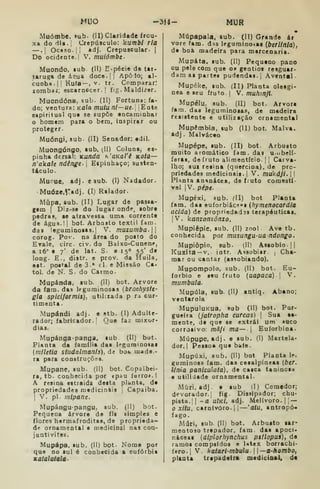 MUO -314- MUR
.Muômbc. sub. (II) Claridade frou-
xa do riia.j Crepúsculo: kumbi ria
—.j Ocaso. I I
âdj. Crepuscular. |
Do ocidente.' V. muiómbe-
Muondo, iub (II) E-pécie de tai-
tarug» de á?ua doce.|| ApôJo; al-
cunha. |! Ku(a— , V. tr. Comparar:
zombaj; escarnecer.! fig. Maldizar.
Muondóna. sub. (II) Fortuna; fa-
do; ventura: Kfl/o mutu nl—ue. |Eote
espiritual qua se supõe encaminhar
o homem para o bem, inspirar ou
proteger.
Muóngi, sub. (II) Senador: edil.
Muongóngo, sub. (II) Coluna, es-
pinha dcrsal: Kunda h'aKaii Kota—
n'aka/í ndênge- 
Espinhaço; susten-
táculo.
Mupue, »dj. e sub. (I) Nadador.
Muóze,r*dj. (Ij Ralador.
Mupa, sub. (II) Lugar de passa-
gem I
Diz-se do lugar onde, sobre
pedras, se atravessa uma corrente
de água.ll bot. Arbnsto têxtil fara.
das leguminosas.! V. muzumba.
corog. Pov. na área do posto do
Erale, circ. civ. do Baixo-Cunenp,
a 16" e 7' de lat. S- e 150 55' de
long. E., distr. e prov. da Huila,
est. postal de 3 • cl. e Missão Ca-
tol. de N. S. do Carmo.
Mupánda, sub. (II) bot. Arvore
da fam. das leguminosas (brachyste-
gla spiciformis), utiliiada p ra cur-
timenta.
Mupándi adj. e stb. (1) Adulte-
rador; fabricador.| Que faz mixor-
dias.
Mupánga-pansa» «ub. (II) bot.
Planta da família das leguminosas
(mllttia studalmanls), de bok made.-
ra para construções.
Mupane, sub. (II) bot. Copaibei-
ra, tb. conhecida por «pau ferro». I
A resina estraida desta planta, de
propriedades medicinais |
Capaiba.
I
V. pi. mipane.
Mupángupangu, sub, (II) bot.
Pequena árvore de fls simples e
flores hermafroditas, de proprieda-
de ornamental e medicinal nas con-
jantivites.
Mupápa, sub. (II) bot. Nome por
que no sul é conhecida a eufórbia
xatalatata •
Múpapala, sub. (IT) Grande ár
vore fam. das leguminoías {berltnia),
de boâ madeira para marcenaria.
Mupáta. sub. (II) Pequeno pano
ou pele com que os gentios resguar*
dam as partes pudendas. ! Avental .
Mupéke, sub. (II) Planta oleagi-
nea e seu fruto. | V. muhmji.
Mupélu.. sub. (II) bot. Arvore
fam. das leguminosas, de madeira
resistente e utilização ornamental
Mupêmbia, sub (II) bot. Malva,
adj . Malváceo
Mupépe, sub. (II) bot. Arbusto
muito aromático iam. das Uiibelí-
feras, de fruto alimentício. | |
Carva-
lho; sua resina (quercina). de pro-
priedades medicinais. ! V. mukdji.  
Planta aa«nácea, de fruto comestí-
vel |V. pépt.
Mupéxi, (ub. (l) bot Planta
fam. das euforbiáca"s (ftyme/iocflrd/a
acida) de propried»d:s terapêuticas.
|V. kanzonzônzo,
Mupiêpic, sub. (II) zool Ave tb.
conhecida por musungu-uandongo.
Mupiôpio, sub. (IIj Assobio. II
Kuxita — V. iotr. Assobiar |
Cha-
mar ou cantar (assobiando).
Mupompolo, sub. (II) bot. Eu-
íorbio e seu fruto (uapaca) 
V.
mumbula.
Mupúla, sub. (11) ântiq. Abano;
ventarola
MupuluKua. sub (11) bot. Pur-
gueira {jatropha curcas) 
Sua se-
mente, de que se extrai um auco
corrosivo: mâ/i ma— 
Euforbina.
Múpupe, adj. e sub. (I) Martela*
dor. I
Pessoa que bate.
Mupúxi, sub. (11) bot Planta le.
guminosa iam. das cesalpíneas {bef.
Unia panlculata), do casca taninosa
e utilida