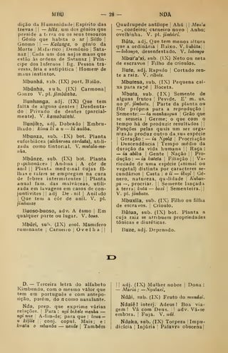 MBÍi - tô- nDâ
dição da Hutnanidade| Espírito das
trevas 

— hita. um dos génios que
preside a tt rra ou os seus tesouros
I
Génio que habita o ar |
Silfo |
Gnomo '
j
— Kalunga. o génio da
Morte [
Mifairico |
Demónio |
Sata-
naz I I
Cada um dos anjos maus que
estão às ordens de Sntanaz |
Prín-
cipe dos Infernos 1 fig. Pessoa tra-
v^essa, feia e antipática [
Homem de
maus instintos.
Mbunhá, s.ib. (IX) port. Bjião.
Mbúnha, sub. (IX) Carmona |
Gonzo V. p. Jimbúnha.
Bunhanga, adj. (IX) Que tem
falta de alguns dentes |
Desdenta-
do I
Privado de dentes (parcial-
mente). V. kamabuinlii.
Bunjiks, adj. Dobrado |
Embru-
lhado: kima Jci a u — lei auâba.
Mbunza, sub. ilX) bot. Planta
eufoibiácea (alchomea cordata), utili-
zada como tintorial. V. mutala-me-
nha.
Mbúnze. sub. (IX) bot. Planta
p ipilionáceu j
Amima |
A côr de
anil j I
Plant.t med cmal cujas fo-
lhas e raízes se empregam na cura
de febres intermitentes | j
Planta
anual fam. das malváceas, utili-
zada em lavagens em casos de con-
juntivites ] |
adj De . ml |
Anilido
I
Que teiu a côr de anil. V. pi.
jitnbunzt
Buoso-buoso, adv. A esmo |
Em
qualquer parte ou lugar. V. hoao.
Mbúri, suh. (JX) zool. Mamífero
ruminante j
Carneuo |
Ovelha |
|
Quadrúpede antílope |
Ahú |
|
Mon^a
—, cordeiro; carneiro novo )
Anho;
o velhinha. V. pi. jimbúri.
Bufa, adj. Que tem menos altura
que a ordinária |
Baixo. V, /<-«6úía| |
—luhongo, desenfestado. V. luhongo
Mbuf'a'xi, sub. (IX) Neto ou neta
de escravos |
Filho de crioulos.
Bufe, adj. Rapado |
Cortado ren-
te a raiz. V. ribnte.
Mbufesa, sub. (IX) Pequena cai-
xa para rapé |
Boceta.
Mbufu, sub. (IX) Semente de
alguns frutos |
Pevide. E' m. us.
no p!. jimbutu. 
Parte da planta ou
flor própria para a reprodução |
Semente: — ia manhangua 
Grão que
se semeia |
Germe; o que com o
tempo há de produzir resultados | |
Funções pelas quais um ser orga-
nizado produz outto da. sua espécie
j
Geração : — ia Ngola j
Procriação
i Descendência |
Tempo médio da
duração da vida humana | j
Raça :
— ia dbika 
Gente |
Nação [
]
Pro-
dução : — ia kateta 
Filiação || Va-
riedade de uma espécie (animal ou
vegetal) distinta por caracteres se-
cundários ]
Casta : o ii — iêmii j
Gé-
nero, natureza, qu^lidade |
Kuban-
ga —,
procriar. |
|
Semente lançada
à terra: knta — boxi 
Sementeira. 1
1
V. pi. jimbutu.
Mbuxila, sub. (IX) Filho ou filha
de escravos. |
Crioulo.
Búfua, sub. (IX) bot. Planta a
cuja raiz se atribuem propriedades
tónicas e diuréticas.
Buze, adj. Depenado.
13
D. — Terceira letra do alfabeto
Kirabundu, com o mesmo valor que
tem em português e com antepo-
sição, porém, do /z como nasalante.
Nda, prep. que exprime várias
relações. |
Para : ngi htkelt menha —
ngi nut 
A-fira-de; para que: ivua —
71 kijiie [ conj. copul. Mais; e:
kuata o mbamba — uende I Também
I I
adj. (IX) Mulher nobre ]
Dona :
— Maria ; —Ngalaxi,
Ndâi, sub. (IX) Fruto do mundai.
Ndaiêl interj. Adeus! Boa via-
gem ! Vá com Deus. i ]
adv. Vá-se
embora. |
Fuja. V. ndê.
Ndaka, sub. (IX) Torpeza |Impu-
dicícia I
Injúria '
Palavra obscena]
 