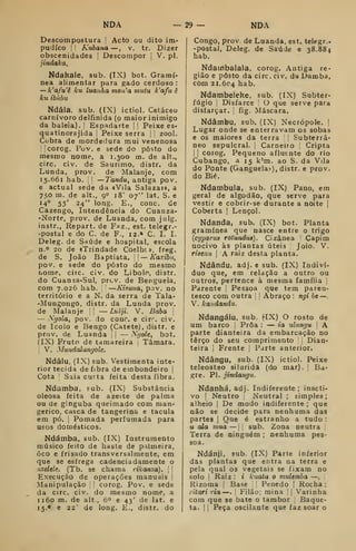 NDA — 29 — NDÂ
Descompostura |
Acto ou dito im-
pudico !' Kuba7ia —, v. tr. Dizer
obscenidades |
Descompor |
V, pi.
jindaka,
Ndakale, sub. (IX) bot. Gramí-
nea alimentar para gado cerdoso :
— k'afu'ê ku luaiiha mon'a mutu k'afu ê
ku ibúbii
Ndâla, sub. (ÍX) ictiol. Cetáceo
carnívoro delfinida (o maior inimigo
da baleia). í
Espadarte !
|
Peixe es»
quatinorajida 
Peixe serra '
'
zool.
Cobra de mordedura mui venenosa
llcorog. Pov. e sede do posto do
mesmo nome, a 1.300 m. de alt.,
circ. civ. de Saurimo, distr. da
Lunda, prov. de Malanje, com
15.661 hab. ':

—Tandu, antiga pov.
e actual sede da «Vila Salazar», a
730 m. de alt., 90 18' 07" lat. S. e
14° 55' 24" long. E., cone. de
Cazengo, Intendência do Cuanza-
•Norte, prov. de Luanda, com julg.
instr., Repart. de Faz., est. telegr.-
postal e do C. de F., 12.» C. I. I.
Deleg. de Saúde e hospital, escola
n.^» 20 de «Trindade Coelhc». freg.
de S. João Baptista. 
— Kaxibu,
pov. e sede do posto do mesmo
nome, ciic. civ. do Libolo, distr.
do Cuanza-Sul, prcv. de Benguela,
com 7.026 hab. —Kismca, pov. no
território e a N. da serra de Tala-
-Mungongô, distr. da Lunda prov.
de Malanje I; — Luiji. V. Baba j
— Xgola, pov. do conr. e cirr. civ.
de Icolo e Bengo (Catete), distr, e
prov. de Luanda í 
— Nrjole, bot.
(LX) Fruto de tamareira , Tâmara.
i
V. Mundalanyole,
Ndâlu, (IX) sub. Vestimenta inte-
rior tecida de fibra de embondeiro |
Cota ]
Saia curta feita desta fibra.
Ndamba, sub. (IX) Substância
oleosa feita de azeite de palma
ou de ginguba queimado com man-
gerico, casca de tangerina e tacula
em pó. j
Pomada perfumada para
usos domésticos.
Ndámba, sub. (IX) lustrumento
músico feito de haste de palmeira,
òco e frisado transversalmente, em
que se esfrega cadenciadamente o
nzelele. (Tb. se chama vikanza).  ;
Execução de operações manuais '
Manipulação corog. Pov. e sede
da circ. civ. do mesmo nome, a
1160 m. de alt., 6" e 43' de lat. e
15.0 e 22' de long. E., distr. do
Congo, prov. de Luanda, est. telegr.-
-postal, Deleg. de Saúde e 38.884
hab.
Ndainbalala, corog. Antiga re-
gião e posto da circ. civ. da Damba,
cõm 21.604 hab.
Ndambeleke, sub. (IX) Subter-
fúgio I
Disfarce O que serve para
disfarçar, fig. Máscara.
Ndâmbu, sub. (IX) Necrópole. |
Lugar onde se enterravam os sobas
e os maiores da terra Subterrâ-
neo sepulcral. 1
Carneiro Cripta
1
!
coiog. Pequeno afluente do rio
Cubango, a 15 k'm. ao S. da Vila
do Ponte (Ganguela."-), distr. e prov.
do Bié.
Ndambula, sub. (IX) Pano, em
geral de algodão, que serve para
vestir e cobrir-se durante a noite |
Coberta |
Lençol.
Ndanda, sub. (IX) bot. Planta
gramínea que nasce entre o trigo
{cyporus rotundus). Cizânea Capim
nocivo às plantas úteis Joio. V.
risenii 
A raiz desta planta.
Ndându, adj. e sub. (IX) Indiví-
duo que, em relação a outro ou
outros, pertence à mesma família |
Parente Pessoa que tem pareu-
tasco com outra '
Abraço : ngi bt —
.
V. kandandu.
Ndangálu, sub. ^IX) O rosto de
um barco [
Proa : — ia ulanju  A
parte dianteira da embarcação no
terço do seu comprimento Dian-
teira I
Frente i
Parte anterior.
Ndângu, sub. (IX) ictiol. Peixe
teleosteo silurida (do mar). Ba-
gre. PI. jindangu.
Ndanhá, adj. Indiferente; inacti-
vo I
Neutro ;
Neutral ; simples
;
alheio |
De modo indiferente ; que
não se decide para nenhuma das
partes |
Que é estranho a tudo :
u aXa mua — sub. Zona neutra
Terra de ninguém ; nenhuma pes-
soa.
Ndánji, sub. (IX) Parte inferior
das plantas que entra na terra e
pela qual os vegetais se fixam no
solo !
Raiz : i kuata o viulemba —
,
Rizoma 
Base  Penedo |
Rocha :
litari ria —. i
Filão; mina '
|
Varinha
com que se bate o tambor j
Baque-
ta. 1
1 Peça oscilante que faz soar o
 