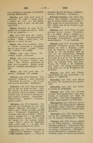 NDI — 31 - NDO
SOS, compridos, tenazes e cortantes
{sectária Welicitschii)
.
Ndiriku, sub. (IX) zool. Ave ri-
beirinha, i
V. njila. 1

corog. Pov.
e posto da circ. civ. do Baixo
Cubango, distr. e prov. do Bié com
3.407 hab.
Ndlém, Onomat. do som do di-
nheiro ou do toque da sineta 
Tlim
E' m. us. repetido: .
Ndo, sub. (IX) port. dó. !
Luto !
Vestuário preto Demonstração de
tr steza Kutã - , vestir luto ]
]
Ku-
kala mu —, estar de luto
Ndóbi, sub. (IX) Ladrilho |
Tijo-
lo i Barro amassado e modelado
que se seca ao sol. Adufo ;
Tijolo
crú I
Adobe. ,
PI. jindobi.
Ndôko, adv. fam. Valeu. |
Vá 1
Vamos; aceito Consinto.
Ndôlo, sub. (IX) Espécie de bú-
zio M ga Pequena concha uni-
velve bot. Planta medicinal, da
fam. das compostas Planta orna-
mental {vern07iia auricuUfera) V. mu-
lulu
Ndólo. sub. (IX) port. dôr. ]
V.
mushsu Kinhenge 
PI. jindolo.
Ndololo, adj. (IX) Saliente Lin-
guareiro Falador sub. Aurícula
j
Pavilhão do ouvido |
fig. O que
não guarda segredos i Badaleiro.
Ndómba, sub. (IX) Tira de crepe
que se usa em sinal de luto. Cor-
del tingido de preto que as mulhe-
res trazem tôbre os panos |
Crepe'
Cordão que os frades e freiras tra-
zem atado à cintura ,
Escuridão
Obscuridade '
Sombra |
Tristeza;
pena; mágoa.
Ndómbe, adj. (IX) Sombrio Em
que não há claridade ou luz sufi-
ciente Obscuro : mwnzo ia — ,
Que
não é claro j
Baço; moreno: muaddt
ua — Trigueiro Empanado; sem
o brilho que lhe é próprio Preto ;
mate : risanga ria — !
fig. Falto de
alegria Triste 1
corog. Pov. e sede
do posto civ. do mesmo nome,
cone, distr. e prov. de Benguela,
com 7.763 hab. j
|
— 'a polo, sub.
zool. Certa qualidade de cobra.
Ndombo, sub. (IX) Gema que se
desenvolve na semente Grelo : k'u
i fuiU kubekela, i afua o — ;
Paite da
semente de que se forma a planta |
Germe |
Plâutula |
Galadura.
Ndombo-ndombo, sub. (IX) bot.
Haste das plantas crucíferas em
que se há-de abrir a flor Grelo | |
Flor antes de se desabrochar 1
Bo-
tão 1
Olho que há-Je formar o go-
mo j
Ramo.
Ndônda, sub. (IX) Facto de que
provém outro Causa Princípio :
bu — ia maka Fonte; origem: u a
mu tebu— Ponto de partida |
Pro-
manação 
Procedência Tronco de
descendência. ,
V. pi. jindônãa.
Ndondo, sub. (IX) Princípio! Ru-
dimento Primeira ncção de uma
ciência ou arte Náusea Von-
tade de vomitar V. pi. j indo ndo 1
corog. A vila do Dondo, sede da
circ. civ. do Cambambe, margem
direita do rio Cuanza. a 14° 20' 58"
de Long. E. e 9° 41' 15" de Lat. S.,
Intend. de distr. do Cu.mza-Norte,
prov. de Luanda, com 1879 hab.,
Deleg. de Saúde e de Fazenda,
julg. Instr., est. telegr.-pusfal e es-
cola prim. n.° 18 de Fiaucisco So-
to-Maior. *
Ndóndo, sub. (IX) bot. Planta
leguminosa de raiz adocicada Al-
caçuz. V. Kandôndo.
Ndondóji, sub. (IX) zool. Mosca
da serra; tb. conhecida por ngumba-
-tete.
Ndondóio, sub. (IX) bot. Folha
ou haste de mundondolo.
Ndônga, sub. (IX) bot. A'ivore
da fam. das leguminosa.^, cuja raiz,
ralada, é utilizada em casos de
inchação. '
Rio (nas Ganguelas)-! |
Grupo; muita gente (no Mutemo).
Ndongalufa, sub. (IX).bot. A'rvo-
re da fam. das leguminosas {dolichus
dongaluta), cujos rizOmas carnosos
são remédio contra as anginas gan-
grenosas.
Ndongixi, sub. (IX) Mestre Dou-
tor da lei I
Ensinador ou explica-
dor de textos |
Carregador |
Rabi.
Ndóngo, sub. (IX) Forma regular
de um culto externo Cerimónia :
kubanga o panguni— Solenidade For-
malidades convencionais para cer-
tos actos I
Cerimonial. ;
Preceito , |
Corpo deliberativo superior: mu— 
Reunião onde se emitem pareceres,
 