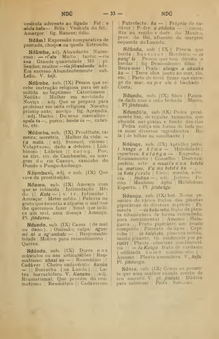 NDÚ — 33 — NDU
vesícula aderente ao fígado Fel : u
alulakala — Bilis í Vesícula do fel.j
Amargor ! fig. Rancor; ódio.
Ndúm ] Expressão comparativa de
pancada, choque ou queda Estrondo.
Ndíimba, adj. Abundante Nume-
roso : — rVatu Muito ;
tanto: —ria
ima ,
Grande quantidade Mó 1 j
pi.
Sendos; muitos:
—
ria jikandandu (adv.
Em excesso Abundantemente •
'
sub.
Leão. V. hoji.
Ndíimbe, sub. (IX) Pessoa que re-
cebe instrução religiosa para ser ad-
mitida ao baptismo Catecúmeno |
Neófito Mulher em noviciado '
Noviça adj. Que se prepara para
professar em seita religiosa Novato;
princip ante; noviço fig. Aprendiz.
adj. Macho 
Do sexo masculino :
ikjhIu ia —,
porco; hoinbo ia —, cabri-
to, etc.
Nd umbu, sub, (IX) Prostituta; ra-
meira; meretriz, ;
Mulher da vida: —
ia mala. j
adj. Sensual; vicioso j
Voluptuoso; dado a deleites |
Lidi-
binoso ;
Lúbrico || corog. Pov.
na circ. civ. de Cambambe, na mar-
gem d o rio Cuanz^, caminho do
Dondo a Pungo-Andongo.
Ndumbuxi, adj. e sub. (IX) Que
vive da prostituição.
Ndumu, sub. (IX) Ameaça com
que se intimida i
Intimidação Me-
do II Kuta— i
v. tr. Intimidar '
Ameaçar '
Meter medo. |
Palavra ou
gesto que anuncia a alguém o maloue
lhe queremos fazer ;
Sinal que indi-
ca ura mnl, uma doença '
Ameaço.
PI. jindumu.
Ndunda, sub. (IX) Causa (de mal
ou dano). Omissão; culpa: ngua-
mi ni II ng'ambatc — 
Responsabi-
lidade 1
Motivo para ressentimento ',
Queixa.
Ndúndu, sub. (IX) Dores nos
músculos ou nas articulações |
Reu-
matismo: uhaxi ua — 
Reumático |
|
Cadáver ;
Cheiro cadavérico: kunúa
— I I
Borracha ( na Lunda ) .
j
|
Lá-
tex borrachifero. V. Kanana. |
[adj.
Reumatismal; Que provém do reu-
matismo ;
Reumático |
|
Cadaveroso
I
Putrefacto : ku — ]
Próprio de ca-
dáver !
P. dre: u abiliíka — 
| corog.
Rio na região e distr. do Moxico,
prov. do Bié, afluente da margem
esquerda doLuandu.
Ndíindu, sub ( IX ) Pessoa que
herda j
Sucessor Herdeiro: — ia
pang' te Pessoa que tem direito a
herdar i fig Descendente; filho | |
Beira-mar Praia : ulungii u akuakã
ku — I
Terra seca junto ao mar, rio,
etc. I
Parte de terra firme que emer-
ge do mar, ou por ela é banhada [
Costa.
Ndundu, sub. (IX) Soco ;
Panca-
da dada com a mão fechada Murro.
PI jindundu.
Ndundú^u, sub (IX) Pedra geral-
mente lisa, de regular tamanho, que
abunda nas praias e fundo dos rios
Pedra roliça em forma de bola pa-
ra moer diversos 'ngredientes Bo-
la (de bilhar ou similhante)
Ndúnge, sub. (IX) Aptidão; jeito:
i banga o ktma— Habilidade;
esperteza: k u longa — ;
Engenho ,;
Ensinamento |
Conselho Destreza;
perícia; arte: o muarie ii mu betela
ku marima, k'u mu betei é ku - ,
—
ia kota j'úvula 
Mem; manha, astú-
cia ^i Mukua — , adi. Jeitoso :
Pe-
rito !
Manhoso Apto Habilidoso
Esperto. PI. jindunge-
Ndungu, sub. (IX) bot. Nome ge-
nérico de vários frutos das plantas
piperáceas de diversas espécies ,
Pi-
menta : —íaA:</ftc.wÍJ(í. fruto da plan-
ta citaminácea de forma redondada,
para condimentar ,
Amomo i
Mala-
gueta i
1
Fruto piperáceo um pouco
comprido |
Pimenta de água |
Capi-
coba 1 I
ia kaleketa, pimenta miúda,
muito picante, tb. conhecida por p/-
ripiri 
Planta -olanicea condimentí-
cia i
!
— ia Kongo fruto de cardamo
( utilizada como condimento. ) 
Amomo Planta amomácea. V.^/ie/ii.
'P. jíndungu.
Ndúta, sub. (IX) Ci>usa ou presen-
te que uma mulher casada recebe de
seu amante. V. pi. jinduta i
Dádiva
para subornar [ Peita |
Suborno.
 