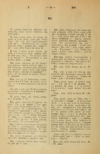 34- ENI
£:
E, quarta letra do alfabeto ki-
mbundu, com valor idêntico em
português.
Ê, adj. e pron. poss. pi. (coutr. da
prep. a e do pron. pess. eie). Teus;
tuas. '
De vós; das vossas pessoas:
o ia atu —. Pertencente às vossas
pessoas: ahik' — alenge; an' — abiti.Y.
uê I I
sub. (IX) Xome da letra E.
E, adj. e pron. poss. (contr. da
prep. a e do pron. pess. inuêne). De-
le; dela (seu, sua). I Da pessoa dele:
o 10 mukaf — '
Pertencente a sua
pessoa: mon' — a abiíi.
Êbi, pron. interrog. pi. (I) Quais?
Que pessoas (entre outras): útu — ?| |
adj. interrog. servindo para determi-
nar pessoas entre várias: mu karia-
nda k'enu — ala-mu ni mabuinhi ? '

pron. rei. Os quais; as quais |
Cujos.
V. akuánhi.
Ebu, sub. pi. (I) Sobrinhas; sobri-
nhos:
—
âmi I
Filhas de irmão ou ir-
mã. II — cr A/OT/, sobrinhos de maior
idade.
Êi, adj. e sub. pi. (I) Que roubam
ou furtam. ]
Ladrões: — a jihombo. 
Faltos de consciência.
Ei, pron. dem. pi. Estes, estas:
im'-ia ukulu. V. //.
Éie, pron. pess. da 2.* pessoa do
sing. )
Tu: — ni muene | Tua pes-
soa I
'.
Sub. Tratamento de tu. |
Vo-
cê I ;
interj. de aobrrecimento, de
enfado: — ! ngambule ! (oh ! deixa-
-me !
Não me masses !) j
|
Para cha-
mar: ó tú. I
olá !
I
. Para desafiar:
V. Xèie. ! I
— muene. adv, e pron.
pess. Tu mesmo A tua pessoa,
não outra ^
Pjòpriamente tu.
Eje, palavra equivalente ao sufixo
ia dos V. portugueses: morrer/a;
acabar/a:— kufua;—kuzuba. E' fre-
quente substituir-se por ozo, v. g: ozo-
fua; ozo zuba, ctc. V. Ozo.
Eji, pron. demonstr. pi. (IX) Es-
tas; estes: jihombo — Janete V. jiji.
Ejo, o mesmo, talvez mais correc-
to, que eje. V. ozo.
Eki, pron. demonstr. da cousa que
está presente (III) Este; esta: o ki-
nd'—ki akuka; o kiial'—ki afa. V. ki-
ki. Suf. pron. dos sub. e adv.: ta-
leia o kimbamb' — ! Agora mesmo;
neste instante: kindal— ng'azuba. 
'
conj. No momento em que '
Quando: — uia, u zuela | Neste mo-
mento '
Eis que '
!
Em vista disto:
— bo Enquanto '
[
adv. Neste ins-
tante [
Agora >
Ora então. 

sub. O
tempo actual.
Elerenu, inter]. Corresponde a
aclamação de alegria, rle rigozijo, e
equivale a «Bravo! Hu:rah!> A'-
letra: r riera-se; alegrem-se *.
Éli, sub. (IX) Nome da L. PI.
jieli:
Élu, adj. e sub. ( I ) Diz-se das
pessoas não caridosas; que não dão
(esmolas). Somíticos Unhas de
fome : o ia — ki k'ab'á kima.
Éme, pron. pess. A minha pes-
soa. ;
Eu: eie n' — /// jipange. A
I.* pessoa de sing. jj
— 'o, interj.
Presente! Aqui estou! Eis-rae
aqui !
Émi, sub. (IX) A letra Aí ,
PI.
jiemi.
Êne, pron. pess. pi. Eles; elas |
As pessoas: — alenge. A 3.» pessoa
do pi. I
í
— á, adj. e pron. demonst.
pi. ( cont. do pron. pess. ene e do
adj. id ) designativo das pessoas
próximas, i.", da que fala: alu ê — d;
2.° da pessoa com quem se fala:
akongo enu — 'o; 3 °, da pessoa de
quem se fala ou distantes das que
falam: abik'enu — 'and. ,
— muene,
adj. e pron. pess. Eles próprios |
Certamente, mesmo eles: — muene
abange kiki —'jcí.sub. pi. Os senho-
res da terra em que se está r,u tra-
balha. Donos; propnetános |
Os
mandatários. V. muênc.
Êngi. adj. pi. ( I ) Outras; outros
I
Diferentes: a/u — Não os mes-
mos I
;
Alheios.
Êni, sub. (IX) Nome da letra N.
1
PI. jiene^
 