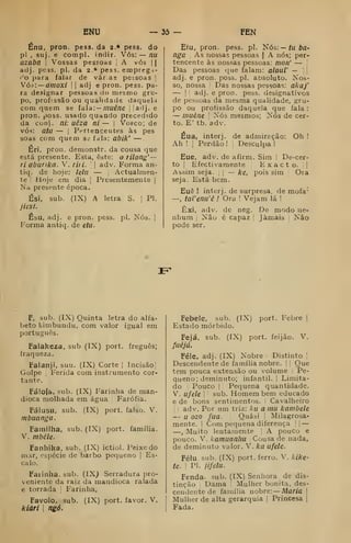 ENU — 55 FEN
Énu, pron. pess. da 2.* pess. do
pi , suj, e compl. intiir. Vós: — nu
azaba 
Vossas pessoas A vós 1
1
adj. pess. pi. da 2 * pess. empregi-
f'o para falar de vár as pessoas 
Vó»: —ainoxi |
|
adj e pron. pess. pa-
ra designar pessoas do mesmo gru-
po, profissão ou qualidade daquela
com quem se fala:— inuêne ;
|adj. e
pron. poss. usado quando precedido
da conj. ni: uêza ni ~ |
Vosco; de
vós: ata — |
Pertencentes às pes
soas com quem se ídla; abik' —
Éri, pron. denionstr. da cousa que
está presente. Esta, este: o rilong' —
ri abunka. V. riii. |
adv. Forma an-
tiq. de hoje: lelii — |
Actualmen-
te '
Hoje cm dia [
Presentemente |
Na presente época.
Ési, sub. (IX) A letra S. 
PI.
jiesi.
Ésu, adj. e pron. pess. pi. Nós. |
Forma antiq. de etu.
Efu, pron. pess. pi. t^ós:— tu ba-
nga As nossas pessoas |
A nós; per-
tencente às nossas pessoas: nion' — i
Das pessoas cjue falam: alaui — | j
adj. e pron. poss. pi. absoluto. Nos-
so, nossa !
Das nossas pessoas: akaj'
— I
'
adj. e pron. pess. designativos
de pessoas da mesma qualidade, gru-
po ou profissão daquela que fala :
— muéne 
Nós mesmos; Nós de cer-
to. E' tb. adv.
Eua, interj. de admiração: Oh !
Ah ! ! Perdão ! ;
Desculpa !
Eue, adv. de afirm. Sim 1
De-cer-
to I
Efectivamente E x a c t o. |
|
Assim seja. ,
|
— ke, pois sim Ora
seja. Está bem.
Euê ! interj. de surpresa, de mofa*
—, tal'enu'ê ! Ora ! Vejam lá !
Êxi, adv. de neg. De modo ne-
nhum ;
Não é capaz Jamais 
Não
pode ser.
I="
F, sub. (IX) Quinta letra do alfa-
beto kimbundu, com valor igual em
português.
Falakeza, sub (IX) port. freguês;
fraqueza.
Falanji, suu. (IX) Corte j Incisão^
Golpe 1
Ferida com instrumento cor-
tante.
Fá!o{a, sub. (IX) Farinha de man-
dioca molhada em água ;
Farófia.
Fálusu, sub. (IX) port. falso. V.
mbuanga.
Familha, sub. (IX) port. família.
V. mbéle.
Fanhika, sub. (IX) ictiol. Peixe do
mar, espécie de barbo pequeno |
Es-
calo.
Faiinha. sub. (IXj Serradura pro-
veniente da raiz da mandioca ralada
e torrada 
Farinha,
Favolo, sub. (IX) port. favor. V.
kiàri 1
ngó.
Febele, sub. (IX) port. Febre |
Estado mórbido.
Fejá, sub. (IX) port. feijão. V.
fuéjá.
Féle, adj. (IX) Nobre Distinto |
Descendente de família nobre. I' Que
tem Douca extensão ou volume Pe-
queno; deminuto; infantil. 1 Limita-
do Pouco I
Pequena quantidade.
V. ufele I
'
sub. Homem bem educado
e de bons sentimentos. Cavalheiro
; adv. Por um triz: ku a mu kambele
— u ozo fuã- Quási Milagrosa-
mente. I Com pequena diferença 1
—
—. Muito lentamente [
A pouCo e
pouco. V. kamuanhu Cousa de nada,
de deminuto valor. V. ka ufele.
Félu. sub. (IX) port. ferro. V. kike-
te. ! PI. ///e/u-
Fenda. sub. (IX) Senhora de dis-
tinção Dama |
Mulher bonita, des-
cendente de família nobre: —Maria |
Mulher de alta gerarquia (
Princesa |
Fada.
 