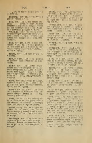 FUK — 37 — FUX
, Diz-30 dos primeiros alvores
da manhã.
Fukúmba. sub. (IX) zool. Ave do
género pombo |
Roia.
Fula, sub. (IX) V. nos nomes pró-
prios. !
!
— mbombo, zool. Animal
caracterizado por dois escudos ósseos
que lhe cobrem todo o corpo Cága-
do '
Tartaruga pequena V. mbaxi. 
—ria kibetu, ÍDiz-se da pessoa (geral-
mente serviçal) escolhida pelo patrão
para aplicar castigos corporais aos
outros seus companheiros ;
fig. Mar-
tirizador.
Fúlu, sub. (IX) Leito e seus per-
tences i
Cama: bu— Nome genérico
de tudo sobre que o homem ou ani-
mal se deita para dormir. V. kiriri.: 
Miope. V. kifulu.
Fúluía, sub.
Kibundu.
(IX) port. Fruta. V.
Fúm, sub. (IX) Diz-se da queima
da pólvora (sem estrondo) ou simi-
Ihante.
Fuma, sub. (IX) Lustre prove-
niente de acções insignes ou de quali-
dades excepcionais. |
Aura Glória |
Fama: mutu ufua, — ixala Reputa-
ção ou apreciação favorável a uma
pessoa: — kota, mbongo ndenge.
Renome.
Fuma, sub. (IX) Prego de cabeça,
dourado ou prateado Tacha '
Pre-
go amarelo para adornar caixões,
cestos, etc. PI. jifuma.
Fúmbe, sub. (IX) bot. Diz-se de
certa espécie de ídendém» com pe-
queno caroço: ndênde ia — adj.
Imerso |
Embebido.
Fumu, sub. (IX) Amo; senhor; do-
no da casa ou da terra (com relação
aos criados ou súbditos). Fidalgo;
soba (no Congo) V. ngana. Muêne.
Funda, corog. Pov. na margem es-
querda do rio Zenza, circ. civ. de
leolo e Bengo (Catete), distr. e prov.
de Luanda, est. do C. de F. da linha
do Bengo.
Fundanga, sub. (IX) Substância
explosiva para as armas de fogo. ]
Pólvora: o iãbla tu arizemba ni — | j
Mbónge ia —, fortaleza; paiol V.
mbónge.
Fôndu, sub. (IX) Acampamento
!
Pousada '
Lugar onde <.'S vinjan-
tes pernoitam: b U — Cabana '
Barraca de campo Ca'>eta |
Sinal
ou lugar onde pára a carreira j
Al-
vo; limite.
Fundungulu, sab. (IX Vegeta-
ção criptogâmica parasita originada
pela humidale j
Bolor: o xitll í a-
kuata — !
Mofo ;
Bafio.
Fúne, sub. (IX) bot. Diz-se de
certa e.-pécie de « dendem * sem
caroço ndende ia — j
|
adj. Negocia-
do ,
Ganho. V. kufana.
Fúnete, sub. (IX) port. Alfin te.
V. manha.
Fungululu, sub (IX) Acto e
efeito de vascolejar, misturar, agi-
tar I
Vaòcolejo ;
O movimento de
vascolejar |
O que se mistura: ku-
banga — Mist^jra.
Fúnji, sub (IX) Massa feita de
fubá de mandioca, de arroz, de bata-
ta, ou de milho, dissolvida em água
fervente |
Beijú. PI. jifímnji.
Funza, sub (IX) Fumo espesso.

Fumaça: — ia mâfu Fumada
Fumaça em casos de doença.
Qualquer substância reduzida a
gr-inde tenuilade Pó;: — ia ma-
kanha 
Rapé.
Fúse, sub. (IX) bot. Planta da
família das lianas sentada scandens)
de grande comprimento Liana
Cipó.
Fiífa, sub (IX) Mimo, dádiva ou
presente de quem chegi de uma
viagem, aos parentes e amigos.
Fútu, sub. (IX) Acto e efeito de
p3gar. I
Satisfação de dívida. ;
Pagamento: kutambula. — E ti-
pêndio i
Siilário j Ouitcção; paga
Custo; preço por nuo se p ga
j
corog. Pequeno lago na margem
direita do rio Z^enz-i, em Cabiri,
circ. civ. de Icolo e Bengo, (Catétt)
distr. de Luanda.
Fíixi, sub. (IX) A terceira filh i
do mesmo parto. |
A gémea que
nasce em terceiro lugar. A terceira
gémea |
bot. Arb sto trepador.
FÚxi sub. (IX) Poço; fonte; cis-
terna. V. Kixima.
 