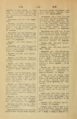 NGÂ -40 KGE
passados de uma família, de uma
tribu, de um Estado '
Boceta I Sa-
crário j
Lugar reservado às coisns
que íipreciamos e respeitamos. |
PI.
jingánga.
Ngangánji, sub. Abrev. de ringan-
gánji.
NyánflU, adj. (IX) Encarniçado !
Ruivo I
D i còr de ferro em brdsa |
Rubro I
! sub. fig. Bofetad : n mu
bana — '
Tendu ia ~ V, tenda. [
PI. jingángu.
Ngangúla, sub. (IX) Operário que
trabilha em ferro |
Ferreiro : u otu-
lama kii kunda ria — k'atul' è ^^^o 
Forjador '
Fabricante de obras de
ferro. I
PÍ. jingangula.
Nganha, sub. (IX) Bocejo |
V,
nhanha.
Nganhâla, sub. (IX) Tratamento
dado ao homem casado : muâri — j
Senhor i Amo (corrup. de ngana ia
riialn.) PI. jiaganhâla.
Ngánhu, sub. (IX) port. Ganho |
V. Kibúndu.
Ngánja, sub. (IX) bot. Planta de
madeira castanhoescura e resistente
ao salalé.
Ngánji, sub. (IX) Ousadia '
So-
berbia Atrevimento; insolência | |
Miikiia, — adi . Atrevido; soberbo :
—
— k'eni' é rijinu. 
Malcriado; inso-
lente.
Ngânji, sub. (I) Designação vaga
de uma pessoa incerta, ou daquela
Cujo nome se ignora. [
Fulano. |
Ci-
crano |
Vário |
Etc. |
|
adj. e pron.
Certo 1
Tal homem |
Não bem de-
finido I
Beltrano.
Nganji, sub. (IX) Julgador |
Pes-
soa que julga. ;
Juiz |
Desembarga-
dor 1
Àrbitr(j :
—
ia mala. |
! adj e sub.
Que com ? muito |
Comilão : — ia
kuria. V. kiriôma. |
|
bot. Nome por
que na região do Zaire se conhece a
planta màhinji.
Nganza, sub. (IX< Copo, caneca
sem a^a [
Pequena cabaça, vaso para
beber água, vinho, etc. : — ia ma-
lúvu fig. Bebedeira 
PI. jinganza.
Ngánza, arlj. (IX) Escuro |
Fer-
rete: mulombe'a — '
Côr de ferro |
Tirante a ffrro.
Nganzuânzua (IX) Cada uma das
peças ósseas em que estão implan-
tados 09 dentes no homem e ani'
mais vertebrados. Maxila Quei-
xada. I
PI. jinganzuânzua.
Ngariama, adj. e sub. (IX) Que
tem pouco do que é necessário
Indigente Pobre |
Obscuro i Ba -
xo j
Que tem humildade; que care-
ce do que necessita i Mal-dotadn;
pouco favorecido Modesto í
Infe-
liz I
I Pessoa pobre, humil le
Mendigo ! Pobrete. |
PI. jingariama
Ngariária, sub. (IX) bot. Árvore
miristicácia e .-eu fruto, de proprit-
dades medicinais e sabor amargo.
Ngasêse, sub. (IX) ictiol. Peixe
escoinbrida, parecido com a sarda
Escombro Cavala 
PI. jingasêse.
Ngásu, sub. dX) port. Gasto
Despesa. V. Túbu.
Ngátu. sub. (IX) port. Gato. V.
Aí/xí Kiuáia.
Ngaxâxa, sub. (IX) Movimento
convulsivo dos músculos das vias
respiratórias seguido de explosão
ruiJosa do ar, |
Esternutação |
Es-
pirro Kuta —, V. int. Esternu-
dar i
Espirrar '
Dar um espirio. |
Nome por que erradamen'e se co-
conhece o peixe ngasêse. 
PI. _//-
ngaxâxa.
Ngaza, sub. (IX) bot. Planta ti-
po da família das ambrosiáceas |
Erva medicinal |
Ambrósia. V.
lângu ia Nzambi 

'P. jingaza.
Ngéki, conj. Do mesmo modo
que Assim como: til loloke o ma-
kongo — tu loloka m'aketu 
Confor-
me Como Quando '
Logo que:
eie uiza—emeki ngi tunda] Se Uma
vez que.
Ngéla, adj. (IX) Que se põe ou
oculta j
Poente |j sub. O ocidentej
O l?do onde o sol se põ..-: mu — |
Ocaso.
Ngêla. sub. (IX) Cada uma das
pontas sólidas de alguns animais. |
Chavelho; corno:
—
ia ngómbe Chi-
fre para usos domésticos |
PI. ji-
ngela.
Ngeleja. sub. (IX) port. Igreja j
V. nãongo PI. jingeleja.
Ngelelu, sub. (IX) O que se co-
me liabitualmente com pão, funji,
farinha, etc. Condimento; condu-
to: u bana o mbiji, u bana ni — |
 