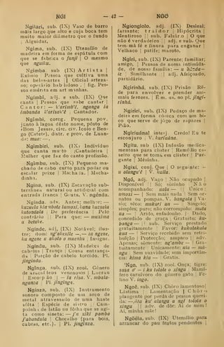 UG - 4â- NG0
Ngilari, sub. (IX) Vaso de barro
mais largo que alto e cuja boca tem
muito maior diâmetro que o fundo
I
Alguidar.
Ngima, sub. (IX) Utensílio de
madeira em foima de espátula com
que se fabrica o funjí |
O mesmo
que nguiku.
Ngimba. sub (IX) Artista |
Exímio I
Pessoa que cultiva uma
das belis-artes i| Oficial arteza-
no; opeiátio hab lidoso . |
fig. Pes-
soa emérita em art minhas.
Ngímbí, aij. e sub, (IX) Que
canta |
Pessoa que «abe cantar |
Cantor: — k'arimb'ê, nganga ia
imbanda Ic'an'sak'ê ,
Cantador.
Ngimbi, corog. Pequena pov.
junto à lagoa deste nome, posto de
«Bom Jesus», circ. civ. Icolo e Ben-
go (Catete), distr. e prov. de Luan-
da: mua: —
.
Ngimbiri, sub. (IX) Indivíduo
que canta mu to [Cantadeira ]
Mulher que faz do canto profissão.
Ngimbii, sub. (IX) Pequeno ma-
chado de cabo curto para podar ou
escalar peixe i
Machada. |
Macha-
dinha.
Ngina, sub. (IX) Escavação sub-
terrânea natural ou artificial com
entrada franca [
Giuta. '. ngénda.
Ngínda. adv. Antfs; melh u: —
knziida kiaubote lumoxi,kana luziiela
kutondala De preferência Pelo
contrâTÍo , ;
Para que: — miixima
u betuke.
Ngínde, adj, (IX) Notável; ilus-
tre; dom: iig'akexíle —.
— ia ngene,
ku ngene u akolo o muenliu |
Insigne.
Ngíndu, sub. (IX) Madeixa de
cabelos I
Trança |
Cousa entrança-
da Poição de cabelo torcido. PI.
jíngindu .
Ngínga, sub, (IX) zool. Género
de araciií leos venenosos |
Lacrau
I
Escojp ão J
— ia risa. V. mbala-
nganza ,
PI jingínga.
Ngínza, sub. (TX) Instrumento
sonoro composto de uui arco de
metal atravessado de uma haste
sôltá !
Espécie de siít''0 !
. Cain-
paính i de latão ou fôihaque se agi-
ta como sineta: — j'a xH<i pombo
fabandula 
Chocalho (para bois,
cabras, etc). j PI. jingínza.
Ngíongíolo, adj. (IX) Desleal;
farsante; traidor |
Hipócrita j
Mentiroso 

sub. Falsar o |
O que
não é verdadeiro |
j
adj. e sub- Que
temmá fé e finura para enganar |
Velhaco |
patife; m.aroto.
Ngiri, sub, (IX) Parente; familiar;
amigo, I
Pessoa de nossa intimida-
de, de nossa família: — il bJilda —
ie '
Similhante || adj. Afeiçoado,
partidário.
Ngirinhá, sub. (IX) Prisão Re-
de para envolver e prender ani-
mais ferozes. |
É m. us. no pi. jingi-
rinhá.
Ngiriri, sub. (IX) Pedaço de ma-
deira em forma cóiiica com um bi-
co que serve de jô^^o de rapazes ]
Pião,
Ngíriuánal inteij Credo! Eu te
esconjuro V. kuriuána.
Ngítu, sub (IX) Infusão medica-
mentosa para clister RemóJio ca-
seiro que se toma em clister ;
Pur-
gante I
Mesinha.
Ngixí, conj. Que |
O seguinte: —
a alungu'ê 
V. kuila.
Ngó, adj. Vago ]
Não ocupado |
Disponível 

Só; sozinho |
N ã o
acompanhado: iiala — |
|
Único :
unioxí — I
Sem mais nada ! Sem or-
natos ou pompas. V. liangala 
Va-
sio; seco: miiifuri ua — Singelo;
simples; puro; não corrompido: mutu
na — '
Árido, enfadonho. |
Dado,
concedido de graça j
Gratuito; ku-
banga — |i sub. Serviço prestado
gratuitamente ]
Favor: /(ukalalcala
kua — '
Serviço recebido sem retri-
buição I
Protecção; amparo | i
adv.
Apenas; somente: ng'ambe — 
Gra-
tuitamente '
Unicamente: ula — mil-
ngn 
Sem suavidade; sem importân-
cia: kima kia — |
Grátis.
'Ngo, sub. (IX) zool. Onça; tigre:
sasa o' — i ku tolole o xingu Mamí-
fero carnívoro do género gato |
Fe-
lino V. ingá.
Ngpê, sub. (IX) Choro lamentoso]
Lástima |
Lamentação |
Choro
plangente por perda de pessoa queri-
da: —,ãia ku' alunga a n^i tolola o
Xingu II adv. de dôr: Ai de mim!
Ai, minha mãe!
Ngõéla, sub. (IX) Utensílio para
arrancar do pau frutos pendentes |
 