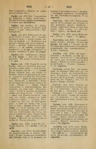 mó -43- NGO
Pau Comprido e recurvo na ponta
para o mesmo fim.
Ngofe, sub. (IX) bot. Leguminosa
de sementes e raízes medicinais |
Planta febrifuga (cassia occidentalis).
mesmo que murianhoka.
Ngóho, adj. (antiq.) Só i
Dado,
concedido de graça |
Gratuito: a ki
bana — [ |
adv. Sem interesse |
Gra-
tuitamente.
Ngôji, sub. (IX) Filamento de ma-
téria têxtil ]
Cordel I Fio Cordão;
barbante; guita || Corda; prisão; ca-
deia: a mil te bu — |
|
Membrana que
prende a língua pela parte inferior. [
Freio: — ia rimi 
Ligamento do pre-
púcio. I I
— ia rfvumu, genealogia ;
sequência I
— ia hoa, placent^irio ou
cordão umbilical. V. /íoa |
PI. jingoji.
Ngókio, adv. Inutilmente |
Debal-
de: a kl bange — |
Em vão |
Balda-
damente |
De graça; gratuitamente.
1
V. ngó.
Ngôla, sub. (IX) Nome do rei do
Dongo, dado ao território que com-
preende a mais vasta e rica provín-
cia de Angola: ixi ia— 
—'a mata
Diz-se daquele que, em campo de
batalha, dirige as operações da guer-
ra. Kquivale ao Chefe dos Exércitos.
V. mata I
i
— mata, Instrumento mú-
sico semlhante a bandolim j
Espé-
cie de pandeiro com braço como o da
viola 1
Banjo. |
|
— mbole, Título
equivalente a superintendente das
despesas da casa real Mordomo-
-mór. j
Titulo e funções de adminis-
trador dos bens do rei I
Veãdor |
j
— muxi, bot. Planta herbácea, cuja
raiz, em bebida, emprega se como
coatra-peç onha .
|| corog. Pov.
e posto na circ. civ. de Quilengues,
prov. e distr. da Huíla, com 3.774
hab. 1
1 hist.— Kanini, Neto de - Ki-
luanji, 4." rei de Angola, com corte
no cone. de Ambaca (Ha ri), conver-
tido ao cristianismo em 1614, em
que se transferiu para Pungo-Adon-
go. I I
Mutua — , adj. Angolense 
De
Angola 1
Natural ou pertencente ás
terras de 'Ngola (Angola).
Ngóle, sub. (IX) Bigredo rio ]
Peixe silurida. |
V. miisólo. 
P). ji-
ngóle
Ngolela, sub. (IX) Manifestação
de contentamento e júbilo j
Ale-
gria i
O que causa essa manifesta-
ção I
Graça; riso. 1
1 O primeiro in-
teresse; o primeiro lucro: — ia uênji.
j
Vantagem lucrativa !
O resultado
de um trabalho ou negócio V. pi.
jingolela.
Ngoretu, sub. (IXj Tratamento
que se dá às pessoas em virtude da
sua posisição social j
Senhoria |
Título honorífico dado ao que tem
poder íôbre a terra de que é se-
nhor I
Abrev. de Ngola ietu
Ngólo, sub, (IX) antiq. Resistên-
cia I
Força. I
Vigor. |
V. ngúzu,
Ngolokela, sub. (IX) Prevenção;
aviso; noiícia ;
Pregão (
B»ndo: mà
ngongo mu abiti — |
Grupo de in-
divíduos que percorrem a localidade
anunciando um acontecimento
ÉJito I
Anúncio.
Ngolôlo, sub. (IX; Ariuaça |
Gritaria |
Assuada: a mu te — |
Alarido; berreiro || Quantidade
de vozís que se ouvem ao mfsmo
tempo I
Ruido; vezeiro; barulho | |
Lamentação |
Pranto |
Queixa. |
V. pi. jingolõlo.
Ngolome, corog. Pov. no antigo
cone. do Golungo Alto, circ. civ. de
Casengc, distr. do Cuanza-Nor te;
prov. de Luanda || Lagoa próxima
da pov. de Bom-Jesus, margem di-
reita do rio Cuanza, circ. csv, de
Icolo e Bengo (Catete*.
Ngóloxi, sub. (IX) Espaço do
dia compreendido entie a meia tar-
de e o escurecer j
Tarde O fim
do dia: mu - 
Tardinha |
A taide
1
Véspera |
O ocaso |
O anoitecer
I I
adv. De tarde |
Antes do escure-
cer j
'A tardinha j
|
—'ei, expres-
são equivalente à fboa tarde; esta
tarde»
Ngóma, sub. (IX) Instrumei.to
músico feito de comprido pau ôco,
tendo na extremidade de maior lar-
gura uma pele tensa, sobre que se
toca com a mão. '
Tambor [
Bom-
bo I
Som produzido pelo tanger dO
tambor 
Rufo ,
Sinal de alarme
— 'aputu. madrugada; ao lomper da
aurora |
Música matutina 
Alvo-
rada I
Pi, jingoma.
Ngómbe, sub. (IX) zool. Rumi-
nante da iam. dos bovídeos destina-
do a carga e almentacão do homem
1
Boi: xitu ia — Quadrúpede que
serve de Ci valo ( no interior ). PI.
jingombe.
 