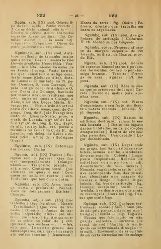 NGU - 46-^ NGU
Ngúiu, sub. (IX) zool. Género ti-
po da farn. suida Porco; cevado |
A carne deste animal: xiíu ia — j ;
Género do peixes, assim chamados
em razão da sua gordura. 
fig. Co-
milão; alarve || — ia niasa adj.
Triquinado Triquinoso |
Diz-se do
porco padecente de triquinas.
Nguluiigu, ^ub. (IXl zool. Antí-
lope malhado de tamanho maior
que a corça Gazela: kuzeka bu kiba
kia~ka kingild-bu kizuui kúkia 
Vea-
do: — 10 u bita ndemba ku mutue j'a
mu kiisuka  corog. Vasto territó-
rio que constituía o antigo cone.
deste nome (Golungo Alto), distr.
de Luanda. É limitado ao N. pe-
los Dembos, S. com Cazengo, E,
pelo antigo cone. de Ambaca e O.
com Zenza do Golungo, banhado
por muitos rios que fertihzam seu
solo. entre os quais o Cuango, o
Kâue, o Luinha, Luçue, Míiria, Ki-
tungo, etc. Pov. e sede do actual
posto civil deste nome. cone. de Ca-
zengo, freg. de S. João Evangelista
distr. do Quanza-Norte, prov. e
arceb. de Luanda, a 90 08' de Lat.
S. e 140 46' de Long. E. Gr., Ssa"».
de alt., 10.105 hab., est. postal e
terminas do ramal do C. de F. de
Luanda, «ub-deleg. de Saúde e es-
cola prim. n ° 19 de * Rodrigues
Graça »
Nguiúria,
dos peixes.
Nguma, adj. (IX) Traidor ]
Pe-
rigoso sem o parecer Que faz
mal inesperadamente ]
Inimigo:
ndatida — Traiçoeiro; pérfido | |
atlj. e 3ub. Contrário; hostil ;
Que
aborrece ou quere o mal j
Com
quem se anda em guerra 1
sub.
Indivíduo que tem ó lio a cutro.
Ngúmba, sub. (IXj Arma bran-
ca, cutta e pesfurante Puuhalj
Faca de dois grumes ;
Estilete |
Choupa.
Ngumba, adj. e sub. (IX) Que
trabalha |
Que faz obras ,
Mestre
Trabalhador |
Que vive do tra-
balho I
Obreiro j
;
Amigo do tra-
balho Operário; oficial (do ofí-
cio). Jornaleiro ]
fig. Antiga moe-
da de cobre no valor de 3 ctv.
(30 reis): 7<í/'a mu bana — . — iete,
.sub. zool. Insecto género dos
himenópteros, cuja larva é parasita
em outros insectos 1 Icneumon 1
sub. (IX) Estômago
Bucho
Mosca da «erra [
fig. Oleiro |
Pe-
dreiro, operário que trabalha em
barro ou argamassa.
Ngumbe, sub. f^IX) zool. Ave ga-
linácea de arribação |
CodOrniz.
E' tb. conhecida por kangumbe.
Ngúmbu, corog. Pequeno afluen-
te da margem esquerda do rio
Luanda, no distr. de Moxico, prov.
do Bié.
Ngúna, sub. (IX) zool. Género
de insectos himenópteros tipo fam.
das formicidas, conhecido por «for-
miga branca». Térmite |
Formi-
ga de asas ,
Agúdea. |
PI. jin-
r/uma.
Ngúnda, sub. (IX) Rede de pes-
ca que se arremessa de lanço |
Tar-
rafa [
Tecido de malha para apa-
nhar aves.
Ngúnda, sub. (IX) bot. PUnta
dioscoreácea e seu fruto similhan-
te a batata redonda Inhame. V.
pi jinyunda.
Ngundu, sub. (IX) Restos de
edifícios; destroços; ruínas: bii san-
zala buaxala — |
Diz-se dos lugares
dantes habitados, ou de povoações
desaparecidas |
Restos de civiliza-
ções passadas. 1
Despovoado |
Lu-
gar deshabitado,
Ngúndu, sub. (IX) Lugar onde
um grupo, família ou tribu se esta-
belece, semeia e colhe, abandonan-
do-o em seguida [
Colónia '
Lugar
pouco frequentado Reíinião de
iridivíluos acampados. |! adj.
Aventureiro; de vida incerta |
Nómada; vagabundo; errante j
zaol.
Ave escolopacida fam. das peinal-
tas, abundante nas margens do
Cuanza e Bengo. Espécie de ga-
hnhola i
fig. Ave de arribação 1
|fig.
Inimigo; usuipador; hostil. '

—
'a-ndala, Ave dentirostra que canta
de madrugada 
Rouxinol ;
fig. Pes-
soa que canta bem.
Ngúnga, sub. (IX) Qualquer ins-
trumento sonoro |
Sino '
Som pro-
duzido pela pancada dada no sino '
Badalada : kuxilca — '.
fig. Tagarela
Pessoa que fala muito ou não
guarda segredos. 

Corrente (de
canal, de no) ]
Marcha de um li-
quido em determinada direcção ;
—
ia muiji. I
Movimento de ar ou flui-
do em certa direcção: mu—ia mulengt
 
