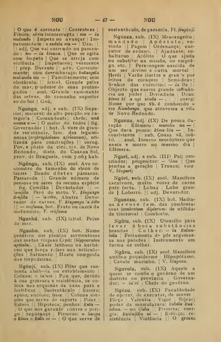 NQU - 47 NGU
I O que é corrente '
|
Correnteza |
Fileira; série ininterrupta : mu — ia
mulundu I ímpeto no avançar j
Im-
petuosidade : uendela mu — '
Uso, | |
I
!
adj. Que vai correndo ou passan-
do : mto — ia kizuaa, |
Que se agita
com ímpeto |
Que se arrcja com
violência |
Impetuoso; veemente
!| prep. Durante i
adv. Corrente-
mente; com desembaraço: kutangda
mukandamib — 
Familiarmente; sem
obstáculo. !
ictiol. Grande peixe
do mar, produtor de sons prolon^
gados zool. Grande ruminante
das selvas, do tamanho superior
ao do boi I
Gnú,
Ngungu. adj. e sub. (IX) Supe-
rior; maioral; de alta posição ou ca-
tegoria '
Comandante; chefe: uná
muene o — |
O maior de todos |
fig.
Governador |
1 bot. A vore de gran-
de res'stência, fam. das legumi-
nosas {erylroplioleum africanum), uti-
lizada para conátiuções |
i corog.
Pov. e posto da circ. civ. de Novo
Redondo, distr. do Cuanza Sul,
prov. de Benguela, com 7.063 hab.
Ngúngu, sub. (IX) zool. Ave co-
nirostro do tamanho do «bico de
lacre» Bando destes pássaros.
Passarada |
Grande número de
pessoas ou seres da mesma espécie
fig. Comilão I
Devastador j
j
—
'a-ujiía Per VI do mato. V. kingungu
á-njila 
— 'a-a-iÍM, Abutre '
Devo-
rador de carnes. V. kingungu 'a xitu
I
1
— nmfiiina, bot. Fruto ou ca=ca da
mafumeiry. V. múfuma
Ngunhá, sub. (IX) ictiol. Peixe
do mar.
Ngunhu, sub, (IX) bot. Nome
genérico das plantas sarmentosas
das matas virgens Cipó: {hippocratea
apicula). ,
Caule lenhoso ou herbá-
ceo que lança r.-ízes nas articula-
ções I
Sarmento j
Haste comprida
das trepadeiras.
Ngúnji, sub. (IX) Pilar que sus-
tenta abóbada ou entablamento [
Coluna: — ia'nzo 
Pau que, devido
à sua grossura e resistência, se co-
loca nas esquinas da casa para a
fortificar Sustentáculo ^
Escora;
apoio; eacòito; base ;
Coluna sim-
ples que serve de suporte j
Pilar
Esteio I i
Hipoteca; penhor: kuta —
I
O que nos garante contra o peri-
go i
Segurança ^
Firmesa: u baiiga
o kima u kala ni — |
O que serve de
sustentáculo, de garantia. PI, jingúnji
Ngúnza, sub. (IX) Mensangeiro ;
mandado |
Apóstolo; en-
viado I I
Pagem |
Ordenança; exe-
cutor de ordens. |
|
Ajudante; su-
balterno Acólito I
O que ajuda
ou substitui na missão, no empre-
go, etc. I
'
Personagem nascida de
um ser divino e cutra mortal |
Herói I
Varão ilustre e gran 'e por
feitos de coragem |
Semi-deus;
Senhor dos exército^: — ia ita  ;
Objecto que exerce grande influên-
cia ou poder '
Divindade Deus:
kiene ki a ngi xinda — . corog:
Nome por que tb. é conhecido o
no Kambongo. que atravessa a vila
de Novo-Redondo.
Ngunzu, adj. (IX) De pouca du-
ração Efémero : muenim tia — i
Que dura pouco: kima kia — In-
consistente j
sub. Cousa vã, inú-
til. ,
zool. insecto neoióptero que
nasce e morre no mesmo dia |
Efémera.
Nguri, adj. e sub. (III) Pai; pro-
criador; progenitor: — 'àiia 
Que
produz a geração |
Tronco; raiz
V. kinguri;
Ngúri, sub. (IX) zool. Mamífero
carnívoro, muito voraz de carne
putr. facta. j
Lobaz Lobo gran-
de I
Lobarro. || adj. Devorador.
Ngusúsu. sub. (IX) bot. Media-
na á r v o r e fam. das combreta-
ceas (conbretum dipterumi de utilida-
de tinctorial 
Combielo,
Ngíifu, sub. (IX) Utensílio para
levar aboca substâncias
brandas ,
C o 1 h e r: — ia kulam-
bela 
Ferramenta d-^ pôr argamas-
sa nas paredes Instrumento em
forma cie colher.
Ngíivu, sub. (IX) zool. Mamífero
anfíbio paquiderme Hipopótamo.
i
Cavalo marinho. [
V. kinguvu.
Nguvulu, sub. (IX) Aquele a
quem se confia o governo de um
distrito ou província ,
Governa-
dor: - iaxi i
Chefe do governo.
Ngúzu, sub. (IX) Faculdadade
de operar, de executar, de mover
Fôiça ,
Valentia Vigor ,
Kijezf;
poder da musculatura: kubela kua'-
mbua, — mii i/aba Firnit-sa; ener-
gia; kuxinjika ni — |
E->íôiÇo; re-
sistência Violência 1 !
O grosso
 