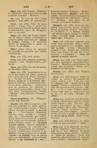 HAX - 50 - HIT
Hâxi. adj. (IX) Doente '
Padecen-
te I
Enfermo |
Que é portador de uma
moléstia anormal j

Maníaco.
Hê. conj. No caso de j
Se: — kl ku
ariinu^'ê, u ku jiba 
Se porventura.
Hebu, sub. (IX) Filho de parto
tardio. '
! corog. Pov. e posto civ.
de.ste nome, nooonc.de Amboini, dlstr.
do Quanza-Sul, prov. de Benguela,
com 13.153 hab.
Hefu, sub. (IX) bot. Fruto piperá-
ceo de sabor e cheiro semelhantes á
pimenta preta conhecida por ndungu
ia Kongo 
Cubeba. I E' medicinal
contra as indigestões e males do
ventre. V. pi. Jihefu.
Héiu ! inter j. Diz-se da sensação
da navalha ao penetrar nas carnes,
cortando-as.
Héju, sub. (IX) port. queijo.
Héla, adj. (IX) Amado; preferido;
adorado j
|
sub. Mulher amada, pre-
ferida.
Hela, sub. (IX) Cerveja fermenta-
da de milho miúdo.
Hêle, sub. (IX) Inquietação de es-
pír to que hesita em obrar receando
que o acto não seja lícito i Escrúpu-
lo I
Suscept bil dade I
Hesitação ]
Receio: ng'ala ni — ia kuzuela ngô 
Falta de decisão, de convencimento |
T i m i d e z; cobardia i
Acção pró-
pria de medroso, de cobarde ] |
Apreensão; preconceito; cisma ! Opi-
nião falsa I
Presentimento |
Temor.
i
I
Miíkua — ; adj. Receoso |
Timorato |
Cobarde.
Hemà-hemakafa, adv. Ofegante-
mente, adj. Ancioso.
Henda, sub. (IX) Compaixão solí-
cta pela desgraça ou males alheios,
que sentimos como nossos. |
Miscri-
córd a; devoção; p edade: a mu kua-
tela —.
'
I
Com seração; clemência;
lást ma; pena: u. bana — |
Compai-
xão; dó. I
Sentimento que nos in-
duz a obter ou a conservar a pessoa
ou a cousa que nos agrada sobrema-
neira I
Paixão; amor: o — ia mama
ki ieiWê ribuilu [
Afeição ilimitada 1
Desejo veemente de conviver com
outrem |
Cousa dada por caridade
Esmola Lembrança: saudade. V. pi.
jihenda] 1 Graça; perdão; favor: fuaze-
:.ele mu — ia Nzambi ' Dom de pessoa
graciosa; afabilidade; afectuosidade;
agrado: a ngi tambulula ni — ioso |
'.
Enternec'mento; comoção ]
Pezar I
Amor paternal | I
Mukua — , adj. Cle-
mente I
M sericord'oso I
Compass'vo
Que tem piedade, carinhoso. |
Devo-
to I
Saudoso I
Que sente, ou dá
mostras ou inspira saudade.
Hengele, sub. (IX) Narração ale-
górica que envolve algum preceito
moral ou alguma verdade importan-
te I
Parábola: —, —; ndunge, ndunge;
—ia mukaj'a mona, ndunge ia ukou'a-
-kime; — u i tela njimu kioua n'abu-
kujuke ngo I
Alegoria.
Hefe, adj. (IX) Que e>fecuta uma
cousa com perfe ção |
Háb 1; inteli-
gente; habilidoso: o — ia makn ngá-
nga ia ifofo 
Destro |
Engenhoso
asseado |
|
sub. Pessoa que trabalha
bem, com gosto 
O que faz co sas
bonitas : — k'ovual'ê — , masa mu
inganja m'avuala uUimbu.
Hima, sub. (TX) zool. Nome gené-
rico dos mamíferos quadrúnianos |
Macaco |
Mamífero-quadrúmano da
ordem dos primatas |
Símio: o —
k'atabeiê ku mukila ue.
Himba, sub. (IX) zool. Pássaro
dentirrostro.
Hinji, sub. (IX) Acção e efeito de
rodear, de volver I Movimento em
torno; rode'o; g ro '
Volta em roda
de: kalanga k'atê - kangu rie ri a mu
zukama 
Volteio; volteadura ' ' Cada
uma das curvas de um aspirai '

Ku-
ta —, V. tr. e intr. Voltear; girar;
volver I
Dar volta a '
Ag'tar-se á ro-
da de I
Ir de volta |
Circular. PI.
jihlnji.
Hinu, adv. Contudo; não obstante]
Todavia  Entretanto; porém |
Anda
assim; talvez '
I conj. Por que 
Vis-
to que I Por motivo de que !
'•
Mais
tarde; depois: ndè — uiza '
Em segui-
da ; em tempo posterior '
'
adv.
Quando: eie,—kiu vutuka.. Nomo-
mento em que: o menlin ma Ngana
ki m'eza, ma tu hunda Nesse ou em
tal caso.
Hifa. sub. (IX) Farinha de milho
cozida em água fervente. V. funji.
Hifu, adj. (IX) Armado de arco
e seta |
Sagitário '
Devastador j
V.
hojl Ía —  mit. Monstro fabuloso
meio homem meio cavalo |
Centau-
ro I
Signo do zodíaco |
|
Deus dos
desertos, da esterilidade j
O que re-
duz á solidão 1
Devastação; ruína 
 