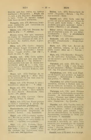 HON — 52 — HUM
marido que tem outra ou outras
niulheres i
Poligamia |
Riiala ria
—, sub. e adj. Bígamo |
Kusokana—,
V. intr. Viver ao mesmo tempo
com duas ou mais mulheres.
Hongolo, sub. (IXj Meteoro lumi-
noso conhecido por «arco-iris» ou
«arco da velha*.
Hónjo. sub. íIX) bot. Banana: ku-
kola ku ária - ;
V. rihõnjo.
Honzo, corog. Rio que, nascendo
na região de Nambua-ngongo, atra-
vessa o Tabi e desagua no mar, ao S.
do cone. do Ambriz, distr. e prov.
de Luanda.
Hôta. sub. (IX) Canto Angulo;
sítio escuso '
Lugar desviado de to-
das as vistas Escaninho !
I Escon-
derijo I
Lugar oculto: ,
rija ria —
dente do siso. V. rija.
Hoíóia, sub. (IX) Cova subter-
rânea de modos que não .seja vista i
Solapa: mbila ia —.
'
fig. Disfarce 
'
Instrumento com que se fazem con-
cavidades: poko ia — . !
i
adj, Côn-
cavo; curvo. I
Recôndito; oculto ^En-
panoso. I
Que envolve d'sfarce, mal-
dade.
Houa, sub. (IX) Umbigo de re-
cém-nascido: ngoji ia — Hilo |
Pon-
to de interseção de um vaso num te-
cido parenquimatoso.
Hóxa, sub. (IX) Doença do sono !
Sonolência: uhaxi ua — . V. riboi.
Huua, sub. (IX) Pómulo: — ia po-
lo '
Maçã do rosto, j
'
Osso saliente
da face |
Maxila Mandíbula Osso
molar. I
PI. jlliuua.
Huba, sub. (IX) Carraça. Carra-
pato, fig. Praga. V. kiliuba.
Hubu, sub. (IX) bot. Nome porque
no Seles é conhecida a árvore mu-
ngundu {symphonia globulifera).
Huelendende, sub. (IX) zool. Mo-
lusco gasterépodo desprovido de
concha ;
Lesma. adj. Indolente.
Hueri. sub. (IX) Cunhado; cunha-
da !
Maíido ou mulher do irmão ou
irmã (fíii. relação ao outro irmão ou
irmã). —'a kiini, concunhado.
Húh Ij. (fX) Tolhido I
Leso ;
Paralítico; u ala — ia lukuaku 
Que
tem lesão |
Dfendido: lesado | Feri-
do; contuso I fig. i-Jefeituoso; coxo.
I
)
sub. mit. Ser espiritual.
Huína, sub. (IV) Necessidade de
beber !
Sequidão |
Secura. |
fig. De-
sejo ardente ]
Sede.
Huinhi. sub. (IX) Cada uma das
partes em que se racha um tronco de
árvore para fazer lenha Pau ou
madeira seca para queimar '
Acha |
Lenha |
Madeiro |
pi. jihuinhi.
Húiu! interj. Onomatopeia com
que se exprime o som de um esbar-
rondamex^to |
Zás : u alundumuka
mu rikungu — |
Catrapuz.
Hukunhi, adj (IX) Desamparado:
privado; abandonado Desprotegi-
do I
Órfão.
Hula, sub. (IX) bot. Árvore de
cuja madeira, ralada, se faz o pó
deste nome: mãxi ua — 
Tacula. |
V. lúkula.
Hule, adj. (IX) Remido | Resgata-
do do cativeiro Libertado. 
! Diz-
•se do escravo que se libertou ou foi
libertado.
Huiukájí, adj. num. (IX) Dez ve-
zes cem I
Mil: — i'atu  
sub. Grupo
de mil unidades j
Milhar |
O número
mil I
fig. Um grande número.
Hulukubua, sub. (IX) zool. Espé-
cie de lagarto que prefere os lugares
húmidos. Salamandra |
Lagarto
das pedras. V. riiénde.
Hulukúku.sul . (IX) Comida (man-
timentos, cereais e frutas) que, no
dia do óbito do lavrador, se come e
se distribue aos presentes ao funeral.
Hulungu. sub, f^IX) med. Doença
que consiste na distruição ou apodre-
cimento de determinada parte do
corpo. I
Doença que ataca e destrói
os dedos das mãos ou dos pés i
Úl-
cera ;
Gangrena j
fig. Quisília.
Humba, sub. (IX) Vasilha feita de
coiro de certos animais para condu-
ção de líquidos, j
Odre: — ia uâlua.
Saco de coiro para sólidos. bot.
Árvore dicotilcdónea da família das
leguminosas, conhecida no Seles por
este nome. V. muzúmba.
Híiínbi, sub. (IX) Dilatação {er-
maneiite e mórbida de unia veia
causdda por àcumuhição do sangue
no seu interior, j Vuriz. ;| Chaga
velha 1
Ferida incurável 1
É ro.
us. no pi. jihãmbi.
Humbi, sub. (IX) zool. Ave de rapí-
 