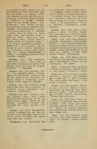 HUM — Ô3 — HUX
na, espécie de águia preta que, em
certa época do ano ou de anos, apa-
rece em bando, no espaço, muito
alto fasendo volteios ou círculos ca-
prichosos, j
Xofrango; águia pesquei-
ra I
Rabilva: ki azuata — kilombe-
lombe ki a mu tukula tumba. 
Que-
brantosso. j
|
bot. Planta da famí-
lia das anacardiáceas {calesiam Wel-
witschii), de propriedades medici-
nais e para, construção, V. muJcúmbí
I I
corog. Área do posto civ; deste
nome, circ. dos Gambos, distr. e
prov. da Huíla, com 2,419 hab.,
est. teleg. -postal, ambul. sanit. e
Missão catól. do Espírito Santo, | 
, Pulga ou piolho de galinha.] |
Kaktilu ka —, Ave aquática do ta-
manho do peru |
Corvo marinho. [
fig. O rumoto; o mais antigo: /flAfl-
kulu ka — , kizuua kilombelombe u
fibàla. j I
—ia ngánga, género de aves
corvidas |
Gralho.
Híimbu, sub, (IX) Cachimbo
ruim e mal feito ;
|
adj. e sub. A
que falta uma perna ou braço j
De»
cepado |
Que tem falta de ( algum
membro). V. Kahumbu.
Humbu, sub. (IX) Ocasião; tur-
no j
Vez: ngendele -jítatu 
Tempo,
época indeterminada [
Ensejo] j
No-
me que junto a um adjectivo nu-
meial, indica a reiteração, quan-
tidade: u êza— tatu 
PI. jihumbii.
Húnde, sub. (IX) Irmão ou irmã
menor que casa cora a cunhada ou
cunhado viuvo: kilbckola— ] adj.
Sucessor j
Substituto,
Hundu, sub. (IX) Parecer; ten-
ção; opinião; ideia; voto. )
Juíso
que se forma de alguém ou de al-
guma cousa: kuta—| Modo de vêr
pessoal ]
Conselho |
Votação j
De-
claração (de voto) ; deC.são ( ver-
bal),
Húngu, sub (IX) Instrumento
músico composto de um pau ar-
queado e retesado por uma só cor-
da de arame de cobre em que se
toca com uma vareta,
Hungulule, adj. Enchente; que
está enchendo |
Abundante Cheia:
— ia kalunga 
sub. Grande abun-
dância; fartura ]
Superabundância.
] I
A máxima altura das águas do
mar ]
Aumento periódico do volu-
me das águas do oceano |
Preamar
j
Maré. i

Desregramento |
Ex:es-
so I
Desaforo j
Inpudência; desca-
ramento.
Húnha, sub. (IX) Moca Pau
grosso e curto ]
Porrete :
Cacete
com uma maça em uma das extre-
midades 1
Casse-tete. |
PI. jihúnha.
Híinjí, sub. (IX) [mpedímento;
privação; abstinência: riiala u loka,
k'ariê — jj zool. Mamífero digitigra-
do, de côr escura e peie muito rija,
tamanho de um gato que, diz-se, se
suicida contra um obstáculo ao ser
visto por alguém,] A pele deste
animal: kurÍa— Juramento.
Húnu, sub, (IX) Género de pei-
xes do mar com focinho e dentes de
rato, ]
Tetrodonte |
!
Peixe galcida
1
Dentudo. |
PI. jihànu.
Hurí... Expressão para significar
estado de silêncio: ma'nzo mu eri
— ; adj. Calado |
Silencioso ,
Calmo.
Hufa, sub, (IX) Provisão de man-
timentos, !
Rancho: ngí meíiekene
ngo, — iami sâi 
O que o viajante
leva para comer em viagem. [
Me-
renda I i
Farnel,
Huíile, adj. (IX) Detido :
Reclu-
so em cadeia |
Preso ;
Legado,
amarrado, fig. Que não tem liber-
dade de acção. ,
sub. Prisioneiro :
ngí —ia soba ,
Cativo, encarcerado.
1
Pcíssoa que está presa.
Hutu, sub. (IX) Saco; bolsa; fo-
le; sacola. I
Saquinho para guardar
dinheiro ]
Tufo, papo (na roupa
que não assenta bem), fig. Dinhei-
ro, 1
]
D:z-se do feitiço atribuído
aos adolescentes como herdado dos
pais: uanga ua —
Huxi, sub. (IXi Pancada dada
na face com a mão aberta 
Bofe-
tada, fig. Injúria Ofensa disfar-
çada.
 