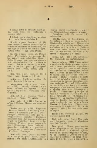 54 - IBÁ
I, oitava letra do alfabeto kimbun-
du, tendo oomo em português o
mesmo valor.
I, interj. para significar admira-
ção .
1 I
sub. Nome da letra /.
lá, adj. e pron. demonstr. pi. (I)
para designar pessoas que estão pre-
sentes ou próximas de quem fala, ou
das que se falaram em último lugar.
Estas; estes : — afu ; aná alenge.
Ia, adj. e pron. poss. pi. Delas;
deles I
Pertencente ás pessoas de-
les : ixi — I
pron. relat. Que Quem 
Cujos I I
prep. que une ao nome o
seu complemento |
De: mitue —
iáma ; imb i a — nmtoto |
— éne,
adv. e pron. poss. pi. Propria-
mente seus ( deles, delas ) ima —
ene.
láie, pron. e adj. poss.pl. (III)
Teus, tuas: imuna — j
V. iê.
laiúlu. sub. Ruido de muitas vo-
zes I
Ingrêsia |
Sussurro.
lakamukua, adj. e pron. indef.
pi. (III) Outros; outras |
N cã o
estes ; diferentes : mikolo — '
Não
iguais !
Seguintes j
Restantes j
Pre-
cedentes.
lala, sub. (IV) Homem f
Varaol
marido :
— riami. 
V. tiiala.
lâla, sub. pi. (III) Garras: —
ia'ngo I
Unhas j
Marcas ou sinais de
unhas.
lámbu, sub. pi. (III) Alegações
1
Dizeres i
Razões Afirmações |
Textos I
Expressões |
Ditos || Pre-
paração; prevenção; obra prévia 1
Preparativos : aprestos |
Conjunto
de acções para dar começo a alguma
cousa ou trabalho 1
j
kiita - , v. tr.
Preparar Praticar actos preparató-
rios I
Coordenar ; fazer ; compor 
Aparelhar; habilitar; prevenir | |
Prognosticar ; vaticinar i Anunciar
I
Predizer j
Predispor.
lâmi. adj. poss. (contr. da prep-
ia e do pron. pess. eme k Aleu
minha |
De mim |
Pertencente á
minha pes=;oa : o Pgoítibe — / afu  
pi. Meus; minhas : imuna — / anete-
lamukua, adj, De outro. 
V.
iakamukua.
landa, sub. pi. (
III ) Seres so-
brenaturais j
Seres deformados |
Divindades mitológicas Deuses dos
desertos , dos montes ou das lagoas:
kutelekela —  Ninfas j |
Palavra
com que, nesta classe, se forma o
fut. pi. dos verbos. Hão-de : o nii-
lemba — kutoloka. 
V. iondo-
lánde, sub. ( III ) bot. Exemplar
tb. conhecido por mutala-menha.
lângu, sub. pi. (III) Nome vulgar
e genérico de várias plantas, anuais
ou vivazes, gran-'íaeas, ciperáceas
ou forraginôsas, que secam depois
da frutificação (andropogon amula-
tus). 
Herva: — /a kandãmbia. 
Plan-
ta expontânea de terreno inculto |
Capim I
Relva : Terreno coberto
de relva: ngendele ma—  Cascas;
invólucros de fiutas, cáp-ulas, etc:
—ia makunde. V. ixaxi.  |
Quantida-
de de folhas de árvore secas: ia
mungenge] Cascabulhol Feno: kuéne
o ngómbe kiienVê — | ' Fonagem |
Pasto [ I
Varreduras | O que se
recolhe varrendo |
Ci?co | Palha ]
Lixo: kukukula— |
— ia kauéue. 
V.
kauéue. I
—ia nzambi, planta medi-
cinal da família das ainbrosiáceas
mais conhecida por *h^rva Santa
Maria», j
Ambrósia ]
|
Plantas am-
brosióides. |
|
Capinzal |
Terra de
capim: ixi ia — 1
Terreno onde cres-
ce capim.
lânhi, adv. interrog. pi. (Ill) De
que; de quaib: tma—
lárj, adj. num. Dois |
Um mais
um I
Segundo |
|
sub. O algarismo
dois (2). V, kaiari.
íba, pi. (III) Nome genérico das
peles empregadas no calçado, ar-
reios e correias ]
Cabedal |
Quan-
tidade de peles: kangamba ki aiba,
ni—ie 1
Pelaria j
;
Couros em cabe-
lo, crus ou curtidos: —ícr sengi  Cou-
rama j |
fig. Correias; a mu zuikú—.
 