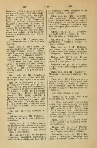 lEK — 56 — IKA
hama — . |
Não o mesmo ; que for-
ma corpo á parte 1
Não este: uatun-
gu inzo — I Mais um; seguinte:
sánji— i ahuata. i
PI. jêngi .
adj. e
pron. indef. pi. (III) Diferentes 1
Outras; outros: u abeka ima —
Diversos ; distintos : axikama ku
íqIh — Que não fazem parte de
outros : A-u êza imbánda — Seguin-
tes 1
1
( 11 )
Que não podem confun-
dir-se com outros: o mu kasela mi-
kolo—; u abatula mixi—. |
Não os
mesmos.
leniê, adv. ( III ) Exprime nega-
ção, contrariedade. |
Não é |
i
sub.
Recusa.
lenu, adj. e pron. poss. pi.
(contr. da prep. ia e do pron. pess.
pi. énu). Vossos; vossas |
Perten-
cente ás pessoas com quem se fala :
( II ) mikolú — i abatuka ; miênge —
/ akukuta ^
j
Das vossas pessoas :
(III) inama — iaxiri; inda-i akiika
] I
Da terra em que nascestes :
ku' xi — ku auâha  i
Vosso ; vossa (
De vós : o nfioka - i afu ; o poko —
/ axibi ! I
— '
enu ]
De vós mesmos |
Não de outros |
Propriamente
vossos.
lênze, sub. pi. ( III ) Aberturas
de dentes entre si 1
Intervalos dei-
xados pela separação dos dentes.
letu, adj. e pron* poss. pi. (contr.
da prep. iã e do pron. pess. pi. etu).
Nossb ; nosso !
Das nossas pessoas |
Pertencentes ás pes"=oas que falara:
(
II ) mixi—i abolo (
III ) o imánga
/ aburika  Nossa; das nossas
pessoas :
(
IX ) ku'xi — rikanga ; o
ngómbe— i anéte i'
— ' eiu, adv. e
pron. pi. Propriamente nossos: (II)
mixi inà —etu 
De mais ninguém :
(
III ) o im'ei—eiu ; o imun'oio — etu
1
Verdadeiíamente, piòpriamente
nossos.
IJa. sub. pi. (IIT) Defeitos. V.
Ifua.
IJakasa, sub. pi. (III) Folhame |
Folhas secas de árvore |
Pétalas 1
Folhelho?.
Ifata, sub. (III) Folhas tenras
de feijoeiro para guisar com carne
ou peixe 'i
O guisado destas folhas :
funji ia — i
Salada |i íig. Peidos
(entre os mutemos).
Ifi, sub. (IX) bot. Planta têxtil
cilíndrica ( sansiviera angolensisj,
lamt das hemadaráceas, cujo suco
se emprega contra inflamação de
olhos '
Ramie. i
PI. jlfr
Ifika. sub. pi. ( ITI ) Compara-
ções ; exemplos Factos aduzi.los
como demonstrações, confronto (
Ditos populares, alegóricos ou figu-
rados 
Narração alegórica que
envolve algum preceito moral Pa-
rábolas.
IJikila, sub. pi. ( III ) Conjectu-
ras desfavoráveis acerca da probi-
dade de alguém |
Suspeitas.
í(u, sub. pi. (III) Assassínios;
homicidios 
Mortos |
Corpos ou
cousas mortas.
í|ua, sub, pi. (III) Defeitos;
qualidades ; costumes : — ia iba I
|
Representação de pessoas ou cousas
i
Imagens j
Semelhanças |
Ideiaa
líuata, sub. (III) bot. Folhas
de feijoeiro. ( Mais próprio, mas
menos us. que ifata ) .
Ilufunha, sub. pi. ( III) Gengivas
A parte onde estão implantados es
cientes.
Iluke, sub. pi. ( III Exalações |
Miasmas j
Vapores |
Calores |
Fu-
mos.
I|u!u, sub. ( III ) Espuma que se
aglomera na boca de alguns ani-
mais Baba. V. nzébu |
'
Espécie
de mucilágem que se forma na
superfície dos líquidos em ebulição.
I
Escuma.
íhi, pron. interrg. V. inlii.
Ihuba, sub. pi. ( III ) zool. Car-
raças grandes 1
Carrapatas.
li, pron. demonstr. que designa
cousa que está presente, ou mais
próxima de quem fala. Esta; este:
^ IX ) poko — I
pí. !
Estes ; estas
( III ) ima — I
Isto ,
j
adj. designa-
tivo das cousas mais próximas que
outras, ou das que se falaram em
último lugar : — ni iná.
Ijiba, sub. ('III) Grande núme-
ro de mortes |
Carnificina ; matan-
ça; morticínio.
Ijingu, sub. pi. ( III ) Dignida-
des I
Honras |
Distinções honorífi-
cas I
Cargos elevados ,
Glórias.
Ikalakalu, sub. pi. ( III ) Tra-
balhos ,
Produções literárias, ma-
nuais e outras |
Lidas |
Os exames,
 