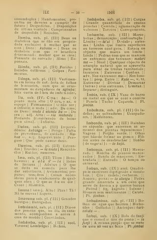 ÍLÉ — 58 — IMB
Cómendações | JMandamentos; pre-
ceitos ou deveres a cumprir de
futuro I
Despedidas, |
Disposições
de últiina vontade j
Cumprimentos
de despedida | l^ecados.
ílembu, sub. pi. (II]) Bens ou
dinheiros que se dão era proprie-
dade exclusiva á mulher que se
I
Bens ou
se beneficia
que se ca=!a |
I
Mimo I
Es-
casa I
Dote : kubana
dinheiros com que
dsterminad.i mulher
Presente de noivado
ponsais.
Ilónda, sub. pi. (Ill) .Feridas |
Incisões cutâneas |
Golpes I
Feri-
mentos.
liónga, sub. pL (III) Vestimen-
ta em forma de cot. feita de folhas
de b maneira, com que se orna-
mentam os dançadores de ngitnba
Saia curta de fibra de imbcnJtiro.
ílu. sub, (IV, C ma : bii~ O
ponto mais alto |
O ceu, o ar, o
espaço I
Firmamento |
O não ser;
o infinito; o nada |
|
adv. De cima;
de Deus : nviila i atundu ku — 
Do
ceu ii adj. Alto : — /íc2 miilundu 
Profundo (considerado de baixo
paia cima). | Infinito.
Iluézu, sub. pi. (Ill) Imprevi-
dência: kubanga — |
Perigo |
Falta
de previdência, de cuidado j
Mu-
kiia — , adj. Imprevidente [Peri-
goso j
Que pode causar dano.
Iluminu, sub. pi. (Ill) Estron-
dos I
Trovões : — ia nvula | Re sen an-
ciãs I
Ruídos; rumores.
Ima, sub, pi. (III) Teres |
Bens;
haveres: u ala n' — ie 
Meios
de fortuna •
|
Adubos |
O que
se deita na comida para lhe
dar substância. |
Aviamentos; pre-
paro!?; tem[êros |i Coisas neces-
sárias para o acatiamento de qual-
quer obra I
O que se faz ou diz 1
Casos i
iMiátéiics.
Imanai inteij. Alto! Pára! Tá!
Nã te movas ! Espera.
Imavumu sub, pi. ('Hf ) Grandes
barrigas |
Barrigadas.
Imbalambi, sub. pi. ( III) Diz-se
das pessoas que, no dia do casa-
mento, acompanham a noiva á
casa do marido |
CoaviJados.
Imbámba, sub. pi. (III) zool,
Vermesj Lombrigas |
Bichos.
Imbâmba, sub. pi, (
III ) Cargas
I
Grande quantidade de cousas
pesadas 
Camada ; aglomeração de
volumes j
Tarecos i
Carregamento,
Imbambe, sub. (711) Marco;
balisa ; demarcação; confrontação |
Limite: — ía'xi 
Divisão; extre-
ma I
Linha que limita superfícies
ou terrenos contíguos, i
Estaca ou
objecto que marca um limite ]
Linda |
|
Pedras com que se marcam
os extremos dos terrenos : matari
ma — I
Sinal I
Qualquer objecto de
situação natural que se aproveita
para sinal de limites territoriais;
fronteira I
Extremos |
Confins. | 1
adv. Nos extremos: mu—j Nos lime-
tes I j
prep. Entre |
]
Kuta —, v. tr.
Extreirar |
Divisar |
Demarcar
(terras) com extremas. |
Limitar, |
Separar ; distinguir.
ímbia, sub. ( IX ) Vaso de barro
ou metal em que se coze a comida
!
Prinela ]
Tacho 1
Caçarola. |
PI.
jimbia.
Imbokoía, sub, pi, (III) Os la-
drões; os salteadores |
Usurpado-
res, !
Malfeitores.
Imbondo, sub. pi, ( III) Bainhas
ou cápsula^ que encerram as se-
mente? das plantas leguminosas |
Vagens |
Feijão verde. |
|
Olhos
que hão-do formar os gomos ]
Flo-
res antes de desabrochar |
Botões
( de vegetal ) : — ia kajú.
Imbonga, sub. pi. (III) Masca-
rada I
Rancho de pessoas masca-
radas I
Bando de mascaras. !
En-
tradada 

Entrudo 
O tempo do
carnaval.
imbua, sub. (IX) zool. Quadrú-
peJe carnívoro digitigrado e domés-
tico. I
Cão : cadela; cachorro. ||
Ancora ;
poita: — ia ulungu !
Pedra
grande amarrada a um cabo que
serve de áncoia a p quenos barcos
i
Pedral |
íig. Ingrato |
Infame |
Homem sem sentimentos j
j
Calote.
I
PI. jímbua. I
Imbuámbua, sub. pi, (III) Bo-
lhas de agua que brotam |
Borbo-
tões I
Golfadas ;| Andrajos: kuri-
zakela — .
imbui, sub, ( IX) Bola de funji
que o comedir tira do prato : — ia
funji j
A mesma porção que se mete
de uma só vez na bjca ;
Pl.jlmbui
 