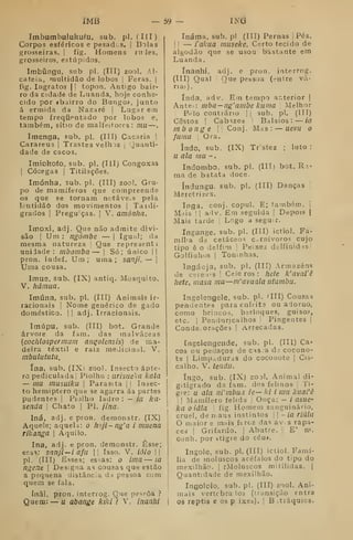 iMB 59 im
ímbumbulukufu, sub. pi. (III)
Corpos esféricos e pesad.s. i
Bolas
grosseiras, i
fig. Homens ru Jes,
grosseiros, estúpidos.
Imbúngu, sub pi. (III) zool. Al-
cateia, multidão de lobos |
Feras, j
fig. Ingratos |
[
topon. Antigo bair-
ro da cidade de Luanda, hoje conhe-
cido por «bairro do Bungo», junto
á ermida da Nazaré |
Lugar em
tempo frequentado por lobos e,
também, sítio de malfeitores: mil —
Imenga, sub. pi. (III) Caçaria 1
Carareus j
Trastes velh JS |
Quanti-
dade de cacos.
Imiokofo, sub. pi. (Ill) Congoxas
I
Cócegas j Titilações.
Imónha, sub. pi. (III) zool. Gru-
po de mamíferos que compreende
os que se tornam notáve.s pela
lentidão dos movimentos |
Taidí-
grados I
Pregu-ças. |
V. amónha.
Imoxi, adj. Que não admite divi-
são I
Um : ngóinbe — |
Igual; da
mesma natureza I
Que representi
uniiade : mbamba — |
Só; único ||
pron. indef. Um ; uma ; sanji, — I
Uma cousa.
Imu3, sub. (IX) antiq. Mosquito.
V. hâinua.
Imúna, sub. pi. (III) Animais ir-
racionais I
Nome genérico de gado
doméstico. | |
adj. Irracionais.
Imúpu, sub. (III) bot.- Grande
árvore da fam. das malváceas
{cochlospenniim angolensis) de ma-
deira têxtil e raiz medicinal. V.
mbulututu.
ína, sub. (IX> zoo). Insecto ápte-
ro pediculadaj Pioiho : iirisiie'<a kala
— mu musuiku |
Parasita ji Insec-
to hemiptero que se agarra ás partes
pudentes |
Piolho ladro : — ia kã-
senda 
Chato |
PI, /ína.
Iná, adj. e pron. demonstr. (IX)
Aquele; aquela: o hoji~ng'a i muena
rilcanga 
Aquilo.
ína, adj. e pron. demonstr. Esse;
essa: sanji— i afu |
|
Isso. V, ióio | 
pi. (III) Esses; essas: o ima — ià
ngene 
Designa as cousas que estão
a pequena distância da pessoa com
quem se fala.
Inãi, pron. interrog. Que pe.ssôa ?
Quem: — u abange kiki ? V. ínanlii
Ináma, sub. pi (III) Pernas |Pés.
1
1
— lahna mnseke. Certo tecido de
algodão que se usou bastante em
Luanda.
ínánhi, adj. e pron. interrog.
(III) Qual I
Que pessoa (eutre vá-
rias).
índa, adv. Em t-empo ar.terior |
Ante:^; mba — ng'ambe kuma 
Melhor
1 Prlo contrário | |
sub. pi. (III)
Cestos !
Cabazes 1
Balaios: — ia
mb ong e  Conj. Mas : — ueva o
fama 
Ora.
indo, sub. (IX) Trstez ;
luto :
a ala ma -.
Indombo, sub. pi. (III) bot, R i-
ma de batata doce.
índungu. sub. pi. (III) Danças j
Meretrizes.
Ioga, conj. copul. E; fambém. i
Mriis II
adv. Em seguida |
Depois j
Mais tarde |
Logo a segu.r.
Ingange. sub. pi. (III) ictiol. Fa-
míl>a de cetáceos carnívoros cujo
tipo ê o delfim |
Peixes delfiaidis|
Golfinhos 1
Toninhas.
Ingáaja, sub. pi. (III) Armazéns
de ctreais 1
Ceieros: hete k'aval'ê
hete, masa mu—nVavuala utumbu.
Ingelengele, sub. pi. 'III) Cousas
pendentes para enfeita ou adorno,
como brincos, berloques, guiso?,
etc. i
Peaduricalhos |
Pingentes |
Condecorações i
Arrecadas.
Engelengende, sub. pi. (Ill) Ca-
cos ou pedaços de cas-a á-t cocono-
te I
Limpoduras do cocouote j
Cis-
calho. V. lenda.
íngo, sub. (IX) zool. Animal di-
gitigrado da fam. dos felinos !
Ti-
gre: u ala ni'mbua ie— ki i mu kuaCê
!
I
Mamífero feltda ;
Onça: - / asue-
ka oiãla 
fig. Homem sanguinário,
cruel, de n;aus instintos - ia riâla
O maior e mnis ftrcz das avi s ràpa-
ceá I
Grifardo. i
Abutre. |
E' ro.
conh. por itigre do céu».
Ingole, sub. pi. (IH) icliol. Famí-
lia de moluscos acéfalos do tipo do
mexilhão. |
íMoluscos niitilidas. |
Quantidade de mexilhão.
Ingololo, sub. pi. (III) zool. Ani-
mais vértebra los (transição entra
os reptis e os p ixeb). |
B .tráquios.
 