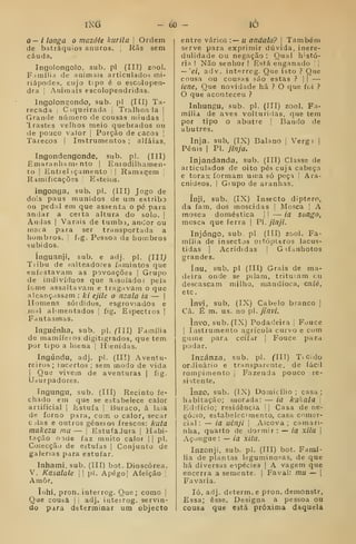 iMd 60 - lÒ
O— i longa o mazôte kiirila 
Ordem
de batráquios anuros. 1
Rãs sem
cauda.
Ingolongolo, sub, pi (III) zoo).
F.iinília de animais articulados mi-
riápodes, cujo tipo é o escolopen-
dra j
Animais escolopendridas.
lngolon2;ondo, sub. pi (ITI) Ta-
recada Ciqueirada }
Tralhoaia |
Grande número de cousas miúdas |
Irastes velhos meio quebrados ou
de pouco valor |
Porção de cacos |
Tarecos I
Instrumentos ; alfaias,
Ingondengonde, sub. pi. (Ill)
Emaranham» nto |
Eniodilhamen-
to 1
Entiel (çamento '| Ramagem |
R^imificaçõís i
Esteios.
ingonga, sub. pi. (III) Jogo de
dois paus munidos de um estribo
ou pedal em que assenta o pé para
andar a certa altura do solo. |
Andas I
Varais de tumb.i, andor ou
maca para ser transportada a
hombros. |
fig. Pessoa de hombros
subidos.
ínguanji, sub. e adj. pi. (III^
Tiibu de salteadores famintos que
enfestavam as povoações |
Grupo
de indivíduos que assolados pela
fome assaltavam e tragavam o que
alcançassem : ki ejile o nzala ia — |
Homens sórdidos, esgroviados e
iiihI alimentados j
fig. Espectros ]
Fantasmas.
Inguénha, sub. pi. (Ill) Família
de mamífeios digitigrados, que tem
por tipo a hiena j
Hienidas.
Ingúndu, adj. pi. (III) Aventu-
reiros; incertos ; sem modo de vida
I
Que vivem de aventuras j
fig.
Uáurpadores.
Ingungu, sub. (III) Recinto fe-
chado em que se eòtabelece calor
artificial |
Estufa |
Buraco, á laia
de forno para, com o calor, secar
c das e outros géneios frescos: kuta
makezu mu — 1
EstufaJura |
Habi-
tação oíde faz muito calor || pi.
Colecção de estufas |
Conjunto de
galenas para estufar.
Inhami, sub, (III) bot. Dioscórea.
V, Kasalale || pi. Apégo| Afeição 
Amor,
ínhi, pron, interrcg. Que; como ]
Que cousa I
j
adj. inteirog. servin-
do para determinar um objecto
entre vários :— u andala? 
Também
serve para exprimir dúvida, inere-
dulidade ou negação : Qual histó-
ria ! Não senhor ! Está eng.Tuado { |
— 'ei, adv. int'?rrcg. Que isto ? Que
cousa ou cousas são estas ? |
|
—
iene, Que novidade há ? O que fci ?
O que aconteceu ?
Inhungu, sub. pi. (III) zool. Fa-
mília de aves volturidas, que tem
por tipo o abutre j
Bando de
abutres.
Inja. sub, (IX) Baiano |
Verg» |
Pénis I
PI. jinja.
Injandanda, sub. (III) Classe de
articulados de oito pés cuja cabeça
e tórax formam uma só peça j
Ara-
cnideos. I
Giupo de aranhas.
ínji, sub. (IX) Insecto diptero,
da fam. dos moscidas |
Mosca |
A
mosca doméstica |
|
— ia songo,
mosca que ferra |
PI. jinji.
Injóngo. sub, pi. (III) zool. Fa-
mília de insectos ortópteros lacus-
tidas I
Acrididas |
G ifanhotos
grandes.
ínu, yub. pi (III) Grais de ma-
deira onde se pilam, trituram cu
descascam milho, mandioca, café,
etc
invi, sub. (IX) Cabelo branco |
Cã. É m, us, no p. jínvi.
invo, sub. (IX) Podadeira |
Fouce
I
Instrumento agrícola curvo e com
gume para ceifar j
Fouce para
podar.
Inzánza, sub, pi, CHI) TiCido
ordinário e transparente, de fácil
rompimento |
Fazenda pouco re-
sistente.
inzo, sub. (IX) Domicílio ; casa ;
habitação; morada: — ia kilkala |
P2d!Íício; residência j
]
Casa de ne-
gócio, estabelecimento, casa comer-
cial: — ia uênji 
Alcova; camari-
nha, quarto de dormir : — ia xilu |
Açougue : — ia xitu.
Inzonji, sub. pi. (III) bot. Famí-
lia de plantas legumino?^as, de que
há diversas espécies |
A vagem que
encerra a semente. |
Faval: mu — j
Favaria.
ló, adj. determ.e pron. demonstr.
Essa; esse. Designa a pessoa ou
cousa que está próxima daquela
 