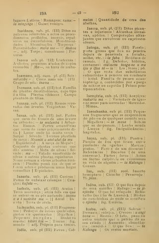 ISA -62 - ISU
lugares festivos I Ramagem; rama: —
ia mingenge 
|
Guias; remiges.
Isalánpu, sub. pi. ÍIII) Ditos ou
palavras referentes a actos ou proce-
dimentos proibidos, imorais, repul-
sivos ou escaudalosos. Monstruosi-
darles I
Abominações '
Torpe7as '
Perversidades : maka ma — l
1 Miikiia
— , adj. Torpe; monstruoso |
Per-
verso.
Isama sub. pi. 'III) Lanternas |
A'ch()tes; pequenos atados de Cíipim
resinados 
Mu—, na terra de archo-
tes.
Isamanu, adj. num. pi. fll) Seis:
mil^onibe - 
Cinco mais um '
(ÍII
Grupo de seis : inama -
ísanana, sub. pi. (III) bot. Família
de plantas dicotiledóneas, cujo tipo
é a tília Plantas tiliáceas j
Campo
plantado de tílias.
Tsanzu, sub. pi. (III) Ramos .«-epa-
rados das árvores Vergónteas ]
Va-
ras.
Isasa. sub. pi. (III) bot. Partes
que saem do tronco de uma árvore
ou arbusto: — /flt miilemba | Arbus-
tos !
Ramos. |
Partes secundTrias
que saem do ramo propriamente di-
to. I ;
Lugar onde há m.uita Farça I
Sarçal ! Silvedo 1 Terreno plantado
de sarça : Nzavibi u atnkulukila rnu
] Espinheiral j
A sarça de Moysés |
Conjunto de plantas losíceas que
dão amoras |
j Mata de silvas | Sil-
vado : mu — I
Valado construído de
silvas e outras plantas espinho=as ]
Nome comum a vários arbustos rosá-
ceos 
!
Plantas poma eas de que se
f izem sebes e produzem umas bagas
vermelhas |
Espinheiro.
Isaselu, sub. pi. (III) Cueiros j
Panos de enfaixar crianças 1
|
Cria-
ção : kufuta —
Isekele, sub. pi. (III) Areias ]
Terra movediça ; areia fofa em que
se enterr.im os pés andando : inama
u a i vunbika mu — || Areal ]
De
SI to I
Terra de areia.
Iseheseke, sub, pi. (tll) Fragmen-
tos I
Pedaços de coisas quebradas,
gastas vu queimadas Migalhas ]
Pcijuenas porções Dinhe ro
niuulo: kitari kia —  Trocos 1
íig.
moeda '
|
adj. Próprio para troco».
Iséla, sub. pi (III) Fdvoa j
Col-
meias I
Quantidade de cera das
abelhas.
Iseniu. sub. pi. (III) Ditos pican-
tes e injuriosos ! Alcunhas ofensi-
vas, apoios. I
Comparações ultra-
jantes que envolvem ou exprimem
ofensa,
Isênga, sub. pi (III) Farelo ;
parte grossa que fica na peneira
depois de peneirada a farinha,
milho, etc. :-ia fubá. [
Resíduos de
cereais. ! f g. Defeitu."^, hábitos,
costumes: mukuenu tunga-ne u mu
ijíe o ifua ni— ie [
|
Lia ; fezes ; pó.
j
O que resta das substâncias
submetidas á peneira ou coadouro
!
j
ictiol. Famíiia de peixes acan-
topterigi s, conhecidos por « pargo
de mitral ou capatão j Peixes pris-
tiponiatidas.
Isengêria, sub. pi. (III) Acepipes:
makuria ma - 
Variedade de igu:i-
nas secas para merendar 1
Merendas.
I
Mimos.
Isesehenha. sub pi. (III) Peque-
nos fragmentos que se desprendem
do pão ou de qualquer comida seca
I
Migalhas : — ia masa 
Sob; as
que se despresam. |
|
Lenha miúda
I
Lascas I lig. Insiguificâncias ;
bagatelas.
Iscso, sub. pi. (III) Pontos |
Porção de fios que ficam entre
pontadas de agulhas 
Marcas ;
pintas.  Part'S de ura diicurso |
Referências |
Bocados ( de uma
conversa). Partes; furos I Actos
ou factos culiniviis ou criminosos
na vida de alguém : — ia Kalunga |
Causas.
Isu, sub. (III) zool. Insecto
hemiptero Chinche j
Persevejo ]
VI. jíisu.
Isúba. sub. (III' O que fica depoia
de uma escolha j
Refugo : — ia ji-
njimbu 
O que foi refugado '
Rebo-
talho (na ilha de Luandn), |
Restos
de conchinhas de onde se etcolheu
o njimbu 
fig. Escória.
Isubu, bub. pi. (in^ Sobras I
Demasia ; sobejos. |
Cresces : uangi
bana — '
Restos I
O fato, pano ou
outro vestido quo o patrão dá ao
seu criado |
|
Aumento ; abundân-
cia ; crescidcs 1
|
O que fica : — ia
Kalunga  Os restos mortais.
 