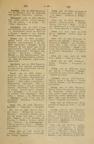 ISU - 63 - ITO
Isuelele, sub. pi. (III) Fragmen-
tos de madeira que se enterram
nas Carnes I
Espinhos. |
Lascas.
Isukusuku. sub. pi. (III) Chuvis-
cos ; thuvn miuia I
Gotas espaça-
das de chuva : — ia Jikajã. ! Or-
valho !
Chuvinha.
Isulukufu, í=ub pi. (III) Cousa
qu° dispsrta abominação : maka ma
— I
S^jntimento mixto de desprezo
e horror I ! mukiia —, adj. Abomi-
nando I
Que causa abominação.
Isuma, sub. pi. (III) Aconteci-
mento nunca visto ou praticado |
Sucesso surpreendente e de não
fácil explicação '
INIilagre |
Facto
realisado de um modo que se crê
sobrenatural ]
Cous? que excede
toda a ponderação |
Prodígio ; ma-
ravilha I
Assombro 1
Pasmo |
|
Mllkua — . adj. Sobrenatural 1
Ma-
ravilhoso I
Extraordinário ; admirá-
vel I
Que faz milagres, |
Que causa
admiração.
Isumbuia, sub. pi. (III) Turno de
caçadores que esperam a passagem
da caça que os monteadores vão de-
salojando I
Esperas,
ísunjí, sub. pi. (III) Visões |
Imagens que, por superstição, se
julga vêr em sonhos | Aparições fan-
tásticas I
Exaltação de espírito I
Delírio '
Dito ímpio e insultante |
Malignidade I
Malvadez 
Dito in-
sultante contra o que se considera
sagrado [
Blasfémia |
Dito indecoro-
so contra pessoa muito respeitá-
vel ! I Klltanga—, v. tr. e intr. Dizer
ou ultrajar com blasfémias i Blas-
femar ]! tnukua-, adj. Blasfemante
i I Míítange a-, adj 'e sub. Que diz
blasfémias Blasfemo |
Visionário |
Sonhador.
ísuJíí, sub. pi. (lll) Hombros :
huiutula --
i
Espáduas :
— ia unem.
íta, sub. pi. (III) Atados, feixes
(de lenha). '
Molhos (de capim). '
Braçados '
]
Combate; batalha; guer-
ra : mu gon^o mua iza - ' Luta a
mão armada entre Estados ou
Nações^ |
i
Milícias; tropas; exérci-
tos I
Guerra : — ia Kazuangongo
Vida ou carreira militar 
mukua —,
Guerrilheiro |
|
adj. Guerreiro |
Beli-
gerante.
líába, sub. pi. (lITi Papas de
ginguba | fig. Sujidade acumulada
nos dentes ! Bostela.
ffabu. sub. pi. (Ill) Conjunto de
vasilhas de uma adega ! Vasilhame •
~-ia uâlua  Cântaros | Bilhas í
Sangas.
ífals, sub. pi. (iri) Remoque ;
piadas, I
Ditos pcantes. |
|
lipocas •
idades I
Cál-nlos  Kuta. -
, v. tr. é
intr. Determinar p -r cálculos Calcu-
lar I
Fazer cálculos. V. matula.
ífanu, a !j. num. card. pi. (Ill)
Cinco: mikanda ~ Quatro mais um
V. fânu.
ííari, sub. pi, (IH) Finanças; di-
nheiros:—w mauenji. | Dinhe'rama.I
Riqucsa II Mukua — , adj. Endinhei-
rado; rico. I
Que possue grandes
quantia? ou cabedais. [
'
Akua—, adj.
e sub. Os argentários; os financeiros;
os grandes banqueiros j
A alta fi-
nança,
Ifafu, adi. num. card. pi. (III)
Três : milele — '
Dois m is um.
, líeke, sub. pi. (IIIi Estátuas |
ídolos I
Imagens.  Conjunto de
títeres.
Ifelêle, sub. pi. (III) bot. Nome
por que tb, é conhecida a ríanga 
Conjunto de cana brava: uâlua ua —
I
Caules de milho.
Ifelekeíe, sub. pi. (III) Caçaria !
Muitos cacos (
Tarecos | Trastes
velhusj i
hakua—,-^à']. Mexeriqueiro
lutriguista.
Ifenda, sub. pi. (III) Retalhos
'
Tiras I
Restos de uma peça de fazen-
da j
Pequenos bocados de tecido
com que se fazem uma peça de ves-
tuário ou ornato: mufele ua — 1
1 Mu-
kua —, adj. e sub. Retalhista Reta-
Iheiro I Vendedor de retalhos.
ífeíu, sub. pi. (III) Cacos Frag-
mentos de louça ou vidro :
— ia ma-
longa.
ítonda, sub. pi. (III^ Aplausos;
louvoi'es| Demonstrações de aprova-
çã.o, reconhecimento, alegria, entu-
siasmo. I
Diversão ou brincadeira
de crianças em que se batem palmas
cantando: kuionoka-. |
Palmadds
de aplauso | Palmas.
ifofe, sub. pi. Nódoas ; pintas ;
manch-iS | Cicatriscs de feridas
curadas: — ia kingongo 
Sinais;
marcas. |
•
Pecados; culpas: faltas :
u oxalá ni -ku muxima  Remorsos ||
Mukua—I
adj. Manchado |
Que tem
 