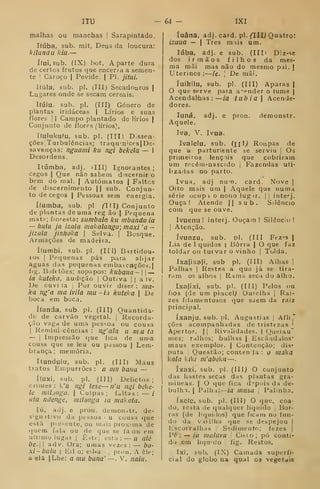 ITU -64 - IXI
malhas ou manchas |
Sarapintado.
Ifúba, sub. mit, Deus da loucura:
kilundu kia.—
í(ui, Sub. (IX) bot. A parte dura
de certos frutos que encerra a semen-
te I Caroço | Pevide. ( PI. jitui.
líúla. sub. pi. (III) Secadouros |
Lugares onde se secam cereais.
Kúlu. sub. pi. (III) Género de
plantas iridáceas | Lírios e suas
flores I I Campo plantado de lírios j
Conjunto de flores (lírios).
Kulukufu, sub. pi. (III) Dissen-
ções, Turbulências; trdqu'n'ces| De-
savenças: nguami ku ngi bekela — I
Desordens.
Itúmba, adj. iIII) Ignorantes;
cegos I
Que não sabem discernir o
bem do mal. | Autómatos | Faltes
de discernimento || sub. Conjun-
to de cegos | Pessoas sem energia.
Ifumba, sub. pi ^III) Conjunto
de plantas de uma reg ão j Pequena
mat^; floresta: sumbala ku mbanduia
— Iiutii ja izala mahalanga; maxi 'a -
jizala jinhoka 
Selva. |
Bosque.
Armações de madeira.
ííumbi. sub. pi. (III) Bartidou-
ros I
Pequenas pás para alijar
aguas das pecjuenas embai cações. |
fig. Bofetões; sopapos: kubana- —
ia kuteka, audição |
Outiva || a iv.
De ouvi ia |
Por ouvir diser : nia-
ka ng'a ma ivila mu - ii kuteka  De
boca em boca.
ííunda, sub pi. (III) Quantida-
de de carvão vegetal. | Recorda-
ção vaga de uma pessoa ou cousa
I
Kemini cências : íig'ala u m u ta
— I
Impressão que fica de uma
cousa que se leu ou passou | Lem-
brança; memória,
Itundulu, sub. pi. (III) Maus
tratos Empurrões : a inn bana —
ítuxi, sub. pi. (líl) Delictos ;
crimes: k'u ngi tese—n'u niii bc<.c-
le mihriga.  Culpas; faltas: — /
ala ndcnge, milonga ia makota.
lú, ailj. e pron. demonstr. de-
signativo da pessoa <
u cousa que
está pic-ente, ou mais próxima de
(|Ufm fala ou de que se fa ou em
ultimo lugar I
Êstt-; t-sta: — u alé
be. 1
adv. Ora; umas vezes :
— bo-
Xi-bulu I
Eli o; eil-a pron. A êle;
a ela |Lhe: a mu bana' —. V, naiu.
íuâna, adj. card. pi. fTII^ Quatro:
izuua — I
Três mús um.
lúba, adj. e sub. (IIIi D:z-se
dos irmãos filhos da mes-
ma mãi mas não do mesmo pai. |
Uterinos:—ie. 
De mãi,
íuikiiu, sub. pi. (III) Aparas |
O que serve para acender o lume j
Acendalhas: ia tubia Acende-
dores,
pron. (lemonstr.
ÍIlU R'Hipas de
ke serviu |
Os
que cobriram
Fazendas uti-
card. Nove |
luná, adj. e
Aquele.
Iva, V. ivua.
Ivalelu, sub,
que a parturiente
primeiros lençóis
um recém-nascido
lizadas no parto.
Ivua, adj nu'n.
Oito mais um | Aquele que numa
série ocupt o nono lugir. | i
interj.
Ouça! Atende || sub. Silêncio
com que se ouve,
Ivuenu ! interj. Ouçam! Silêncio!
]
Atenção.
ívunzu, sub. pi. (III Fez"s |
Lia de 1 quidos | Borra ) O que faz
toldar ou turvar o vinho |
Tolda.
Ixafixafl, sub pi. (III) Aihas ]
Palhas I
Restea a que já se tira-
ram os alhos I
Rama seca do alho.
Ixafixi, sub. pi. (til) Pelos ou
fios (de um pincel^ Ourelha |
Rai-
zes filamentosos que saem da raiz
principal,
íxanju, sub. >. Augustiis |
Afli
"
ções acompanhadas de tristezas '
Apertos. | |
Rivalidades. | ()ueixu"
mes; ralhos; bulhas | Escândalos'
maus exemplos, | Contenção; dis*
puta i
Questão; conteii Ja : o maka
kala kiki m'abeka —
íxaxi, sub. pi. (Ill) O conjunto
das hastes secas das plantas gra-
iiiineas. | O (jue fica d»pr;is da de-
bulha. I
Palh i:--m masa 
Palmha.
íxefe, sub. pi, (III) O que, coa-
do, resta de (}ual(jucr líquido Bor-
ras (de liquilos) que ficam no fun-
do da vasilha que se despejou |
Escorralhas Sedimento; fezes |
Pé: — ia iiialuvu ,
Citco; pó conti-
do cm liquido , fig. Restos.
Ixi, sub, (IX) Camada superfi-
cial do globo na qual os vegetais
 