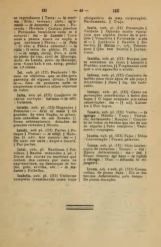 IXI -65 — IZÚ
se reproduzem | Terra : — ia mari-
mu. I
Solo ; terreno ; ch3o : ng'a-
ndala — ia kusumba 
Aiimo |
Fa-
zenda j
Herdade |
Campo; planície
I
Povoação; localidade onde se é
natural : mu — ia Luanda |
Terra
onde a pessoa nasce ou nação a
que pertence | Pátria : — ia Putu
II O céu; a Pátria celestial: — ia
riàlu I
O reino da glória. PI. jíxi.
i I
— ia senge, cOrog. Pov. e sede
do posto da circ. civil de Minungo,
distr. da Lunda, prov. de Malange,
com 6.032 hab. e est. teleg. postal
de 1.* classe.
íxi, sub. pi. (III; Penhoras |
Si-
nais ou objectos que se dão para
garantia de alguma dívida. | IflZO
ia —, casa de penhores onde se
emprestam dinheiros sobre objectos
de valor.
Ixíla, sub pi. CIII) Conjunto de
vários cortiços: kukama — ia uíki.
I
Colmeal.
Iximbi, sub. pi. (III) Magnates j
Próceres : — ia'xi ni mavu | Os
grandes de uma Nação, os princi-
pais cidadãos de um Estado. | I
Seres sobrenaturais, dotados de
grandes virtudes | Heróis.
Ixinhi, sub pi. (ITI) Partes | Pe-
daços I
Postas: — ia mbiji.  Meta-
des.  adv. Aos poucos: mu — |
De onde em onde ; daqui e dacolá.
I
Por paites,
Ixíxi, sub. pi. Resíduos, j Pol-
vilhos. I
Restos reduzidos a pó. |
Diz-se das cascas ou matérias que
restam dos cereais por meio de
expi-emedura, ou descasque de fei-
jão, grão, ervilha, etc. :
- ia ma-
kunde I
Folhelho.
Izakélu, sub. pi. (III) Uniforme
completo (considerado como traje
obrigatório de uma corporação).
Fardamento. | Trajo.
Izala, sub. pi. (III Presunção |
Vaidade ( Opinião muito vanta-
josa que alguém forma de si pró-
prio I
Vanglória | Fatuidade : u ala
ni — I
Jactância | Bazóíia |
So-
berbia. II Mukua —, adj. Presun-
çoso I
Que tem bazófia |
Jactan-
cioso.
Izaiéiu, sub. pi. (III) Roupas qu«
se estendem na cama | Lençóis j
Fraldas; cueiros. || Fragmentos com
que a ave agasalha o ninho.
Izénzu, sub. pi. flll) Conjunto de
baldes para tirar água de um poço |
Alcatruzes | Nora | fig. Os testí-
culos.
Izongo, sub. pi. (III) Casas ou
povoações construidas à beira dos
lagos I
O lugar ocnpado por estas
construções: mu — || adj. Lacus-
tre I
Dos lagos.
ízuatu, sub. pi. (Illy Vestes : — la
ngdnga 
Hábito j
Tiajo |
Vestuá-
rio; fardamento j
Roupas | Conjurr-
to de todos os tecidos que são de uso
de alguém j Fato completo Vesti-
mentd; roupagem.
Tzuélu. Sub. pi. rlll) Falas |
Ditos
;
Conversação |
Frases; palavras.
ízuua, sub. pi. 'IIIJ Série ininter-
rupta de instantes i
Tempo : - kiá 
Época determinada : mu — iná 
Praso; demora: ngi bane— ia kufuta
o rlkongo. 
Dias : — irikaiela, ki iri-
fangan'ê.
Izúzu, adj. e sub. pi. flll) Cousas
velhas, de pouca dura. |
Diz se dos
tecidos deteriorados pelo tempo |
De pouca duração.
 