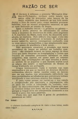 RAZÃO DE SER
r» O darmos á esíampa o presente "Dicionário Kim-
bundu-Português,,, nenhum outro intuito nos
guiou além de preencher uma lacuna, de ha
muito existente, que bastante se tem feito sentir
dentro e fora do nosso paiz; como também procurar
habilitar, com os nossos minguados recursos, os que
se teem dedicado ao estudo da língua.
Àpoz o trabalho inicial — o primeiro no género —
levado a efeito, aíravez de dificuldades de ordem
vária e escassez de elementos de então, pelo angolano
J. D, Cordeiro da Maíta, nada mais, ha decorrido meio
século, se realizou. Este silêncio deu lugar, como não
podia deixar de acontecer, á fantasia de muitos que,
pouco sabendo, apenas conseguiram confundir, com
o? seus erros e inexactidões, o que simplesmente care-
cia um pouco de prudência e bom senso. •
Não queremos encarecer a prosápia, que nunca
possuímos, de lançar ao público um trabalho com-
pleto—não obstante termos, no longo espaço de doze
anos que tanto duraram as investigações e fontes que
tivemos de consultar, procurado satisfazer os mais
exigentes; mas apenas um passo mais no extenso
caminho das investigações até aqui levadas a efeito,
no sentido de se arquivar o que durante muitos anos
se julgou não existir: a equivalência de termos da
língua kimbundu em português.
Língua imensamente vasta e variada nas suas
expressões e em que se fundem os diversos dialectos
conhecidos, oferece várias escalas como as épocas
que, na sua mudez, tem atravessado, reflectindo nas
suas modalidades as influências que porventura tenham
modificado a sua estrutura atravez dos tempos.
E', pois, nosso pensar ser vantajoso o seu estudo
e compreensão por nacionais e estrangeiros, não
só para lhe evifar a introdução do "creoulo„ reve-
lador do desconhecimento das duas línguas que aqui
se revelam (estou com fome, vai vir, etc), mas também
porque a língua deve ser interpretada consoante a sua
índole e peso das suas palavras.
Posto isto, que aqui fica á guisa de preâmbulo,
passemos ao valor
Das letras
:
O alfabeto kimbundu compõe-se de vinte e duas letras, sendo
cinco vogais
a, e, i, o, II,
 