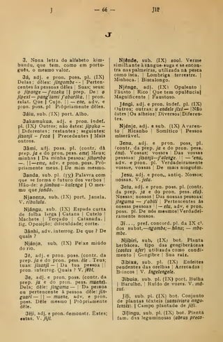 - 66 - JlP
J, Nona letra do alfabeto kim-
bundu, que tem, como em portu-
guês, o mesmo valor.
lá, adj. e pron. poss. pi. (IX)
Delas: deles: Jingombe-- 
Perten-
centes ás pessoas deles j
Suas; seus:
jipange —fazeka l| prep. De: o
jipexl— pang'iami faburika. |' pron.
relat. Que j Cujo. |
|
— ene, adv. e
pron. poss. pi Piòpriameute deles.
aáiu, sub. fIX) port. Alho.
Oakamukua, adj. e pron. indef.
pi. (IX^ Outros; não estes: jipoko ~
1
Diferentes; restantes; seguintes:
jisanji - i'eza  Precedentes | Mais
outros.
3âtiii, adj. poss. pi. (contr. dâ
prep. ja e do pron. pess. ente) Meus;
rainhas | Da minha pessoa: jihotnbo
—.
II
—eme, adv. e pron. poss. Pro-
priamente meus. I
De mim mesmo.
3anda, sub. pi. (jy) Palavra com
que se forma o futuro dos verbos '
Hão-de: o jimbua — kiiUnga  O mes-
mo que jondo.
Njanena, sub. (IX) port. Janela.
V. ríbululu.
Njángu, sub. (IX) Espada curta
de folha larga |
Catana |
Cutelo I
Machete |
Terçado |
Catanada. j
fig. Oposição; dificuldade; corte.
dânhi, adv. interrog. De que ? De
quais ?
Njánja, sub. (IX) Peixe miúdo
do rio.
3ê, adj.e pron. poss. (contr. da
prep. ya e do pron. pess. èle Teus;
tuas: jisanji — i
Da tua pessoa j |
pron. interrog. Quais ? V. jibt,
3e, adj. e pron. poss. (contr. da
prep. ja e do pron. pess. muene).
Dela; dele: jinguma— ^
Da pessoa
ou pertencente â pessoa dêle:y7/i«
guari — II
— muene, adv, e pron.
poss. Dele mesmo |
Pròpridmente
dele.
3êji, adj. e pron. demonstr. Estes;
eitas. V.yí/7.
Njênde, sub. (IX) zool. Verme
similhanteà sangue- suga e se encon-
tra nas palmeiras, utilizada na pesca
como isca. |
Lombriga terrestre. 1
Minhoca. I
Biscalongo.
Njénge, adj. (IX) Opulento |
Fausto Rico '
Que tem opulência)
Magnificente 1
Faustoso.
Jêngi, adj. e pron. indef. pi. (IX)
Outros; outras: u endele Jixi-^ jNâo
êàtes |Os alheios] DiversosjDiferen-
tes.
Njénje, adj. e sub. (IX) Av^aren-
to 1
Ricanho i Somítico j
Pessoa
miserável.
3enu, adj. e pron. poss. pi.
(contr. da prep. ja e do pron. pess.
énu). Vossas; vossos Das vossas
pessoas: jisanji—j'alenge. !
— 'ena,
adv. e pron. pi. Verdadeiramente
vossos, vossas {
De mais ninguém.
Jesu, adj. e pron,, antiq. Nossos;
nossas. V. jeiu.
Jeíu, adj. e pron. poss. pi. (contr.
da prep. ja e do pron. pess. etu).
Nossas; nossos |
Das nossas pessoas:
jinguma — fabiti [
Pertencentes às
nossas pessoas ]
— etu, adv, e pron.
poss. pi. De nós mesmos! Verdadei-
ramente nossos.
3í.. ., pref. concord. pi. da IX c'.
dos subst, ngombe;-hâna; — mbe-
mbe.
Njibiri, sub, (IX) bot. Planta
herbácea, tipo das gengiberáceas
[costus afer) utilizada como condi-
mento I
Gengibre |
Sua raiz.
Gibixa, sub. pi. (IX) Enfeites
pendentes das orelhas j
Arrecadas ,
Biincos ! V. Ingelengele.
Oibuia, sub. pi. (IX) port. Bulha
I
Barulho. |
Ruído de vozes. V. mâ'
zui.
Jiji, sub. pi. (IX) bot. Conjunto
de plantas têxteis {sansiviera ango-
lensis). I
Campo plantado de ////.
ailíngu, sub. pi. (IX) bot. Planta
fam. das leguminosas {abTUS preco-
 