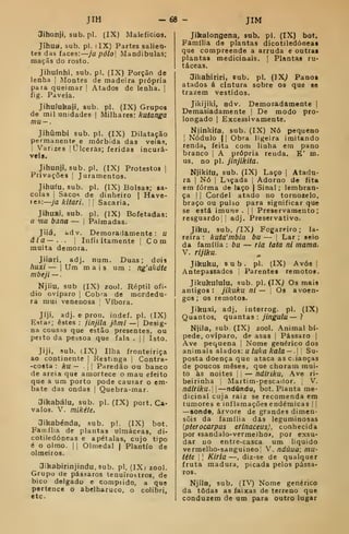 JIH -68 - JIM
Jihonji, sub. pi. (IX) Malefícios.
Jihua, sub. pi. (IX) Partes salien-
tes das faces: ja pólo Mandíbulas;
raaçãs do rosto.
Jihuínhi, sub. pi. (IX) Porção de
lenha |
Montes de madeira própria
para queimar !
Atados de lenha. ]
íig. Paveia.
Jihulukaji, sub. pi. (IX) Grupos
de mil unidades |
Milhares: kutanga
mu-
Jihúmbi sub. pi. (IX) Dilatação
permanente e mórbida das veias,
I
Varizes |
Úlceras; feridas incurá-
veis.
Jihunji, sub. pi. (IX) Protestos |
Privações |
Juramentos.
Jihuíu. sub. pi. (IX) Bolsas; sa-
colas !
Sacos de dinheiro | Have-
res:—ya /ir/Var/. !i Sacaria.
Jihuxi, sub. pi. (JX) Bofetadas:
a mu bana — j Palmadas.
Jiiá, bdv. Demoradamente: u
âla—.. I
Infiritamente |
Com
muita demora.
Jiiari. adj. num. Duas; dois
huxi — 1
Ura mais um : ng'akáU
mbeji —
Njíiu, sub (IX) zool. Réptil ofí-
dio oviparo 1
Cobt^a de mordedu-
ra mui venenosa Víbora.
Jíji, adj. e pron. indef. pi. (IX)
Estas; estes : jinjila jàmi — |
Desig-
na cousas que estão presentes, ou
perto da pessoa que fala . || Isto.
Jiji, sub. (IX) Ilha fronteiriça
ao continente |
Restinga |
Contra-
-costa : ku — 11 Paredão ou banco
de areia que amortece o mau efeito
que a um porto pode causar o em-
bate das ondas |
Quebra-mar.
3ikabálu, sub. pi. (IX) port. Ca-
valos. V. mikéte.
3ikabénda, sub. p!. (IX) bot.
Fan-.llia de plantas ulmáceas, di-
cotiledóneas e apétalas, cujo tipo
é o olmo. I
1
Olmedal | Plantio de
olmeiros.
Oikabirinjindu, sub. pi, (IX) zool.
Grupo de pássaros tenuírostros, de
bico delgado e comprido, a que
pertence o abelharuco, o colibri,
etc
Jikalongena, sub. pi. (IX) bot.
Família de plantas dicotiledóneat
que compreende a arruda e outras
plantas medicinais. |
Plantas ru-
táceas.
Jikahiriri, sub. pi. (]Xj Panos
atados á cintura sobre os que se
trazem vestidos.
Jikijiki, adv. Demoradamente |
Demasiadamente !
De modo pro-
longado I
Excessivamente.
Njinkifa, sub. (IX) Nó pequeno
I
Nódulo II Obra ligeira imitando
renda, feita com linha era pano
branco |
A própria renda. K' m.
us. no pi. jinjlícita.
Njikifu, sub. (IX) Laço )
Atadu-
ra j
Nó I
Laçada |
Adorno de fita
em forma de laço | Sinal ; lembran-
ça I I
Cordel atado no tornozelo,
braço ou pulso para significar que
se está imune .
|
|
Preservamento
resguardo] I
adj. Preservativo.
Jiku, sub, (IX) Fogarfiro ; la-
reira : kuta'mbia bu — j
Lar ; seio
da família : bu — ria tatá ni mama.
V. rijiku.
Jikuku, sub. pi. (IX) Avós |
Antepassados Parentes remotos.
Jikukululu, sub. pi. (IX^ Os mais
antigos: jikuku ni — 
Os avoen-
gos ; os remotos.
Jiku.xi, adj, interrog. pi. (IX)
Quantos, quantas : jingulu— ?
Njila, sub. (IX) zool. Animal bí-
pede, oviparo, de asas |
Pássaro |
Ave pequena |
Nome genérico dos
animais alados: u /uAfli Afa/fl — .l
I
Su-
posta doença que ataca as c.ianças
de poucos meses, que choram mui-
to às noites j
— ndiriku, Ave ri-
beirinha ;
Martim-pescador. ;
V.
ndiriku.  —ndúndu, bot. Planta me-
dicinal cuja raiz se recomenda em
tumores e inflamações endémicas f i
—sonde, árvore de grandes dimen-
sõis da família das leguminosas
{pterocarpus erinaceus), conhecida
por «sandalo-vermelho>, por exsu-
dar no entre-casca um liquido
vermelho-sanguineo V. ndúua; mu-
tite i
1
Kiria —, diz-se de qualquer
fruta madura, picada pelos pássa-
ros.
Njíla, sub. (IV) Nome genérico
da todas as faixas de terreno que
conduzem de um para outro lugar
 