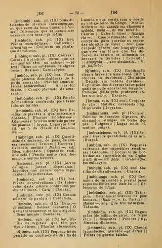 JlM -70
Jimbimbi, sub. pi. (IX) Sons di-
ferentes de diversos instrumentos,
ou que saem da boca humana |
Vo-
zes I
Diferenças que se notam nas
vozes ou nos tons:—ya màzui.
Jimbinda, sub. pi. (IX) bot.
Planta cucurbitácea !
Cabaceir- :
kirimakia— 
Conjunto ou planta-
ção de cab iças.
Jimbinga. sub. pi. (IX) Chifres ]
Cornes |
Apêndices duros que os
ruminantes têm na cabeça: — ja
sexi I
Bicos ou saliências de alguns
ossos i
Buzinas 1
CoJnucópias.
Jimbóa, sub. pi. (IX) bot. Famí-
lia de plantas dicotiledóneas do ti-
po do amaranto i Plantas amaran-
táceas (amaranthus) |
Amaranto;
bredo. || Campo plantado de ama-
ranto.
Jimbômbo, sub. pi. (IX) Porção
de mandioca amolecida para fazer
fubá ou faiinha.
Timbóndo. sub. pi. (IX) bot. Fa-
mília de plantas a que partence o
boababe. |
Plantas bombáceas |
AdansóaiasjTerreno ocupado pores-
tas plantas 1
|
topon. Lugarejo a lO
líil. ao S. da cidade de Luanda:
mu —
Jimbongo. sub. pi. (IX) Quanti-
dade de dinheiro, de jóias, de cou*
sas preciosas |
Tesouro [
Haveres |
Cabedais; metais |
|
Mukiia —, adj.
Rico; milionário. 1
Opulento; endi-
nheirado I
Pessoa muito rica; ho-
mom de muitos haveres.
Jimbonja. sub. pi. (IX) Jorros
de água |
Jactos 
Espacianas |
Líquidos que jorram como espa-
danas. I
Espadanadas.
Jimbonzo. sub pi. (IX) bot.
Planta convolvulácea 1
Os tubér-
culos desta planta conhecidos por
«batata doce», i
Cará |
|
Batatal.
Jimhorio, sub* pi. (IX) Graude
número de pardais. |
Pardalada.
Jímbote, sub. pi. (IX) Bens: —
ja muxima. 
Belesas; tesouros i
O
que generosamente se faz a alguém.
j
Bens morais j
Bondades.
Jimboío, sub. pi. (IX) bot. Fa-
mília de vegetais que têm por
tipo o ébano. |
Plantas ebenáceas.
Njímbu, sub. (IX) Pequeno búsio
pescado na contra-coãta da ilha de
- JlM
Luanda e que corria com o moeda
no antigo reino do Congo. |
Moeda;
dinheiro: mu luanda mu afumana o
ngânda. muia —. ki mu vutuk'ê— 
Caurim jl Galeria; túnel: rlkungu
fia —-. I
Compartimento sobre o
comprido para guardar ou escon-
der objectos de valor zool. Qua-
drúpede género dos braquipodos,
que vive em túueis que faz de-
baixo da terra e se alimenta de
hervas e de térmites. |
Tamanduá
I i
kilangala —, ave sindáctila. |
V.
pi. jinjimbu.
Njimbu, sub. (IX) Explicação
clara e breve (de uma cousa difícil,
obscura ou duvidosa). |
Definição
I
Decisão em matéria duvidosa |
Exposição dos diversos lados pelos
quais se pode encarar um assunto |
Preleção (feita pelo professor) so-
bre um texto, j
Exegese.
Jimbua, sub. (IX) zool. Conjunto
de cãis. Matilha; canzoada |
fig.
Miseráveis | Ingratos.
Jimbuanana, sub. pi. (IX) zool.
Família de insectos dipteros, tb.
chamados «tunga» ou bicho dos
pés. 1
Pulguedo ]
Lugar onde há
muitas pulgas.
Jimbuelekese, sub. pi. (IX) Sei-
xos, Grande quantidade de saibro.
IBurgal.
Jimbíilu, sub. pi. (IXj Pequenas
saliências das superfícies escabro-
sas I
Grânulos. |
|
Conjunto de bor-
bulhas na superfície de un órgão:
u ala ni — mu pólo- 
Granulação;
boibulhagem.
Jímbulu, sub. pi. (IX) zool. Ma-
tilha de cãis silvestres. | Chacais.
Jimbulungu, sub. pi. (IX) Ceri-
mónia do juramento a prestar pelos
supostos feiticeiros: kuia ku — ]
Be-
beragem do ndúua.
Jimbumba. sub. pi. (IX) Tatua-
gem. ;
Desenhos indeléveis na pele
humana. |
Kuta —, v. tr. Tartuar [ |
Mukua —, adj. Que tem tatuagem j
Tatuado.
Jimbúndu, sub. pi. (IX) Bagos;
grãos (de milho, de arroz, de feijão
etc.) í
i
Sementes |
Pevides [
fig.
Moedas; dinheiros.
Jimbúndu, sub. pi. (IX) Choros;
lamentações; alaridos:—ya kurila j |
Peixes do género tainha,
 