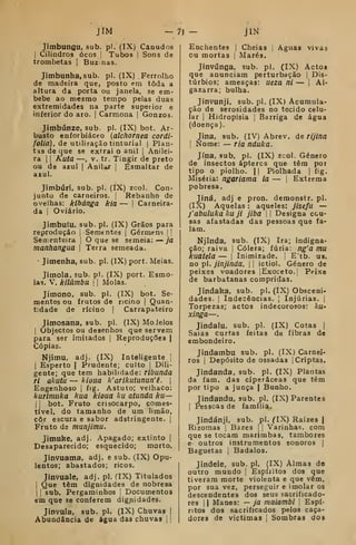 JíM -71 - mJímbungu, sub. pi. (IX) Canudos
I
Cilindros ocos |
Tubos |
Sons de
trombetas |
Buzinas.
Jimbunha, sub. pi. (IX) Ferrolho
de madeira que, posto em toda a
altura da porta ou janela, se em-
bebe ao mesmo tempo pelas duas
extremidades na parte superior e
inferior do aro. |
Carmona |
Gonzos.
Jímbúnze, sub. pi. (IX) bot. Ar-
busto enforbiácco {alchornea cordi-
folia), de utiliFação tinturial |
Plan-
tas de que se extrai o anil |
Anilci-
ra I I
Kuta —, V. tr. Tingir de preto
ou de azul |
Anilar j
Esmaltar de
azul.
Jimbúri, sub. pi. (IX) zool. Con-
junto de carneiros. |
Rebanho de
ovelhas: kihánga kia — |
Cameira-
da I
Oviário.
Jimbuíu, sub. pi. (IX) Grãos para
reprodução |
Sementes |
Gérmens | i
Sementeira 
O que se semeia: — ja
manhangua 
Terra semeada.
Jimenha, sub. pi. (IX) port. Meias.
Jimola, sub. pi. (IX) port. Esmo-
las. V. kllãmbu 1
1
Molas.
Jimono, sub. pi. (IX) bot. Se-
mentes ou frutos de rícino |
Quan-
tidade de rícino | Carrapateiro
Jimosana, sub. pi. (IX) MoJelos
I
Objectos ou desenhos que servem
para ser imitados ]
Reproduções |
Cópias.
Njitnu, adj. (IX) Inteligente j
I
Esperto | Prudente; culto |
Dili-
gente; que tem habilidade: ribunda
ri Qkuta — kioua k'arikutunun'ê. 
Engenhoso j
fig. Astuto; velhaco:
kurimiika kua kioua ku afunda ku—
I I
bot. Fruto crisocarpo, comes-
tível, do tamanho de um limão,
côr escura e sabor adstringente. |
Fruto de munjimu.
Jimuke, adj. Apagado; extinto |
Desaparecido; esquecido; morto.
Jinvuama, adj. e sub. (IX) Opu-
lentos; abastados; ricos.
Jinvuale, adj. pi. fIX) Titulados
I
Que têm dignidades de nobresa
I
1
sub. Pergaminhos 
Documentos
em que se conferem dignidades.
Jinvula, sub. pi. (IX) Chuvas |
Abundância de água das chuvas i j
Enchentes j Cheias ,
Aguas vivas
ou mortas |
Marés.
Jinvúnga, sub. pi. (IX) Actos
que anunciam perturbação |
Dis-
túrbios; ameaças: ueza ni — j
Al-
gazarra; bulha.
Jinvunji, sub. pi. (IX) Acumula-
ção de serosidades no tecido celu-
lar I
Hidropisia |
Barriga de água
(doença).
Jina, sub. (IV) Abrev. de rijina
I
Nome: — Tia nduka.
Jína, sub, pi. (IX) zcol. Género
de insectos áptercs que têm por
tipo o piolho. II Piolhada |
fig.
Miséria: ngariama ia — |
Extrema
pobresa.
Jiná, adj e pron. demonstr. pi.
(IX) Aquelas : aqueles: jisefu —
yabuluka ku ji jiba U Designa cou-
sas afastadas das pessoas que fa-
lam.
Njinda, sub. (IX) Ira; indigna-
ção; raiva |
Cólera; fúria: ng'a mu
kuatela — |
Inimizade. |
E'tb. us.
no pi. jinjinda. |
j
ictiol. Género de
peixes voadores lExoceto.| Peixe
de barbatanas compridas.
Jindaka, sub. pi. (IX) Obsceni-
dades. !
Indecências. j
Injúrias, j
Torpezas; actos indecorosos: ku-
xinga—
Jíndalu, sub. pi. (IX) Cotas |
Saias curtas feitas de fibras de
embondeiro.
Jindambu sub. pi. (IX) Carnei-
ros i
Depósito de ossadas [Criptas,
Jindanda, sub. pi. (IX) Plantas
da fam. das ciperâceas que têm
por tipo a junca | Bunho.
Jindandu, sub. pi. (IX) Parentes
I
Pessoas de família.
Jindánji, sub. pi. ^X) Raízes |
Rizomas [
Bazes |
|
Varinhas, com
que se tocam marimbas, tambores
e outros instrumentos sonoros |
Baguetas |
Badalos.
Jindele, sub. pi. (IX) Almas d©
outro mundo |
Espíritos dos que
tiveram morte violenta e que vêm,
por sua vez, perseguir e imolar os
descendentes dos seus sacrificado-
res 1
1 Manes: — ja maiambi 
Espí-
ritos dos sacrificados pelos caça-
dores de victimas j
Sombras dos
 